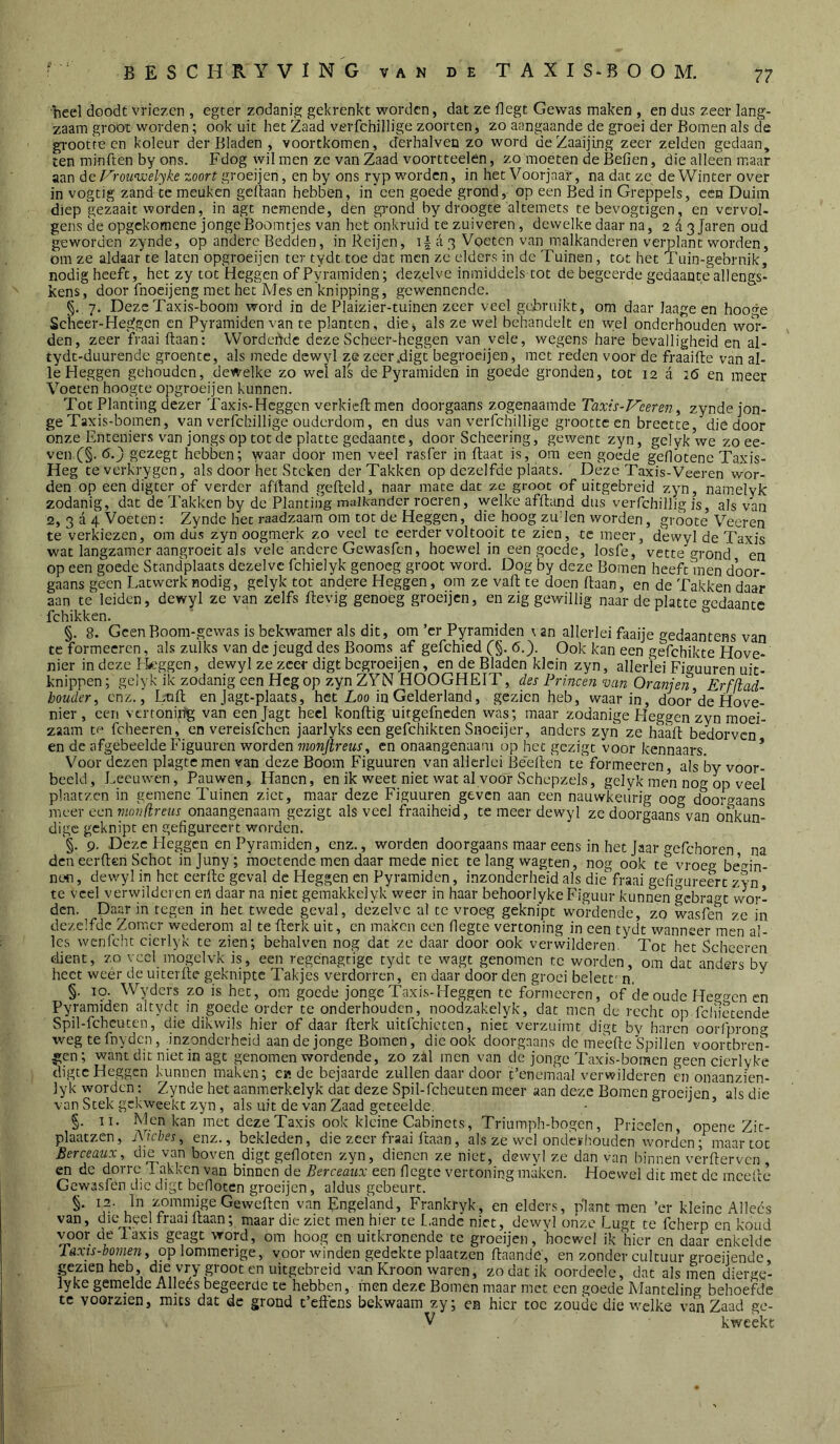 'heel doodt vriezen , egter zodani.s; gekrenkt worden, dat ze flegt Gewas maken , en dus zeer lang- zaam groöt worden; ook uit het Zaad verfchillige zoorten, zo aangaande de groei der Romen als de grootteen koleur der Bladen , voortkomen, derhalven zo word deZaaijing zeer zelden gedaan, ten minften by ons. Fdog wil men ze van Zaad voortteelen, zo moeten de Befien, die alleen m,aar aan de l'^rou^welyke zoort groeijen, en by ons ryp worden, in het Voorjaar, na dat ze de Winter over in vogtig zand te meuken gedaan hebben, in een goede grond, op een Bed in Greppels, een Duim diep gezaait worden, in agt nemende, den grond by droogte altemets te bevogtigen, en vervol- gens de opgekomene jongeBoomtjes van het onkruid te zuiveren, dewelke daar na, 2 ^ 3 Jaren oud geworden zynde, op andere Bedden, inReijcn, a 3 Voeten van malkanderen verplant worden, om ze aldaar te laten opgroeijen ter tydt toe dat men ze elders in de Tuinen, tot het Tuin-gebrnik, nodig heeft, het zy tot Heggen of Pyraraiden; dezelve inmiddels tot de begeerde gedaante allengs- kens, door fnoeijeng met het Mes en knipping, gewennende. §. 7. DezcTaxis-boom word in de Plaizier-tuinen zeer veel gchruikt, om daar laage en hooge Schcer-Heggen en Pyramiden van te planten, die j als ze wel behandelt en wel onderhouden wol*- den, zeer fraai ftaan: Wordehdc dezeScheer-heggen van vele, wegens hare bevalligheid en al- tydt-duurende groente, als mede dewyl ze zeer.digt begroeijen, met reden voor de fraaifte van al- le Heggen gehouden, dewelke zo wel als de Pyramiden in goede gronden, tot 12 a 26 en meer Voeten hoogte opgroeijen kunnen. Tot Planting dezer Taxis-Heggen verkicfl; men doorgaans zogenaamde Taxis-P'eeren^ zynde jon- ge Taxis-bomen, van verfchillige ouderdom, en dus van verfchillige grootteen brectte,'die door onze Enteniers van jongs op tot de platte gedaante, door Scheering, gewent zyn, gelykwe zoee- ven (§. 6.) gezegt hebben; waar door men veel rasfer in ftaat is, om een goede geflbtenc Taxis- Heg teverkrygen, als door het Steken der Takken op dezelfde plaats. Deze Taxis-Veeren wor- den op een digter of verder afftand gefield, naar mate dat ze groot of uitgebreid zyn, namelyk zodanig, dat de Takken by de Planting malkander roeren, welke affland dus veiTchillig is, als van 2, 3 a 4 Voeten: Zynde het raadzaam om tot de Heggen, die hoog zuden worden, grbote Veeren te verkiezen, om dus zyn oogmerk zo veel te eerder voltooit te zien, te meer, dewyl de Taxis wat langzamer aangroeit als vele andere Gewasfen, hoewel in een goede, losfe, vette grond en op een goede Standplaats dezelve fchielyk genoeg groot word. Dog by deze Bomen heeft men door- gaans geen Latwerk nodig, gelyk tot andere Heggen, om ze vaft te doen flaan, en de Takken daar aan te leiden, dewyl ze van zelfs ftevig genoeg groeijen, en zig gewillig naar de platte gedaante fchikken. ' . §. 8. GcenBoom-gewas is bekwamer als dit, om ’cr Pyramiden t an allerlei faaije gedaantens van te formecren, als zulks van de jeugd des Booms af gefchied Cg. 6.). Ook kan een gefchikte Hove- nier in deze Fkeggen, dewyl ze zeer digt begroeijen, en de Bladen klein zyn, allerlei Figuuren uit- knippen ; gelyk ik zodanig een Heg op zyn ZYN HOOGHEIT, des Frinceji van Oranjen Erfflad- houder, enz., Lafl en jagt-plaats, het Loo in Gelderland, gezien heb, waarin, door’de Hove- nier , een vcrtonirfg van eenjagt heel konftig uitgefneden was; maar ^todanige Fleggen zyn moei- zaam tf fchecren, en vereisfehen jaarlyks een gefchikten Snoeijer, anders zyn ze haafl bedorven en de afgebeelde Figuuren worden monjtreus, en onaangenaam op het gezigt voor kennaars. * Voor dezen plagtemcn van deze Boom Figuuren van allerlei Beeften te formeeren, als 'by voor- beeld, Lectnven, Pauwen, Hanen, en ik weet niet wat al voor Schepzels, gelyk men nog op veel plaatzcn in gemene Tuinen ziet, maar deze Figuuren geven aan een nauwkeurig oog doorgaans meer een vwnflreus onaangenaam gezigt als veel fraaiheid, te meer dewyl ze doorgaans van onkun- dige geknipt en gefigureert worden. '§. 9. Deze Heggen en Pyramiden, enz., worden doorgaans maar eens in het Jaar gefchoren na den eerden Schot injuny; moetende men daar mede niet te lang wagten, nog ook te vroeg begin- nen , dewyl in het eerde geval de Heggen en Pyramiden, inzonderheid als die fraai gefigureert zyn' te veel verwilderen en daar na niet gemakkelyk weer in haar behoorlykeFiguur kunnen gebragt wor- den. Daar in tegen in het twede geval, dezelve al te vroeg geknipt wordende, zo wasfen ze in dezelfdc Zomcr wederom al te derk uit, en maken een fiegte vertoning in een tydt wanneer men al- les wcnfcht cierlyk te zien; behalven nog dat ze daar door ook verwilderen. Tot het Schceren dient, zo veel inogelvk is, een regenagtige tydt te wagt genomen te worden, om dat anders by heet weer de uiterde geknipte Takjes verdorren, en daar door den groei belett' n. ^ §. 10. Wyders zo is het, om goede jonge Taxis-Heggen te fonnecren, of de oude Heggen en Pyramiden altydt in goede order te onderhouden, noodzakelyk, dat men dc recht op fcfiietende Spil-fchcuten, die dikwils hier of daar derk uitfchicten, niet verzuimt digt by haren oorfprong wegtefnydcn, inzonderheid aan de jonge Bomen, die ook doorgaans de meede Spillen vóórtbren- gen; want dit niet in agt genomen wordende, zo zal men van de jonge Taxis-bomen geen cierlyke digte Heggen kunnen maken; ck de bejaarde zullen daardoor t’encmaal verwilderen cn onaanzien- lyk worden; Zynde het aanmerkelyk dat deze Spil-fchcuten meer aan deze Bomen groeijen als die van Stek gekweekt zyn, als uit de van Zaad geteelde. - ’ §. II. Men kan met deze Taxis ook kleine Cabincts, Triumph-bogen, Pricelcn, opene Zit- plaatzen, jYicbes, enz., bekleden, die zeer fraai ftaan, als ze wel ondcïhoudcn worden; maartot Berceaux, die van boven digt gefloten zyn, dienen ze niet, dewyl ze dan van binnen verflervcn , cn dc dorre Fakkcn van binnen de Berceaux een fiegte vertoning maken. Hoewel dit met dc mcef’te Gewasfen die digt befioten groeijen, aldus gebeurt. §. 12. In zommige Geweften van Engeland, Frankryk, en elders, plant men ’er kleine Alleés van, die heel Iraai ftaan; maar die ziet men hier te L.andc niet, dewvl onze Lugt te fcherp cn koud voor delaxis geagt word, om hoog cn uitkronende te groeijen, hoewel ik hier en daar enkelde ra.T/r-èowzm, op lommerige, voorwinden gedekte plaatzen flaande, en zonder cultuur groeijende, gezien heb, die vry groot en uitgebreid van Kroon waren, zo dat ik oordeele, dat als men dierge- lyke gemelde Allees begeerde te hebben, men deze Bomen maar met een goede Manteling behoefde te voorzien, mus dat dc grond t’effcns bekwaam zy; ea hier toe zoude die welke van Zaad ge- V kweekt