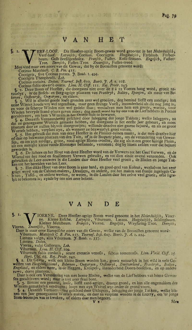 §. I. ^ERF-LOOF. Dit Heèfter-agtig Böom-gew^s word genoemt in Nederduitfch^ % / Vcrf-loof. Latynfchi Cotinus. Coccygria. Hoogduitfch, Farblaub. Farber- baum. Gelb Brefilgenholtz. Franfch, Fuftet. Rofo fcotano, Engelfcbi Fuftet^ ▼ Tree. DeenJ'ch^ Fuftet-Tree. Zweedfch^ Fuldet-treed. Men vind maar een zoort van dit Gewas j dat by de Botaniften genoemt word; -Cotinus Matthioli. C. B. Pin. 415. Coccigria, five Cotinus putata. J. ^aüb. I.494. Coccigria Theophrafti. Loh. . Cotinus coriaira. Dodon-. Tournef. Injl. 610. Boerh. J. A. 2. 228. Cotinus foliis obverfé ovatis. Linn. H. Cliff. 111. Roj. Prodf. 243; 2. Deze Boom of Heefter, die doorgaans niet over de 8 a 12 Voeten hoog wordj groeit hl- tüurlyK » imdeBofch- en Berg-agtige plaatzen van Fra?2^r3//^, Italiep., Spanjen^ als mede van Bö- hemen y Oojlenryk, Ongaryen^ en elders. §. 3. Wil in allerlei goede losfe gronden zeerwel groeijen, dög bemind liefft een zandige,* kaïi onze Winter.koudevry wel tegenftaan, maar geen ftrenge Vorft, inzonderheid als die nog jong is, en voor de fcherpe Winden niet wel gedekt ftaat; wesiialven men hem een goede, warme, voor Winden bevryde Stand-plaats geven moet,- dog ineeft word hy by ons van de Liefhebbers in Potten geculdveert, om hem ’s Winters in hec öranje-huis te bewaren. ^ S 4 Deszelfs Vermeerdering gefchied door Inleggmg der jonge Takken; welke Inleggers, na dat ze genoegzame Wortels gemaakt hebben, dat doorgaans in het cerfte Jaar gebeurt, en moet plaatzen daar ze zullen ble ven doorgroeijea; willende^dezelve niet gaarne bejaard ^ en als ze grote Wortels hebben, verplant zyn, als wanneer ze bezwaarlyk groei vatten. ^ ^ yet gebruik dat men van deze Heefter in de Plaiziei--tuinen maakt, is dat mén dezèlve hier of daar'op bekwame plaatzen van den Tuin, ofjn de Bosquets plant, om de verandering van Gewas» fen en om zyn aardige, grote, rood-agtige Bloem-trosfen, die zig als in een grote hairige Pluim, uit een menigte kleine roode Bloemtjes beftaande, vertonen; dog hy bloeit zelden voor dat bejaarc geworden ia. S. 6. De Schors en het Hout van dezé Heefter Word van de Verwers tot het Geel Verwen, en de Wortel tot het rood en feuillcmort Verwen gebruikt, en tot dien einde overal verzonden. Ook gebruiken de Leer-touwers in die Landen daar deze Heefter veel groeit, de Bladen en jonge Tak- ken tot het bereiden van het Leer. §, 7. Het dikkeHout van deze Boom is zeer hard, en goud-geel van Koleur, weshalven het zeef geagt word van de Cabinet-makers, Draaijers, en andere, tot het maken van fraaije ingclegdeCa» bnet-. Tafel-, en andere werken, te weten, in die Landen daar hetzelve veel groeit, ofte ligte» iyk te bekomen is; zynde by ons niet zeer bekenti VAN DE S- T lOERNE. Deze Heefter-agtige Boom word genoemt in het AWfrimY/c/j, Vioef- ne. Kleine Esfehe. Latynfcb y Viburnum. Latana. Hoogduitjeby Schlingbaum. V Kleiner Mehlbaum. Franjeby Viorne. Engelfcb, Wayfaring-Tree. I)een/cbj Viorne. Zweedfeby Vioerna. Daar is maar eencEuropifche zoort van dit Gewas, Welke van de Botaniften genoemt word? Viburnum. Mattbioli C. B. Pin, •2.1‘j. Tournef. I?,jL 607. Boerb. J. A. 2, 224. Lantana vulgo, aliis Viburnum. Baub. 1. yyy. Lantana. Dodon. Viorna, vuigi Gallorum. Lob. Viburnum. Linn. H. Cliff. 109. Viburnum foliis cordatis, acute crenatis venofis , fubtus tomentofis. Linni Plrid. Cliff. 25. Hert. Upf. 68. Roj. Prodr. 242. 5. 2. Dit Gewas, welk een kleine Boom worden kan, groeit natuurlyk in het wild ih velé Ge- weiien v3.n Hoogduitjchland y Bobemen, Ongaryen y Oojlenryky Zwitzerland y Frdnkryky Italieuy Engelandy en elders meer, in de Heggen, Kreupel-, inzonderheid Doorn-bosfehen, en op andere ruwe, dorre plaatzen. Daar is ook een Verandering van met bonte Bladen, welke van de Liefhebbers van bonte Gewas- fen gecultiveert word; maar is niet zeer fraai bont. §. 3. Bemint een gemene, losle, liefft zand-agtige, droöge grond, en kan alle ongemakken des Winters gemakkelyk verdragen; loopt met zyn Wortel wyt onder de grond voort. §. 4, Deszelfs Vermeerdering gefchied door Uitlopers, Inleggingder jonge Takken, welke bin- nen een Jaar genoegzaame Wortels tnakeu, en daar na verplant worden in deEntery, om ’er jonge Stam-boomtjes van te kweken, of elders daar men begeert.