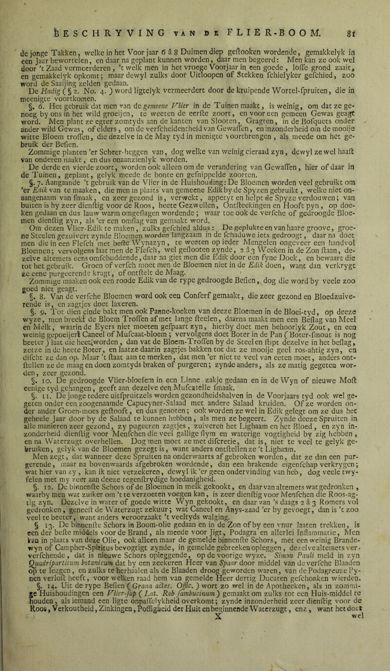 <3e jonge Takken, welke in het Voorjaar 6 a 8 Duimen diep geftooken wordende, gemakkelyk in een Jaar bewortelen, en daar na geplant kunnen worden, daar men begeerd: Men kan ze ook wel door ’tZaad vermeerderen, ’twelk men in het vroege Voorjaar in een goede , lofle grond zaait, en gemakkelyk opkomt; maardewyl zulks door Uitloopen of Stekken fchielyker gelchied, zoo word de Saaijing zelden gedaan. De Hcidig (§2. No. 4. ) word ligtelyk vermeerdert door de kruipende Wortel-fpruiten, die in meenigte voortkomen, §. 6. Het gebruik dat men van de gemeene Vlier in de Tuinen maakt, is weinig, om dat ze ge- noeg by ons in het wild groeijen, te weeten de eerfbe zoorc, en vooreen gemeen Gewas geagt word. Men plant ze egter zomtyds aan de kanten vanSlooten, Gragten, in de Bolquets onder ^ ander wild Gewas, of elders, om de verfcheidentheid van Ge walfen, en inzonderheid om de mooije witte Bloem troffen, die dezelve in de May tyd in menigte vóórtbrengen , als meede om het ge- bruik der Befien. Zommige planten’cr Scheer-heggen van, dog welke van weinig cieraad zyn, dewyl ze wel haafl: van onderen naakt, en dus onaanzienlyk worden. De derde en vierde zoort, worden ook alleen om de verandering van Gewaffen, hier of daar in de Tuinen, geplant, gelyk meede de bonte en gefnippelde zoorten. §. 7. Aangaande ’t gebruik van de Vlier in de Huishouding: De Bloemen worden veel gebruikt om ’er Edik van te maaken, die men in plaats van gemeene Edik by de Spyzen gebruikt, welke niet on- aangenaam van fmaak, en zeer gezond is, verwekt, appetyt en helpt de Spyze verdouwen; van buiten is hy zeer dienftig voor de Roos, heete Gezwellen, Ontfteekingen en Hooft pyn, op doe- ken gedaan en dus lauw warm omgeflagen wordende; waar toe ook de verfche of gedroogde Bloe- men dienftig zyn, als’er een omflag van gemaakt word. Om dezen Vlier-Edik te maken ,zulksgefchied aldus: De geplukteen vanhaare groove, groe- ne Steelen gezuivert zynde Bloemen worden langzaam in de fchaduwe iets gedroogt, daar na doet men die in een Flerch met befte Wynazyn, te weeten op ieder Mengelen ongeveer een handvol Bloemen; vervolgens laat men de Flefch, wel geflooten zynde, 2 d3'VVeeken in de Zon ftaan, de- zelve alteraets eensomfehuddende, daar na giet men die Edik door een fyne Doek, en bewaart die tot het gebruik. Groen of verfeh moet men de Bloemen niet in de Edik doen, want dan verkrygt ze eene purgeerende kragt, of ontftelt de Maag. Zommige maaken ook een roode Edik van de rype gedroogde Befien, dog die word by veele zoo goed niet geagt. §. 8. Van de verfche Bloemen word ook een Conferf gemaakt, die zeer gezond en Bloedzuive- rende is, en zagtjes doet laxeren. §. 9. Tot dien einde bakt men ook Panne-koeken van deeze Bloemen in de Bloei-tyd, op deeze wyze, men breekt de Bloem Troffen af met lange fteelen, daarna maakt men een Beflag van Meel en Melk, waarin de Eyers niet moeten gefpaart zyn, hierby doet men behoorlyk Zout, en een weinig gepoeijerV Caneel of Mufcaat-bloem; vervolgens doet Boter in de Pan f Boter-fmouc is nog beeter j laat die heet^worden, dan vat de Bloem-Troffen by de Steelen flipt dezelve in het beflag, zetze in de heete Boter, en laatze daarin zagtjes bakken tot dat ze mooije geel ros-ahtig zyn, en difcht ze dan op. Maar ’t ftaat aan te merken, dat men ’er niet te veel van eeten moet, anders ont- ftcllen ze de maag en doen zomtyds braken of purgeren; zynde anders, als ze matig gegeten wor- den, zeer gezond. §. 10. De gedroogde Vlier-bloefem in een Linne zakje gedaan en in deWyn of nieuwe Moft eenige tyd gehangen, geeft aan dezelve een Mufcatclle fnradk. §. II. De jonge tedere uitfpruitzels worden gezondheidshalven in de Voorjaars tyd ook wel ge- geten onder een zoogenaamde Capucyner-Salaad met andere Salaad kruiden. Of ze worden on- der ander Groen-moes geftooft, en dus genoten; ook worden ze wel in Edik gelegt om ze dus het geheele Jaar door by de Salaad te kunnen hebben, als men ze begeert. Zynde deeze Spruiten in alle manieren zeer gezond, zy pugeeren zagtjes, zuiveren het Lighaam en het Bloed, en zyn in- zonderheid dienftig voor Menfchen die veel gallige flym en waterige vogtigheid by zig hebben, en na Waterzugt overhellen. Dog men moet ze met difcretie, dat is, niet te veel te gelyk ge- bruiken, gelyk van de Bloemen gezegtis, want anders ontftellen ze’t Lighaam. Men zegt, dat wanneer deze Spruiten na onderwaarts af gebroken worden, dat ze dan een pur- gerende, maar na bovenwaards afgebroken wordende, dan een brakende eigenfehap verkrygen; wat hier van zy , kan ik niet verzekeren, dewyl ik ’er geen ondervinding van heb, dog veele twy- felen met my zeer aan deeze tegenftrydige hoedanigheid. §. 12. De binnenfte Schors of de Bloemen in melk gekookt, en daar van altemets wat gedronken , waarby men wat zuiker om ’t te verzoeten voegen kan, is zeer dienftig voor Menfchen die Roos-ag- tig zyn. Dezelve in water of goede witte Wyn gekookt, en daar van ’s daags 2 a 3 Romers vol gedronken, geneeft de Waterzugt zekuur; wat Caneel en Anys-zaad ’er by gevoegt, dan is ’t zoo veel te bcetei-, want anders veroorzaakt ’t veeltyds walging. § 13. De binnenfte Schors in Boom-olie gedaan en in de Zon of by een vnur laaten trekken, is een der befte middels voorde Brand, als meede voor Jigt, Podagra'en allerlei Inflammatie, Men kan in plaats van deze Olie, ook alleen maar de gemelde binnenfte Schors, met een weinig Brande- wyn of Campher-Spiritus bevogtigt zynde, in gemelde gebreckenopleggen , dezelvealteraets ver- verfchendc , dat is nieuwe Schors opleggende, op de voorige wyze. Simon Pauli meld in zyn QiiadripartiUim botanicuin dat hy een zeekeren Heer van Spaar door middel van de verfche Blaaden op te leggen, en zulks te herhaalen als de Blaaden droog geworden waren, van de Podagreuze Py- nen verloft heeft, voor welken raad hem van gemelde Heer dertig Ducaten gefchonken wierden. §. 14, Uit de rype Befien (^Grana actes. Offle. ) wort zo wel in de Apotheeken, als in zommi- ge Huishoudingen een Vlier-Jap '( Lat. Rob fambucinum) gemaakt om zulks tot een Pluis-middel tc houden, als iemand een ligte onpaffelykhcid overkomt; zynde inzonderheid zeer dienftig voor de Roos, Verkoutheid, Zinkingen, Poffigiaeid der Huit en beginnende Waterzugt, enz, want het doet X wel