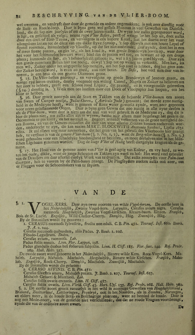 wel zwecten , en verdryfc daar door de gemelde en andere ongemakken j is ook zeer dienftig vóór de Buik- cn Roode-loop. Daar is byna geen wel geftelt Huisman in veel Geweflen van Duitfeh- land, die die Sap niet jaarlyks of om de twee Jaaren maakt. De wyze hoe zulks geprepareerr word, is ligt, en gefchied als volgt; neemt rype J^lier Befien, perftof wringt ’erhet Sap uit, doet zulks door een doek of Hair-Teems, cn vervolgens in een kopere Ketel, laat het daarna over het vuur allengskcns koken tot de dikte van eeu dikke ftyvc Syroop, ’t Sap dikwyls met een houte Lepel of Spatel roerende, inzonderheit op’tlaatfte, op dat het nietaanbrande; gaai-zyndc, doet het in een of meer fteene potten, cn giet ’er, als het koud is, wat goede Brandewyn boven op, waar door het voor het fchimmelen bewaart wort; bind dan de potten wel toe, en bewaart ze op een droge plaats; kunnende dit Sap, als’tbehoorlyk dik gekookt is, wel 2 a 3 Jaaren goed blyven. Daarzyn een goede quantiteit Befien hier toe nodig, dewyl ’t Sap tot op wèmig na verkookt. Men kan, zo men wil, Zuiker onder het uitgcperile Sap mengen, om het Sap zoet te hebben, dog het geen zon- der Zuiker bereid word, is even zo goed, zoo niet beter. De Do/is, hoe veel men daar van in- neemt, is een brok als een groote Okernoot groot. §. 15. De Vlier-befien gedroogt, en vervolgens op goede Brandewyn of Jenever gezet, en eenige tyd laaten trekken, daarby voegende een weinig Caneel, Nagels en Zuiker na believen om het zoet te hebben, geeft een Ichoon rood Liquer, dat gezond, en in voorgemelde gebreeken ( § 14.) dienftig is. ’t Welk men ten laatftcn door een Doek of Vloeipapier laat loopen, om het klaar te hebben. §. j(5. Daar groeit zomtyds aan de Stam cn Takken van de bejaarde F'lier-boomen een zoort van Swam of Camper noelje, Jiidas-Ooren, Auricula Judce) gen^^mv, dat meede zyne nuttig- heid in de Medicyne heeft, wantin gemeen of Roze water geweekt zynde, wort zeer geprezen voor zeere geinflameerde Oogen. Daar is byna geen Gewas dat zoo nuttig in alle zyne deelen is als de Vlier-hoorn , want daar is niets aan dat niet van veel gebruik in de Medicyne zy, dog dit is hier de plaats niet, om zulks alles aan te wyzcn, hebbe nier alleen maar bygebragt het geen in de Oeconomic te pas komt en het nuttigft is. Begeert iemandt volkomen van de grote nuttigheid de- zes Booms, cn van de Gences-miduelen die daar van voor allerlei Ziekten kunnen toebereidt wor- den, onderrecht te zyn, die kan nazien MART. BLOCKWlTll Lipfiae 1631 edita. Ik zal alleen nog maar aamnerken, dat het geen van het gebruik des Vlierbooms hier gezegt heb, te verftaanis van degme?ze^/i>r-/;oow(§. 2. No. 1,2), want de Berg-vlier-boom 2.No.2-) word gehouden voor een fcha.delykc hoedanigheid te bezitten, en moet dcrhalvenniet in het Men- fchen Ligchaam genomen worden. Dog de laage Vlier of Hadig heeft diergelyke kragten als de ge- ^ «^^17. Het Hout van de gemene zoort van Vlier is geel-agtig van Koleur, en vry hard, te we- ten'het oude, dikke, want de jonge Scheuten en Takken zyn week en hol: Het word veel gebruikt van de Draaijers om daar allerlei cierlyk Werk van te draaijen. Dat zulks zomtydts voor Palm-bout doorgaat, heb te vooren by de Palm-boom gezegt. De Plugfnyders zoeken zulks ook zeer, om er Pluggen voor de Schoenmakers van te fnyden. VAN DE S' 'T OGEL-KERS. Daar zyn twee zoorten van wilde Vogel-kerzen. De eerfte heet in het Nederduhfch, Zwarte Vogel-kers. Latynfcb, Cerafus avium nigra. Cerafus \ racemofa. Hoogduitfeh^ Zwartze Vogel-kirfchen. Eltzen-baum. Eltzen. Franfcb^ Bois de St. Lucie'. Engelfcb, Wild Clufter-Cherry. Deenfcby Hüg. Zweedfeb, Hiig. By de Botaniften wordt hy genoemt : 1. CERASÜS racemofa fylveftris, fruftu non eduli. C. B.Pm. 451. Tournef. Bijl. 662, 'Boerb. J. A. 2. 244. Cerafus racemofa quibusdam, aliis Padus. .7^. Bati/j. i. 228. Pfeudo-Leguftrum. Dodon. Cerafus avium, racemofa. Lob. Padus foliis annuis. Linn. Flor. Lappun. 198. Padus glandulis duabus bafi foliorum fubjeitis. hinn. H. Cliff. 185. Flor. fuec. 144. Roi. Prodr. 269. Hall. Helv. 357. De twede zoort word genoemt in het , Bittere wilde Kers. Rots Vogel-Kers. Ma- haleb. Latynfch, Mahalcb. Machaleb. Hoogduitjeb^ Bittere wilde Kirfchen. Franfcby Maha- lob. Engelfcb, Rock-Cherry. Deenjeb^ Machaleb. ZweedJebj Machalcb. By de Botaniften wordt die geheten: 2. CERASO AFFINIS. C. B.Pm. 451. Cerafus filveltris amara, Mahaleb putata. Ba^^Z?. 2. 227. Tournef.lnfi.62y. Mahaleb Gelueri & Matthioli. Lob. Cerafus foliis ovatis crenatis. Linn. H. Cliff. 487. Cerafus foliis ovatis. Linn. Virid. Cliff. 43. Hort. Upf. 135. Ry. Prodr. 268. Hall. Helv. 3^0. §. 2. De eerfte zoort groeit natuurlyk in het wild in zommige Geweften van Hoogduitfchland , Brabandf Zwitzerland, Lottbaringen ^ Frankryk, ook in het Noorden, als in Zweden y Norwegen_y en elders meer, in de koude Berg-en Bofchagtige plaatzen, want ze bemind de koude. Daar is nog een Mede-zoort, van de gemelde niet vcrfchillcnde, dan dat ze roode Vrugten voortbrengt, zynde die van de ordinaire zoort zwart, Dc