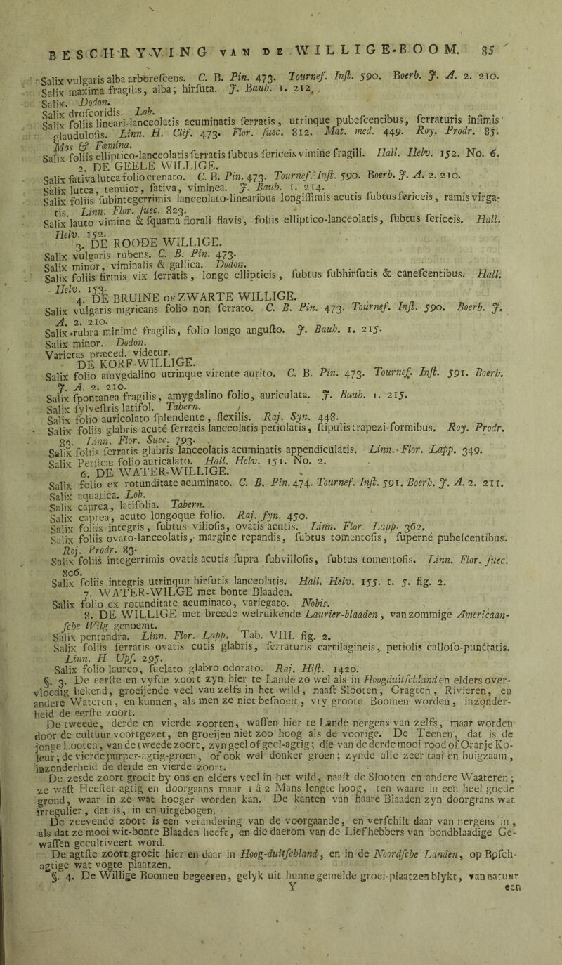 bes C H'R Y^VING van deWILLIGE-BOOM. sS ' ’ Salix vulgaris alba arb'orefcens. C. B. Pin. 473- ^ol^rnef. Infi. 590. Boerb. J. A. 2. 210, Salix maxima fragilis, alba; hirfuta. ‘j. Bauh. i. 212^, Salix. fdbs'ïineari-laDceolatis acuminatis ferratis, utrinque pubefcentibus, ferraturis infimis' glaudulofis. Unn. H. Clif. 473. Flor. fuec. 812. Mat. med. 449. Roy. Prodr. 85. <s-ibv^fobis elliptico-lanceolatis ferratis fubtus fericeisvimirie fragili. Hall. Hclv. 152. No, 6. 2. DE GEELE WILLIGE. Salix fativalutea folio crenato. C. B. Pm. 473. Tournef.HnJi. 590. Boerb. J. A. 2. 210. Salix lutea, tenuior, fativa, viminca. J. Baub. i. 2x0^. . r , r • • Salix foliis fubintegcrrimis lanceolato-lincanbiis longilTirais acutis lubtusfenceis, ramisvirga- tis Linn. Flor. fuec. 823. _ _ ■ r- Salix lauto vimine & fquama florali flavis, foliis elliptico-lanceolatis, fubtus fericcis. Hall. Helv IS''’. • 3. DE ROODE WILLIGE. Salix vulgaris rubens. C. B. Pin. 473. Salix minor, viminalis & gallica. Dodon. ,, ^ . o r- Salix foliis firmis vix lerratislonge ellipticis, fubtus fubhirfutis & canefcentibus. Hall. ^t?É BRUINE OF ZWARTE WILLIGE. Salix vulgaris nigricans folio non ferrato. C. B. Pin. 473. Tournef. Injt. 590. Boerb. A. 2. 210. tv. T, 7 Salix«rubra minimé fragilis, folio longo angulto. J. Bauh. i. 215. Salix minor. Dodon. Varietas praacecl. videtur. DE KORF-WILLIGE. n. ^ t a Salix folio amygdalino utrinque vircnte aurito. C. B. Pin. 473, Tournef. Injt. 591. Boerb. 7 A. 2. 210. Saiix fpontanea fragilis, amygdalino folio, auriculata. J. Baub. i. 215. Salix fvlvellris latifol. Tahern. / Salix folio auvicolato fplendente , flexilis. Raj. Syn. 448. Salix foliis glabris acuté ferratis lanceolatis petiolatis, ftipulistrapezi-formibus. Roy. Prodr, 83. Linxi. Flor. Suec. 793- s Salix foliis ferratis glabris lanceolatis acuminatis appendiculatis. Linn.-Flor. Lapp. 349. Snliv PerfciE folio auricalato. Hall. Helv. 151. No. 2. ' 6. DE WATER-WILLIGE. Salix folio ex rotunditate acuminato. C. B. Pin. 4.74.. Tournef. Injl. S9i, Boerb. J. A. 2. 211. Salix aqua.cica. -Lo/; Salix caprea, latifolia. labern. Salix caprea, acuto longoque folio. Raj. fyn. 450. Salix folifs integris ,■ fubtus viliofis, ovatis acutis. Linn. Flor. Lapp. 3(52, Salix foliis ovato-lanceolatis,'marginc repandis, fubtus tomentofis, fupcrné Poj. Prodr. 83- . . . n -n r Salix foliis integerrimis ovatis acutis lupra lubvillous. pubelcentibus. fubtus tomentofis. Linn. Flor. fuec. Salix foliis integris utrinque hirfutis lanceolatis. Hall. Helv. lyj. t. 5. fig. 2. 7. WATER-WILGE met bonte Blaaden. Salix folio ex rotunditate acuminato, variegato. Nbbis. 8. DE WILLIGE met breede welniikende Laurier-blaaden, vanzomraige A'mericaan- fche Wilg gcnoemt. Salix pentandra. Linn. Flor. Lapp. Tab. VIII. fig. 2. Salix foliis ferratis ovatis cutis glabris, ferraturis cartilagineis, petiolis callofo-pundlatis. Linn. H Upf. 295. Salix folio laureo, fuelato glabro odorato. Raj. Hifi. 1420. §. 3. De eerftc en vyfde zoort zyn. hier te Lande zo wel als in Hoogduxtfchlanden elders over- vloedig bekend, groeijendc veel van zelfs in het wild, naafi; Slooten , Gragten , Rivieren, en andere Wateren', en kunnen, als men ze niet befnoeit, vry groote Boomen worden, inzonder- heid de eerftc zoort. De tweede, derde en vierde zoorten, waflen hier te Lande nergens van zelfs, maar worden door de cultuur voortgezet, en groeijen niet zoo hoog als de voorige. De Teenen, dat is de jonge Looten, vandetweedezoort, zyngeelofgeel-agtig; die van de derde mooi roodofOranjeKo- leuv; de vierde purper-agtig-groen, of ook wel donker groen; zynde alle zeer taai en buigzaam, mzonderheid de derde en vierde zoort. De zesde zoort groeit by ons en elders veel in het wild, naaft de Slooten en andere Waaieren ; ze waft Hcefter-agtig en doorgaans maar 1 a 2 Mans lengte hoog, ten waare in een heel goede grond, waar in ze wat hoogeV worden kan. De kanten van haare Blaaden zyn doorgrans wat irregulier, dat is, in en uitgebogen. De zeevende-zoort is een verandering van de voorgaande, en verfchilt daar van nergens in , als dat ze mooi wit-bonte Blaaden heeft, en die daerom van de Liefhebbers van bondblaadige Gc- waften gecultiveert word. l3e agtfte zoort groeit hier en daar in Hoog-duitfcbland, en in de Noord/ebe Landen^ opBpfch- agtige wat vogte plaatzen. §. 4. De Willige Boomen begeeren, gelyk uit hunne gemelde groei-plaatzenblykt, ran natuur Y een
