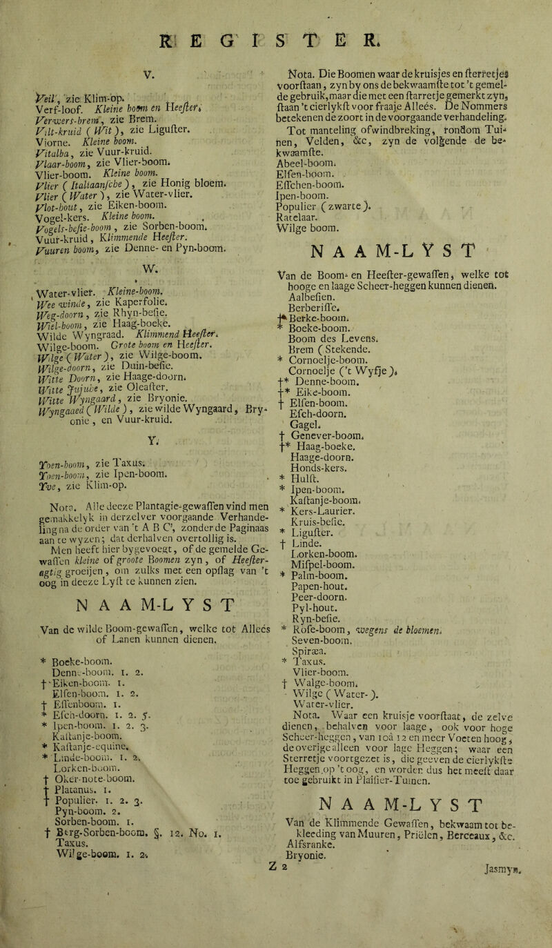 V. 'zie Klim-bp* Verf-loof. Xleine bom en tleejteft Ver^weri-brem, zie Brem. Füt-kruid ( mtzie Ligufter. Viorne. Kleine boom. Fitalba, zie Vuur-kruid. , yiaar-boom i zie Vlier-boom* Vlier-boom. Kleine boom. Vlier (Italiaanfcbe), zie Honig bloem. Vlier ( Water ), zie Water-vlier. Vlot-hout, zie Eiken-boom. Voel-kers. Kleine boom. yogels-hefie-boom, zie Sorben-boom. Vuuf-kruid, Klimmende Heefier. Vuur en hoorn i zie Denne- en Pyn-boom, W. , » Water-vlief. Kleine-boom. ' Wee voinde, zie Kaperfolie. Weg-doorn, zie Rhyn-befie. Wiel-boom, zie Haag-boeké. Wilde Wyngraad. Klimmend Heejleri. Wil'^e-boom. Grote boom en Heejter. Wtlge\lVater^, zie Wilge-boom. , Wilge-doorn^ zie Duin-befie. Witte Doorn, zie Haage-doorn. 2.ie Oleafter. Witte Wyngaard, zie Bryonie. Wrnsaaed ( Wilde), zie wilde Wyngaard, Bry- onics en Vuur-kruid. Y; Yoen-booniy zieT-axus; Toen-boom, zie Ipen-boora. Tve, zie Klim-op. Nota. AlledeczePlantagie^gewafTen vind men gemakkelyk in derzelver voorgaande Verhande- ling na de order van 't A B C’, zonderde Paginaas aan ce wyzen; dat dcrhalven overtollig is. Men heeft hier bygevoegt, of de gemelde Ge- waden kleine of groote Boomen zyn, of Heejler- agtig groeijen , oin zulks met een opdag van ’t oog in deeze Lyd ce kunnen zien. N A A M-L Y S T Van de wilde Boom-gewaden, welke tot Allecs of Lanen kunnen dienen. * Boeke-boom. Denne-boorn. i. 2. f'Eiken-boom. i. Elfen-boom. i. 2. t Edenboom. i. * Efch-doorn. i. 2. 5. * Ipen-boom. i. 2. 3. Kadanje-boom. * Kadanje-equine. ♦'Linde-boom. i. 2. Lorken-boom. t Oker-note-boom. I Platanus, i. t Populier, i. 2. 3. Pyn-boom. 2. Sorben-boom. i. t Btrg-Sorbcn-bcom. §. 12. No. i. Taxus. Wi! ge-boom. i. 2% Nota. Die Boomen waar de kruisjes en fl:erf etjel voorftaan, zyn by ons de bekwaamde tot ’t gemel- de gebruik,maar die met een darretje gemerkt zyn* daan ’tcierlykd voor fraaje Alleés. De Nommers betekenen de zoort in de voorgaande verhandeling. Tot manteling ofwindbreking, rondom TuL nen. Velden, &c, zyn de vol§;ende de be- kwaamde. Abeel-boom. Elfen-böom. Edchen-boom. Ipen-boom. Populier (zwarte}* Ratelaar. Wilge boom. N A A M-L Y S T - Van de Boom- én Heeder-gewaden * welke tot hooge en laage Scheer-heggen kunnen dienen. Aalbeden. Berberiffe, rBerke-boom* Boeke-boom. Boom des Levens. Brem (Stekende. * Cornoelje-boom. Cornoelje (’t Wyfje}^ f* Denne-boom. Eike-boom. f Elfen-boom. Efch-doorn. ' Gagel. t Genever-boom. t* Haag-boeke. Haage-doorn. Honds-kers. * Huid. * Ipen-boom. Kadanje-boom. * Kers-Laurier. Kruis-beüe, * Liguder. f Linde. L,orken-boom. Mifpel-boom. * Palm-boom. Papen-hout. Peer-doorn. Pyl-hout. Ryn-befie. * Rofe-boom, ^ivegens de bloemen^ Seven-boom. Spircea. 1'axus. Vlicr-boom, ■j- Walge-boom. - Wilge (Water-}. Warer-vlier. Nota. Waar een kruisje voordaat, de zelve dienen, behalvcn voor laage, ook voor hoge Scheer-heggen, van ioa 12 en meer Voeten hoog ^ de overige alleen voor lage Heggen; waar cen Sterretje voortgezet is, die geeven de cierlykde Heggen .op ’t oog, en worden dus het meelt daar toe gebruikt in Plaificr-Tumen. N A A M-L Y S T Van de Klimmende Gewaden, bekwaam tot be- klecding vanMuuren, Prielen, Bcrccaux, ótc. Alfsranke. Bryonie, Z 2 Jasmy»