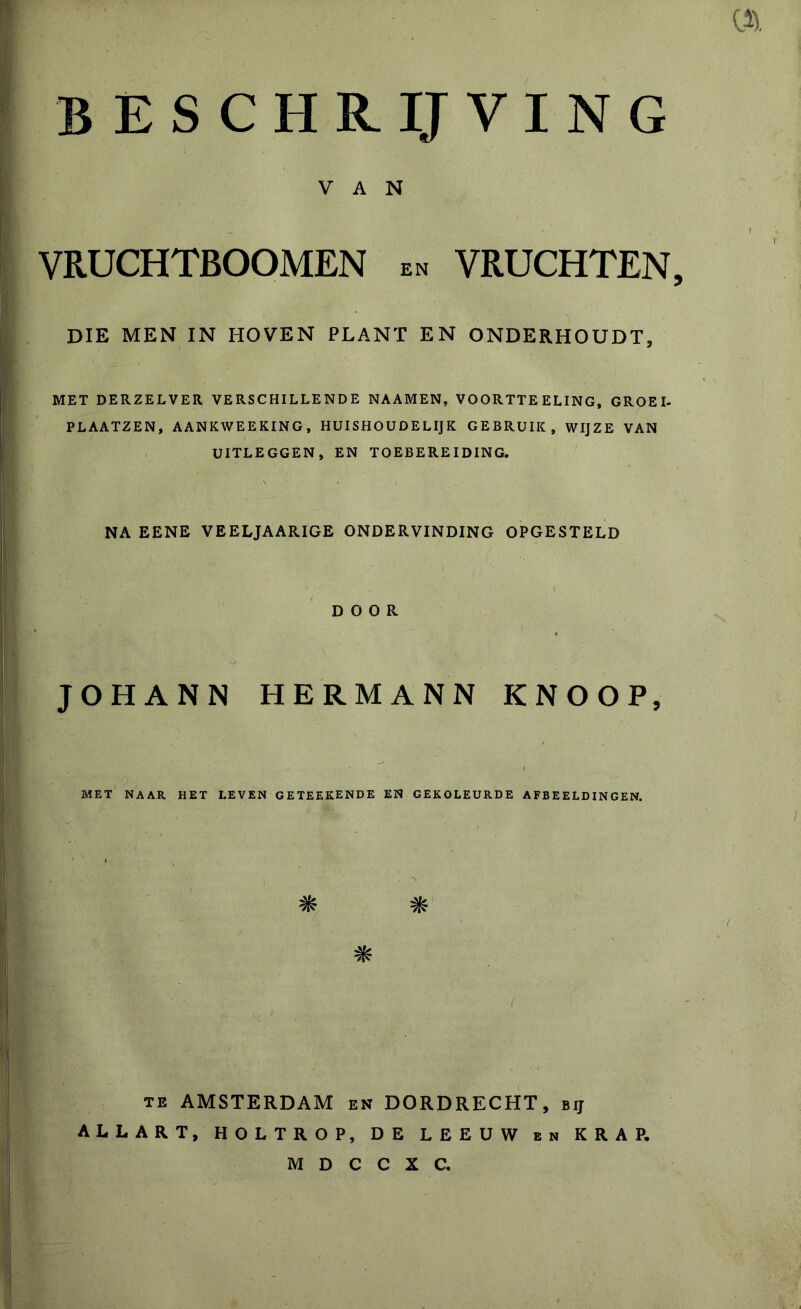 . « beschrijving ; i ■ • • - . 1 * : ■ ■ r . • VAN * , I VRUCHTBOOMEN en VRUCHTEN, • • ■ . DIE MEN IN HOVEN PLANT EN ONDERHOUDT, : !J MET DERZELVER VERSCHILLENDE NAAMEN, VOORTTE ELING, GROEI- PLAATZEN, AANKWEEKING, HUISHOUDELIJK GEBRUIK, WIJZE VAN UITLEGGEN, EN TOEBEREIDING. NA EENE VEELJAARIGE ONDERVINDING OPGESTELD DOOR JOHANN HERMANN KNOOP, MET NAAR HET LEVEN GETEEKENDE EN GEKOLEURDE AFBEELDINGEN. te AMSTERDAM en DORDRECHT, bij ALLART, HOLTROP, DE LEEUW en KRAP. M D C C X C.