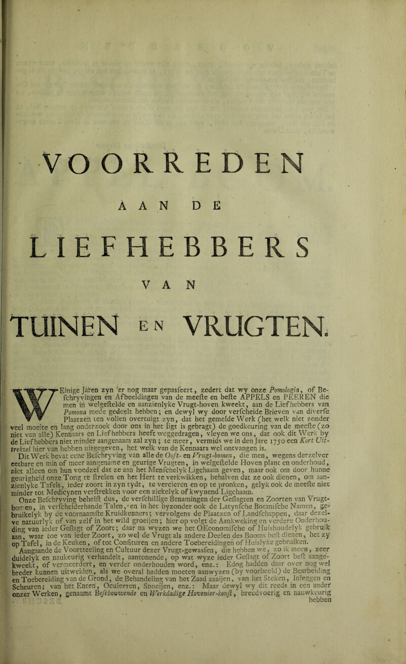 RRED E N AAN DE LIEFHEBBERS VAN TUINEN en VRUGTEN. WEinige jafen zyn 'er nog maar gepasfeert, zedert dat wy onze Pomologia, of Be- fchryvingen en Afbeeldingen van de meefte en befte APPELS en PEEREN die men in welgeftelde en aanzienlyke Vrugt-hoven kweekt, aan de Liefhebbers van Pomoiia mede gedeelt hebben; *en dewyl wy door verfcheide Brieven van diverfe Plaatzen ten vollen overtuigt zyn, dat het gemelde Werk (het welk niet zonder veel moeite en lang onderzoek door ons in het ligt is gebragt) de goedkeuring van de meefte (zo niet van alle) Kennaars en Liefhebbers heeft weggedragen, vleyen we ons, dat ook dit Werk by de Liefhebbers niet minder aangenaam zal zyn ; te meer, vermids we in den Jare 1750 een Kort JJit- trekzel hier van hebben uitgegeven, het welk van de Kennaars wel ontvangen is. Dit Werk bevat eene Befchryving van alle de Ooft- en Vrugt-bomen, die men, wegens derzelver eetbare en min of meer aangename en geurige Vrugten, in welgeftelde Hoven plant en onderhoud, niet alleen om hun voedzel dat ze aan het MenfchelykLigehaam geven, maar ook om door hunne geurigheid onze Tong te ftrelen en het Hert te verkwikken, behalven dat ze ook dienen, om aan- zienlyke Tafels, ieder zoort in zyn tydt, te verderen en op te pronken, gelyk ook de meefte niet minder tot Medicynen verftrekken voor een ziekelyk of kwynend Ligehaam. Onze Befchryving behelft dus, de vèrfchillige Benamingen der Geflagten en Zoorten van Vrugt- bomen, in vericheiderhande Talenen in het byzonder ook de Latynfche Botanifche Namen, ge- bruikelyk by de voornaamfte Kruidkenners; vervolgens de Plaatzen of Landfchappen, daar dezel- ve natuurlyk of van zelf in het wild groeijen ; hier op volgt de Aankweking en verdere Onderhou- ding van ieder Geflagt of Zoort; daar na wyzcn we het OEconomifche of Huishoudelyk gebruik aan, waar toe van ieder Zoort, zowel de Vrugt als andere Deelen des Booms beft dienen, het zy op Tafel, in de Keuken, of tot Confituren en andere Toebereidingen of Huislyke gebruiken. Aangaande de Voorttecling en Cultuur dezer Vrugt-gewasfen, die hebben wé, zo ik meen, zeer duidelyk en naükeiirig verhandelt, aantonende, op wat wyze ieder Geflagt of Zoort beft aange- kweekt, of vermeerdert, en verder onderhouden word, enz.: Edog hadden daar over nog wel breder kunnen uitweiden, als we overal hadden moeten aanwyzen (by voorbeeld) de Bearbeiding en Toebereiding van de Grond, de Behandeling van het Zaad zaaijen, van het Steken, Inleggen en Scheuren; van het Enten, Ocuieeren, Snoeijen, enz.: Maar dewyl wy dit reeds in een ander onzer Werken, genaamt Befebouwende tnWerkdadige Hovenier-konjl, breedvoerig en nauwkeurig hebben