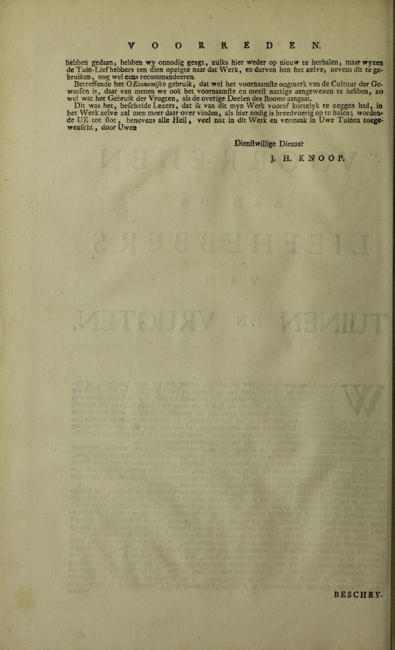 hebben gedaan, hebben wy onnodig geagt, zulks hier weder op nieuw te herhalen, maar wyzen de Tuin-Lief hebbers ten dien opzigte naar dat Werk, en durven hen hetzelve, nevens dit te ge- bruiken > nog wel eens recommandeeren. Betreffende het OEconomifcb gebruik, dat wel het voornaamfte oogmerk van de Cultuur der Ge- wasfen is, daar van menen we ook het voornaamfte en meeft nuttige aangewezen te hebben, zo wel wat het Gebruik der Vrugten, als de overige Deden des Booms aangaat. Dit was het, befcheide Lezers, dat ik van dit myn Werk vooraf kortelyk te zeggen had, in het Werk zelve zal men meer daar over vinden, als hier nodig is breedvoerig op te halen; worden- de UE tot floc, benevens alle Heil* veel nut in dit Werk en vermaak in Uwe Tuinen toege- wenfcht, door Uwen Dienftwillige Dienaar J; H. KNOOP. BESCHR7-