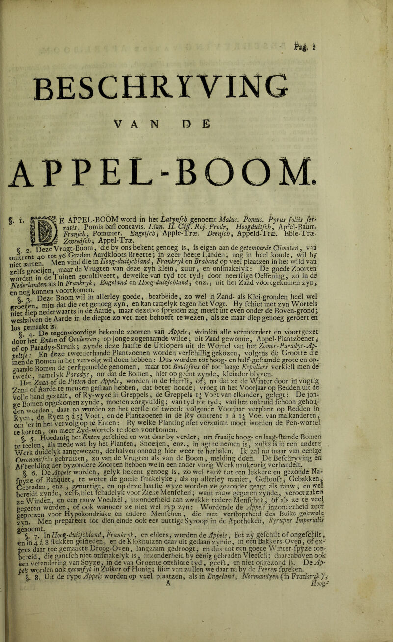 VAN DE APPEL-BQOM §• i* Ê APPEL-BOOM word in het Latynfch genoemt Malus. Pomus. Pyrus foliis fer- ratis, Pomis bafi concavis. Linn. H. Cliff. Roj. Proclr, Hoogduitfch, Apfel-Baum. Franfch, Pommier. Engelfch, Apple-Trte, Deenfch, Appeld-Traa. Eble-Trse» Zweedfcb ; Appel-Tra;. ^ 2.HDeze Vrugt-Boom, die by ons bekent genoeg is, is eigen aan de getemperde Climaten, van omtrent 40 tot 56 Graden Aardkloots Breette; in zeer heete Landen, nog in heel koude, Wil hy niet aarten. Men vind die in Hoog-duitjchland, Frankryk en Braband op veel plaatzen in het wild vaü yelfs opoeijcn, maar de Vrugten van deze zyh klein, zuur, en onfmakelyk: De goede Zoorten wordeii in de’Tuinen gecultiveerd dewelke vart tyd tot tyd; door neerftige Öeffening, zö indé Nederlanden als in Frankryk, Engeland en Hoog-duitjchland, enz.; uit Het Zaad vdortgékomen zyn * en nog kunnen voortkomen. K o Deze Boom wil in allerley goede, bearbeide, zo wel in Zand- als Klei-gronden heel wel ïroèiien mits dat die vet genoeg zyn, en kan tamelyk tegen het Vogt. Hy fchiet met zyn Wortels niet diep nederwaarts in de Aarde, maar dezelve fpreiden zig meelt uit even onder de Boven-grond; weshalven de Aarde in de diepte zö vet niet behoeft te wezen, als ze maar diép genoeg geroert en los gemaakt is; . ... ^ 4. De tegenwoordige bekende zoorten van Appels t Wordèri alle vermeerdert en voortgezet door liet Enten of Oculeeren, op jonge zogenaamde wilde, uit Zaad gewonne, Appel-Plantzbenen; of op Paradys-Struik; zynde deze laatfte de Uitlopers uit de Wortel van het Zomer-Paradys-Ap- teltie : En deze tweedërhande.Plantzoenen worden verfchillig gekozen, volgens de Grootte die men de Bomen in het vervolg wil doen hebben : Dus worden töt hoog- en half-geftamde grote en op- gaande Bomen de cerftgemelde genomen, maar tot Bouisfons öf tot'laage Espaliers verkielt men de twedc namelyk Paradys, om dat de Bomen, hier op geënt zynde, kleinder biyven. Het ’Zadd of de Pitten der Appels, worden in deHerffr, of, na dat ze de Winter door invögtig Zand of Aarde te meuken geftaan hebben, dat beter houden vroeg in het. Voorjaar op Bedden uit de volle hand gezaait, of Ry-wyze in Greppels, de Greppels Vö?t van elkander, gelegt: De jon- ge Bomen opgekomen zynde, moeten zorgvuldig; van tyd tot tyd, van het onkruid fchoon gehog- v ]— * rloiv na i»nvflpn 7P hpr epfflp nf I wpprlp vnlurpnrlf» Vnnvianr vprrUnrif RprlHpn ir* te korten, om meer Zyd-wortels te doen voorkomen. k 5. Hoedanig het Enten gefchied en wat daar by vérder, om fraaije hoog- en laag-ftamde Bomen teteelen, als mede wat by het Planten, Snoeijen, enz., in agt te nemen is, zulks is iri een andere Werk duidelyk aangewezen, derhalven onnodig hier weer te herhalen. Ik zal nu maar van eenigé Oeconomifcbe gebruiken, zo van de Vrugten als van de Boom , melding döen. De Befchryving en Afbeelding der byzondere Zoorten hebben we in een ander vorig Werk hadkeurig verhandelt, §. 6. De Appels worden, gelyk bekent genoeg is, zowel fauW tot een lekkere en gezonde Na- fpyze of Bahquet, te weten de goede fmakelyke, als op allerley manier, Geftooft; Gebakken, Gebraden, enz., genuttigt, en op deze laatfte wyze worden ze gezonder geagt ais rauw, en wel bereidt zynde, zelfg niet fchadelyk voor Zieke Meflfcherf; want rauw gegeten zynde, veroorzaken ze Winden, en een rauw Voedzel, inzonderheid aan zwakke tedere Menfchën, öf als ze te veel geseten worden, of ook wanneer ze niet v/el ryp zyn: Wordende de Appels inzonderheid zeer geprezen voor Hypokondriake en aridere Menlcnen , die met verftoptheid des Buiks gekwek zyn. Mén prepareert tot dien einde ook een nuttige Syroop in de Apotheken, Syrupus Imperialis genoemt. §. 7. \n Hoog-duitfcbland, Fr ankryk, en elders, worden de Appels y liet zy gefchilt of ongefchilt, èn'in 4 a 8 ftukkèn gelhedën, en deKlokhuizen daar uit gedaan zynde, in een Bakkers-Oven, öf ex- pres daar toe gemaakte Droog-Oven, langzaam gedroogt, en dus tot een goede Winter-fpyze toe- bereid, die gantfeh niet onfmakelyk is, inzonderheid by èenig gebraden Vleefch; daarenboven oolc een verandering van Spyze, in de van Groente ontblote tyd, 'geeft, en niet ongezond is. De Ap- pels worden ook geconfyl in Zuiker of Honig ; hier van zullen we daar na by de Peeren fpréken. §. 8. Uit de rype Appels worden op veel plaatzen, als in Engeland ^ Normandyen (in Frankryk), Hoog-