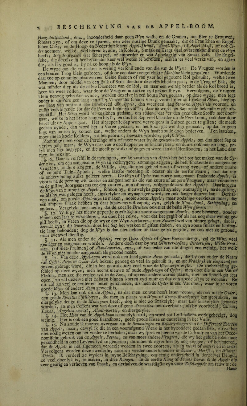 Hoog-duitfchland, enz., inzonderheid daar geen Wyn waft, en dé Granen, om Bier te Brouwen; fchaars zyn, of om deze te fparen, een zeer nuttige Drank gemaakt, die de Franfchen en Engel- fchen Cidre, en de Hoog-én Nederduitfcher s Appel-Drank, Appèl-Wyn, of Appel-Mojl> of ook Ci- der noemen; welke, wel bereid zynde* inKoleur, Smaak en Kragt veel overeenkomft met de Wyn heeft; dog doorgaans wat fcherpcr, of amperder en wat Appekgtig van Smaak valt. DeEngel- fche, die dezelve in het byzender zeer wel weten te bereiden, maken ’er veel werks van * en agten die, als Hy goed is, by na zo hoog als de Wyn. De wyze om die te maken is weinig verfchillende van die vati de Wyn: De Vrugten wórden in een houten Trog klein gefloten, of door een daar toe gefchikte Machine klein gemalen: Wordende daar toe op zommige plaatzen een kleine fteenen of van yzer hol gegotene Rol gebruikt, welke twee Mannen, door middel van een Balk of Stok die door deszelfs Midden gaat, in de Trog of Bak, die wat minder diep als de halve Diameter van de Rol, en maar een weinig breder als de Rol breed is, heen en weer rollen, wftar door de Vrugten in korten tyd gekneuft zyn. Vervolgens, de Vrugten klein genoeg gebroken zynde, worden dezelve in een boute Pers gedaan, opdezewyze; men lege onder in de Pers een laag van Ta 3 Vinger dik fchoön vers, vooral niet muf riekend Stroo, hier op een laag van omtrent een handbreed dik Appels, dan weereen laag Stroo en Appels als vooren, en zulks Vervolgende lot dat de Pers na behoren vól is; daar na wqrd het Sap op de bekende wyze uit- o-eperft. Het Stroo word ’er tusfehen gedaan, om reden, dat ’er dan geen dikkeStoffe met door- gaat welke in het Stroo hangen blyft, én dus het Sap veel klaarder uit de Pers komt, ook daar door beier uit de Appels gaat. Het uitgeperfteSap word vervolgens in Kuipen gezet te giften; dit meelt gedaan zynde, dan word het in Vaten gedaan* en het Spon-gat wel digt gemaakt, opdat ’er geen fu<Tt van'buiten by komen kan, welke anders de Wyn haalt zoude doen bederven. Ten laatften* moet die in koele Kelders, tot het gebruik, bewaart worden, geiyk Wyn. Zommige doen voor de Perzinge min of meer water by de gekneusde Appels * om dus meer Sap te verkrygen, maar* de Wyn daar van word flapper en onimakelyker, en duurt ook niet zo lang, ge- Ivk'men ligt begrypt, en die meelt gebruikt of gegeven word aan de Dienftboden, in het Land daar men die hcezigt. K 9. Daar is verfchil in de ménihgen, welke zoor ten van Appels het beft tot het maken van de Cy- der:zyn* om een aangename Wyn tq verkrygen; zdmmige zeggen, de beft fmakende en aangename Vruuten ; andere zeggen, de Wilde* dog die niet geheel zuur of wrang zyn, of andere zuure of ampere Tuin-Appels ; welke laatfte meening ik beeter als de eerfte keure, om dat my dc ondervinding zulks geleert heeft. De Wyn of Cyder van zoete aangenaam fmakende Appels, is voorts na de perzing wél zoeter en aangenamer als die van zuure of ampere Vrugten, maar verandert na de gifting doorgaans ras tot den zuureil, min of meer, volgens de aard der Appels: Daarintegen de Wyn van zuuragtige Appels, fchoonby, nieuwelyks geperft zynde, zuuragtigis, na de gifting, en als hy wat gelegen heeft, fmakelyker en wynagtiger word, en ook langer duuren kan. Derhal- venmen, om 'goede Appel-wyn te maken, nooit zoete Appels i maal-zodanige verkiezen moet, die een ampere fmaak hebben en daar benevens vol-zappig zyn, geiyk de Wyn-Appel, Slriepeling, en andere. Vergelykt hier mede, dat de zoetfte Druiven oök niet de befte Wyn geven. 10. Wilt gy het nieuw geperfle zoette Sap uit zoete aangename Appels, zoet bewaren. Zonder binnen een jaar te veranderen, zo doet het zelve, voor dat het gegift of als het nog maar weinig ge- giit heeft, in Vaten die op de wyze der Wyn-verlaters * met Swavel wel van binnen gelugt, dat is, berookt zyn ; dit Svbavelen doet het Sap het werken of giften ftaken, en zyn zoete fmaak en fubftan- tie lang behouden; dog de Wyn is dan niet helder of klaar geiyk gegifte, en ook niet zo gezond, maar evenwel dienftig. §. ii. Als men onder de Appels, eenige Quee-Appels of Quee-Peeren mengt, zal de Wyn veel «euri^er en aangenamer worden. Andere doen daar by wat Genever-befien^ Berberisfen, Wilde Prui- men,\of Slee-Pruimen) of Aland-woriel, enz., of van ieder van die dingen een weinig, hetwelk de Wyn niet minder aangenaam als gezond maakt. k 12. Van deze Appel-wyn word ook een heel goede Azyn gemaakt * die by ons onder de Naam van Cyder-Azyn of Cyder-Eek bekent genoeg en veel in gebruik is* en uit Frankryk en Engeland tot onzent gebragt word, die in het gebruik niet veel voor deWyn-azyn wykt. De toebereiding'ge- icbied op deze wyze; men neemt nieuwe of oude Appel-wyn of Cyder, men doet die in een Vat of Flefch, men zet die eenige tyd in de Zon, of op een andere warme plaats, met het Spond-gat iets open, zo zal dezelve niet nalaten binnen korten tyd zuur en dus een goede Azyn te worden: En dit zal zo veel te eerder en beter gefchieden, als men de Cyder in een Vat doet, waar in,te voren goede Wyn- of andere Azyn geweeft is. §. 13. Men kan ook uit de Appels, na dat men ze wat heeft laten rotten* als ook uit de Cyder, een goede Spiritus dijlilleeren, die men in plaats van Wyn- of Koorn-Brandewyn kan'gebruiken, en diergelyke deugt in dé Medicynen heeft, dog is niet zo fmakelyk; maar kan fmakelyker gemaakt worden, als men t’effens wat van deze of gene Aromatica met overhaalt; als by voorbeeld, Cal mus. Lavas, Angelica-wortel, Alant-wortel, en diergelyke. §. 14. Het Hout van de Appsl-boom is tamelyk hard, en word tot Lyftmake'rs-werk gebezigt, dog we'inig. Het is ook een goed Brandhout, geeft goede Hitte en duurt lang in het Vuur. §. iY Nu zoude ik moeren overgaan tot de Benamingen en Befcbryvingen van de Differente Zoorten van Appels, maar* dewyl ik dit in een voorafgaand Werk in het byzondere gedaan heb, zo zal het niet nodig wezen om het weder te herhalen, maar wy fpreken hier nu van de Cultuur en van het Oeco- nomifche gebruik van de Appels, Peeren, en van meer andere Vrugten, die wy het geluk hebben met gezondheid in onze Levens-tyd tc genieten; dit moet ik egter hier by nog zeggen, of herinneren, dat de Appels in het algemeen verdeelt worden in twee zoorten , als in zuure of ampere en in zoete. Vervolgens worden deze twederley zoorten verder onderfebeiden in Zomer-, Her fff-, en Winter. Appels. Ik verdeel ze wyders in myneBefchryving, om eenig onderfcheid in derzelver Deugd, 7.0 veel doenlyk is, temaken, in drie Rangen. In de eerfte Rang of Plaats bevat ik de Appelsdie zeer geurig en verheven van fmaak, en derhalven de waardigftc zyn voor Tafel-appels om rauw uit de Hand