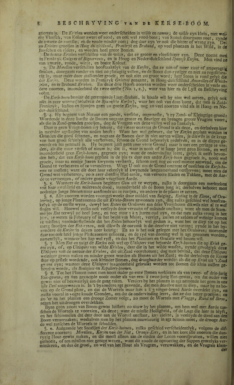 zoorten is. De Kr'eken wofdeh weef onderfcheiden in •wilde en tamme; de wilde zyn klein, met wei- nig Vleéfch, van Koleur zwart of rood, en ook Wel rood-bont; van Smaak doorgaans zoet, zynde de zwarte de zoetfte; eii de ronde minder zoet; dog daar zyn’er ook die bitter of wrang zyn. De- zo Krieken groei jen in Hoog du'tfcbland, Frankryk en Braband, op veel plaatzen in het Wild in de Bosfchen en elders, en worden heel grote Bomen. De tamme Krieken veffchillen van de wilde, dat ze groter en vleefchiger zyn. Deze noemt men in Frankryk Gvd gr es of Bigearraux, en in Hoog- en Neder-duitfchland Spaanfe Kerfen. Men vind ze van zwarte, roode, witte, en bonte Koleur. 3. De Morellen verfchillen hooftzakelyk van de Kerfen, dat ze min of meer züüf cf amperagtig fm'aken, doorgaans ronder en niet zó platagtig vallen, en de Boom dun-ryziger en niet zo regtfclfeu- tig is, maar meer door malkander groeit, en ook niet zo groot word; haarSteen is rond gelykdie der Kerfen. Deze worden in Frankryk Gtiottes genaamt, in Hoog-duitfchland Amarellen of tVeicb- jelcn, en in Braband Krieken. En deze drie Hooft-zoorten worden weer onderfcheiden in' veele an- dere zoorten, inzonderheid de twee eerde (No. 1, 2.), waar van hier na de Lyd en Befchryving volgt. De Kerfe-lmm bemint dé getemperde Lugt-ftreken, in koude wil hy niet wel aarteh, gelyk ook niét in zeer warme(béhalvch de Spamfcbe Kerfen), waar het ook van daan komt, dat men in Zuid- Frankryk , 1 taliën en Spanjen geen zo goede Kerfen, nog zo veel zoorten vind als in Hoog- en Ne- der-duitfchland. §. 4. Hy begeert van Natuur een goedé, verfche, ongemefle, ’t zy Zand-of Kleiagtige-grond: Wordende in deze laatde de Bomen nogtans groter en fleuriger en brengen groter Vrugten voort* als die in Zand-gröndefï groeijen, dog de Vrugten van deze vallen wel zo fmakelyk. Daar is geen Vrugt-bóom mjr bekent, dié viezer omtrent de Grond is als deze, en derhalven hier in meerder agtflaging van noden heeft: Want het wel gebeurt, dat ’er Kerfen geplant worden in Gronden die góed fchynen, en nogtans de Bomen daar in niet aarten willen, ja dikwils in de'kragc van hun groei fchielyk alle verderven, fchoon de Grond behoorlyk gedolven, en in de diepte ge- roerde erf los gemaakt is. Hy begeert jtliffc geen zeer vette Grond; maar is met een geringe te vre- den, als die maar vêrfch of hieuw is,* dat is, waar in nooit of in lange jaren geen Bomen, en wet inzonderheid geen Kerfe-botnen, gegroeit zyn; want de ondervinding leert, gelyk ik zelfs bevon- den heb, dat een Kerfc-boom geplant in de pla• ts daar een ander Kerfe-boom gegroeit is, nooit wel groeit, maar na eenige jaaren kwynens verderft, fchoon men nog zo veel moeite aanwend, om de Grond té verbéteren of te veranderen. Wagt U ook om de Grond omtrent of tusfehen de Kerfe-bo- vien te meffen; want dit doet haar zekerlyk al kwyncnde langzamerhand verfterven; moet men de Grond wat verbeteren, zo is zeer diendig' Blad-aarde, van verrotte Bladen en Takken, met de Aar- de te vermengen, of andere goede vrugtbarc Aarde. V 5. Wannéér de Kerfe-bomen beginnen Gom uit te werpen, zulks is doorgaans een merkteken vah haar zwakheid en naderende dood , inzonderheid als de Boom jong is; derhalven behoort mep zodanige jonge Bomen maar aanftonds uit te roeijen, en andere in de plaats te zetten. §. K Alle zoorten worden voortgekweekt door middel van Suiging, Enting in de Klove, ofOcu- leering, op jonge Plantzoenen die uit Krieke-Stenen gewonnen zyn, dog zulks gefchied wel hooftza- kélyk op de eerfte wyze, devvyl het Enten en Oculeeren aan deze Vrugtboom dikwils niet al te wel flagen wil. Hoewel zulks ook veeltyds door verzuim of onkunde ontdaac; want als men de Stam- metjes Ent terwyl ze heel jong, en nog maar aap jaaren oud zyn, en dat men zulks vroeg in het jaar, te weten ih February of in het begin van Maart, verrigt, zullen ze zelden of weinige komen te misfen; verónderdellende dat het Enten behoorlyk wel gedaan is, want het te diep tot op het merg fnoeijen der Ent-ryzen, ook dikwils de oorzaak is dat dezelve niet vatten; zynde in het by- zondere deKerfendn dezen zeer keurig: En zo is het ook gelegen met het Oculeeren; moetende daar toe ook heel jonge Plantzoenen gekozen, en de tyd van doening wel in agt genomen worden namentlyk, wanneer het Sap wel ryd, en dus het Plantzoen en Öculatie wél loszen wil. §. 7 'Men Ent en zuigt dé Kerfen ook wel op Uitlopers van' bejaarde Kerfe-boomen die op Kriek ge- éntzyn, of, op Uitlopers van wilde Krieken, daar die in het wilde wasfeh, zynde gevolglyk deze Uitlopers van de natuur der Krieken, die uit Zaad voortkomen; dog men bevind, dat dez <z Uitlopers weiniger gewas maken en minder groot worden als Bomen uit het Zaad; en dat derhalven de Enten daar op geftelt wordende, ook kleinder Bomen, dog draagbaarder worden als die op Kriek uit ’tZaad gé ent zyn; waarom deze Uitlopers inzonderheid gebruikt worden tot Bomen die klein zullen gc- hciuPn worde, als Boüisfons en Espaiiers-böomen. 8. Tot het Planten'moet men hooit ouder ge-ente Bomen verkiezen als van twee- of drie-j'arig Enc-gcwas, en van gezoogde nooit ouder als vaneen- a twee-jarig Ent-gewas, om dat ouder van gewas niet of bezwaarlyk aan de gang raken. Verders by het planten in agt nemende het geen in ons 1 (le Deel aangewezen is. In ’t byzondere agt gevende, dat men dezelve niet te diep, maar by na bo- ven op de Grond plant, zo dat de Wortels maar met 2 d 3 vinger-breed Aarde overdekt zyn, en zulks vooral in vogte koude Gronden, om dat de ondervinding leert, dat ze dan beter groeijen ; en 'lo ’er na het planten een drooge Zomer volgt, zo moet de Wortels met Ulagge, Rund of Stroo, tegen het uitdroogen overdekken. Byna geen zöort van Boom-gewas luiflert zo nauw by het planten, om hem wel met Aarde tus- fehen de Wortels te voorzien, als deze; want de minde Holligheid, of de Lugc die hier in blyfe, en het fchimmelen dat daar door aan de Wortel ontffaat, kan ziekte, ja veeltyds de dood aan den Boom veroorzaken; weshalven men by het planten nauwkeurig in agt nemen moet, de drooge Aar- de wel tusfehen de Wortels te fchudden. §. o. Aaiïgaande het Snoéijerr dér Kerfe-boomen, zulks gefchied verfcheidentlyk, volgens de dif- ferente zoorten: Morellen, Kerfen van der Nat, Oranje-Kers, en in het kort alle zoorten die dun- ryzig Hout-gewas maken, en die meed alleen aan de einden der Loten voortfpruiten, willen niet gefnoeit, of ten minden niet getopt wezen, want dit zoude de opvoering der Sappen grotelyks ver- minderen, en dus de groei, zo wel van het Hout als Vrugten, verzwakken, en de Vrugten klein- der