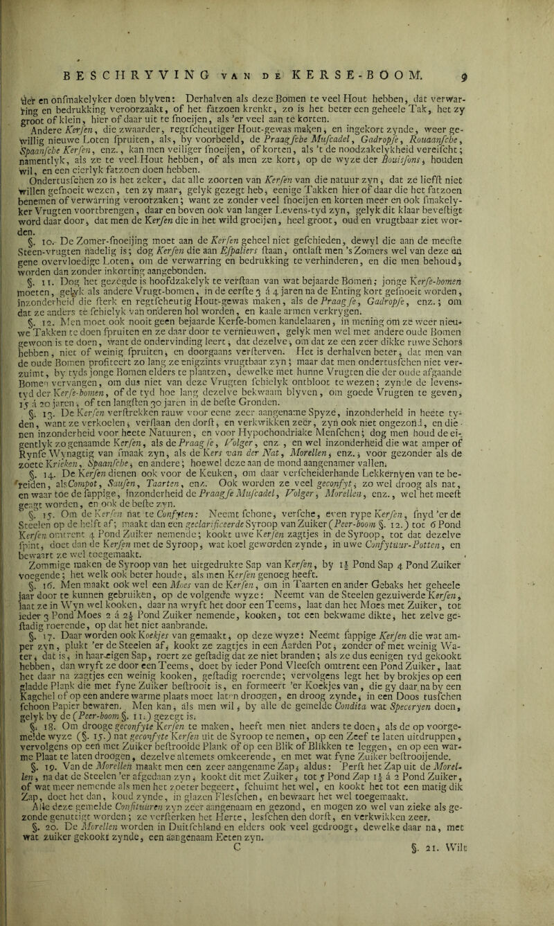 ygr en onfmakelyker doen blyVen: Derhalven als deze Bomen te veel Hout hebben, dat verwar- !rin en bedrukking veroorzaakt, of het fatzoen krenkt* zo is het beter een geheele Tak, het zy groot of klein, hier of daar uit te fnoeijen, als ’er veel aan te korten. Andere Kerfen, die zwaarder, regtfeheutiger Hout-gewas maken, en ingekort zynde, weer ge- willig nieuwe Loten fpruiten, als, by voorbeeld, de Praagfebe Mufcadel, Gadropje, Rouaanfcbe, 'Spaanfche Kerfen, enz., kan men veiliger fnoeijen, of korten, als ’t de noodzakelykheid vereifcht; namentlyk, als ze te veel.Hout hebben, of als men ze kort* op de wyzè der Êouisfons, houden ‘wil, en een cierlyk fatzoen doen hebben. Ondertusfchen zo is het zeker, dat alle zoorten van Kerfen van die natuur zyn * dat ze liefft niet willen gefnoeit wezen, ten zy maar, gelyk gezegt heb, eenige Takken hier of daar die het fatzoen benemen of verwarring veroorzaken; want ze zonder veel fnoeijen en korten meer en Ook fmakely- ker Vrugten voortbrengen , daar en boven ook van langer Levens-tyd zyn, gelyk dit klaar beveiligt word daar door, dat men de Kerfen die in het wild groeijen, heel groot, oud eh vrugtbaar ziet wor- den. . „ . , . §. To.- De Zomer-fnoeijing moet aan de Kerfen geheel niet gefchieden, dewyl die aan de meefte Steen-vrugten nadelig is; dog Kerfen die aan Efpaliers Haan, ondaft men ’s Zomers wel van deze en gene overvloedige Loten* om de verwarring en bedrukking te verhinderen, en die men behoud, worden dan zonder inkorting aangebonden. §. u. Dog het gezegde is hoofdzakelyk te vefftaan van wat bejaarde Bomen; jonge Kerfe-bomen moeten, ge^yk als andere Vrugt-bomen, in de eerlle 3 a 4 jaren na de Enting kort gefnoeit worden, inzonderheid die Berk en regtfcheu tig Hout-gewas maken, als d e Praagfe , Gadropje, enz.; om dat ze anders te febielyk van onderen hol worden, en kaale armen verkrygem §. 12. Men moet ook nooit geen bejaarde Kerfe-bomen kandclaaren, in mening om zö weer nieu- we Takken te doen fprui ten en ze daar door te vernieuwen, gelyk men wel met andere oude Bomen gewoon is te doen, want de ondervinding leert * dat dezelve , om dat ze een zeer dikke ruwe Schors hebben, niet of weinig fpruiten, en doorgaans verderven. Het is derhalven beter, dat men van de oude Bomen profiteert zo lang ze enigzints vrugtbaar zyn * maar dat men ondertusfchen niet ver- zuimt , by tyds jonge Bomen elders te plaatsen, dewelke met hunne Vrugten die der oude afgaande Bomen vervangen, om dus niet van deze Vrugten fchielyk ontbloot te wezen; zynde de ïevens- tyd der Kerfe-bomen, of de tyd hoe lang dezelve bekwaam blyven, om goede Vrugten te geven, i j a 20 jaren, of ten langden 30 jaren in de bede Gronden. ‘ §. 13. De Kerfen verftrekken rauw voor eene zeer aangename Spyzé, inzonderheid in heëte ty- den, want ze verkoelen * verdaan dendorft, en verkwikken zeer * zyn ook niet ongezond, en dié • nen inzonderheid voor heete Natuuren, en voor Hypochondriake Menfchen; dog men houd de ei-, gentlyk zogenaamde Kerfen, als de Praag fe, Volger, enz., en wel inzonderheid die wat amper of Rynfe Wynagtig van fmaak zyn, als de Km van der Nat, Morellen, enz.* voor gezonder als de zoete Krieken, Spaanfcbe , en andere; hoewel deze aan de mond aangenamer vallen* §. 14. De Kerfen dienen ook voor de Keuken, om daar verfcheiderhande Lekkernyen van te be- reiden, alsCompot, Saufen, Taarten, enz. Ook worden ze veel gecojifytzo wel droog als nat, cn waar toe de fappige, inzonderheid de Praag Je Mufcadel, Volger , Morellen, enz., wefhet meeft geagt worden, en ook de befte zyn. 15. Om de Kerfen nat te Confyten: Neemt fchone, verfche, even rype Kerfen, fnyd’erde Steden op de helft af; maakt dan een gcclarificeerdeSyroop vanZuiker (Peer-booin §. 12.) tot 6 Pond Kerfen omtrent 4'Pond Zuiker nemende; kookt uwe Kerfen zagtjes in de Syroop, tot dat dezelve fnint, doet dan de Kerfen met de Syroop, wat koel geworden zynde, in uwe Confytuur-Potten, en bewaart ze wel toegemaakt. Zommige maken de Syroop van het uitgedrukte Sap van Kerfen, by Pond Sap 4PondZuiker Voegende; het welk ook beter houde, als men Kerfen genoeg heeft. §.° 16. Men maakt ook wel een Moes van de Kerfenom in Taarten en ander Gebaks het geheele jaar door te kunnen gebruiken, op de volgende wyze: Neemt van de Steden gezuiverde Kerfen, laat ze in Wyn wel kook en, daar na wryft het door een Teems, laat dan het Moes met Zuiker, tot ieder 3 Pond Moes 2 a 2| Pond Zuiker nemende, kooken, tot een bekwame dikte, het zelve ge- ftadig roerende, op dat het niet aanbrande. §. 17. Daar worden ook Koekjes van gemaakt, op deze wyze; Neemt fappige Kerjen die wat am- per zyn, plukt ’er de Steelen af, kookt ze zagtjes in een Aarden Pot, zonder of met weinig Wa- ter, dat is, in haar .eigen Sap, roert ze geftadig dat ze niet branden; als ze dus eenigen tyd gekookt hebben, dan wryft ze door een Teems, doet by ieder Pond Vleefch omtrent een Pond Zuiker, laat het daar na zagtjes een weinig kooken, geftadig roerende; vervolgens legt het by brokjes op een gladde Plank die met fyne Ziiikcr beftrooit is, en formeert ’er Koekjes van, die gy daar na by een Kagchel of op een andere warme plaats moet lat-m droogen, en droog zynde, ineen Doos tusfehen fchoonPapier bewaren., Men kan, als men wil, by alle de gemelde Condita wat Speceryen doen, gelyk by de fPeer-boom §. i u) gezegt is* §’* 18. Om droogegeconfyte Kerfen te maken, heeft men niet anders te doen, als dc op voorge- melde wyze (§. 15.) nat geconfyte Kerfen uit de Syroop te nemen, op een Zeef te laten uitdruppen , vervolgens op een met Zuiker beftrooide Plank of op een Blik of Blikken te leggen , en op een war- me Plaat te laten droögeh, dezelve altemets omkeerende, en met wat fyne Zuiker beftrooijende. §. 19. Van de Morellen maakt men een zeer aangename Zap, aldus: Perft het Zap uit de Morel- len , na dat dc Steelen ’er afgedaan zyn, kookt dit met Zuiker, tot j Pond Zap 1 \ d 2 Pond Zuiker, of wat meer nemende als men het zoeter begeert, fchuimt het wel, en kookt het tot een matig dik Zap, doet het dan, koud zynde, in glazen Fleslchen, en bewaart het wel toegemaakt. Alle deze gemelde Confituur en zyn zeer aangenaam en gezond, en mogen zo wel van zieke als ge- zonde genuttigt worden ; ze verftèrken het Kerte, lesfehen den dorft, en verkwikken zeer. §. 20. De Morellen worden in Duitfchland en elders ook veel gedroogt, dewelke daar na, met wat zuiker gekookt zynde, een aangenaam Ecten zyn. C §. 21. Wilt