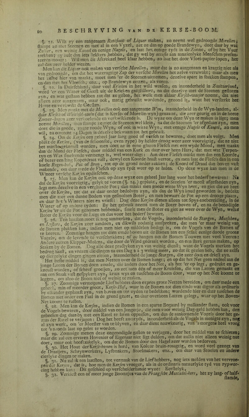 JO <5. 51, Wilt gy een aangenaam Ratificiat of Liquer maken, zo neemt wel gedroogde Morellen j ftampt ze met Steenen en met al in een Vyzel, zet ze dan op goede Brandewyn, doet daar by wac Zniler, een weinig Kaneel en eenige Nagels, en laat het eemge tydt in deZonne, ofbyhet Vuur trekken; gy zult dan iets lekkers .hebben , dat gy wel by occafie aan aanzienlyke Menfchen prefen- teeren moogt: Wil men dit Aftrekzel heel klaar hebben, zo laat het door Vloei-papier lopen, het zal dan zeer helder wezen. Men kan dit Liquer ook maken van verfche Morellen, maar dat is zo aangenaam en kragtig niet als van gedroogde, om dat het wateragtige Zap der verfche Morellen het zelve verzwakt; maar als men het 'zelve hier van maakt, moet men ’er de Steenen uitnemen, dezelve apart in (tukken ftampen, en dan met Het Vleefch; enz., op Brandewyn zetten, als voren. k o2. !n Duitfcbland, daar veel Krieken in het wild wasfen, en inzonderheid in Zvoitzerlnnd > wórd ’er een Water of Geeft uit de Krieken gedijtilleert, na dat dezelve met de Steenen geftoten zvn , en wat gedaan hebben tot dat ze giften, het welk men aldaar Kirjcb-wasjer noemt, dat niet alleen zeer aangenaam, maar ook, matig gebruikt wordende, gezond is, want het verfterkt het Herte en verkwikt de Geeften. §. 00. Men maakt met de Morellen ook een aangename IFyn, inzonderheid in de Wyn-landen, al- daar X'irfcb of IVdcbfcl-njöein (dat is Rerle- of Morelle-wyn) genaamt, die zeer geurig en in de heete Zomer-dagen zeer verkoelende en verkwikkende is. De wyze om deze Wyn te maken is ligt; men neemt Morellen, men dampt ze met de Steenen wel klein, na dat de Stcenen ’er afgedaan zyn, men doet die in goede, zagte roode Wyn, of ook in witte Wyn, met eenige Nagels of Kaneel, zo men wil , na omtrent 14 Dagen is dezelve bekwaam tot het gebruik. §. 24. Om de Kerfen een geheel Jaar lang goed of verfch te bewaren, doet men als volgt. Meii plukt de Ker[en, (van de fchoonfte, even rype) by helder droog weer zeer voorzigtig, dat ze niet het minftekgekneuft worden, men doet ze in eene glazen Flefch met een wyde Mond, men maakt dan de Mond der Flefch, door middel van een Kurk en daar over heen Hars, dat met wat Terpen- tyn en Was fmcltcnde vermengt is, wel water-digt: Aan deze Flefch maakt men dan een Koorde, o’f beter een lang Kopéfdraat vaft, dewyl een Koorde haalt verrot, cn men laat de Flefch dan in een koele Re «en-bak] Put of Bron , tot op de grond neder zakken; de Koord of Draad dan boven vaft makende* om daar mede de Flefch op zyn tydt weer op te halen. Op deze wyze kan men in de Winter verfche Kerfen opdisfehen. §. 25. Men kan de Kerfen. ook op deze wyze een geheel Jaar lang voor het bederf bewaren: Na dat de Kerfen voorzigtig, gelyk te voren (§. 24.) geplukt, en de Steden ’er meeft afgefneden zyn, lè<?t men dezelve in een verglaasde Pot; dan maakt men goede witte Wyn heet, en giet die zo heet over de Kerfen, tot dat ze daar onder bedolven zyn, als dan de Wyn koud geworden is, bedekt men die met een dunne Bodem van gefmolten Boter, en men bewaart de Pot op een drooge plaats, en daar h u *s Winters niet en vrieft: Dog dezeKerfen dienen alleen tot Spys-toebercicling, in de Winter of op andere tyden: By het gebruik neemt men de Boter boven af, en na de benodigde Kerfen ’er uit de Pot genomen hebbende, frnelt men de Boter en giet ze weer over de Wyn, welke Boter de Kerfen voor'de Lugt en dus voor het bederf bewaart. §. 26. Ten laatftcn moet ik nog aanmerken, dat de Vogels, inzonderheid de Stargen, Musfcben^ en IMiers, de Kerfen zeer aandoen, en dikwils zodanig aanfpreken, dat men ’er maar weinig van, de Bomen plukken kan, indien men niet op middelen bedagt is, om de Vogels van de Bomen af te keeren.‘ Zommige hangen tot dien einde hoven uit de Bomen aan een Staak eenige doode groote Vonels-, om de levende te vcrlchrikken; of ze hangen om de Bomen Touwen met veel Veeren: Andere zetten Klapper-Molcns, die door de Wind gedraait worden, en een fterk geraas maken, op Staken by de Bomen. Dog alle deze practyken zyn van weinig dienft; want de Vogels merken hec bedrog h'aaft, en vrezen die dingen na een Dag 2 a 3 weinig meer, zo dat ik gezien heb, dat ze zelfs op diergeiyké dingen gingen zitten , inzonderheid de jonge Stargen, die zeer dom en drieft zyn. ’ Het befte middel is, dat men Netten over de Bomen hangt; en op dat het Net geen nadeel aan de jonge Loten der Bomen doen zoude, die anders door het Net, als het ’er op legt, gedrukt en ge- kneuft worden, of fcheef groeijen, zo zet men één of meer Kruisfen, die van Latten gemaakt en aan een Staak vaft gefpykert zyn, kruis wys en tusfehen de Boom door, waar op het Net koomt te leggen, om alzo de Boom niet of weinig té raaken. T 27. Zommige vermogende Liefhebbers doen expres grote Netten bereiden, om daar mede een geheel, min of meerder groot, K erfe-Hof, waar in de Bomen tot dien einde wat digter als ordinaris by elkander geplaatft zyn, van boven en ter zyden te bedekken; wordende hier en daar tusfehen de Bomen met order een Paal in de grond gezet, en daar overheen Latten gclegt, waar op hec Boven- Net koomt te ruften. . §. 28. Men kan de Kerfen, indien de Bomen m een aparte Bogaard by malkander ftaan, ook voor de Vogels bewaren, doormiddel van een Jongetje, die men voor weinig Dag-geld hebben kan, den eeheeien dag daar-b> met een Ratel te laten oppasfen, om dus de aankomende Vogels door het ge- raas der Ratel te verjagen : Dog het heeft zomtyds, inzonderheid als de Vogels in menigte zyn, nog ai zyn werk, om ’er Meefter van te blyven, en daar dient nauwkeurig, van ’s morgens heel vroeg tot’s avonds laat op gelet te worden. k 29. Zommige menen deze ongenodigde gaften te verjagen, door het middel van te fchietenj maar dit zal een ervaren Hovenier of Eigenaar niet ligt dulden, om dat zulks niet alleen weinig nut doet maar ook hoofezakelyk, om dat de Bomen door den Hagel zeer worden bedorven. §. 30. Het Hout devKerfe-bomen is hard, van Koleur bruin-rosagtig, en word veel gezogt van de bfaaijers, Schrynwerkers, Lyftmakers, Stoelmakers, enz., om daar van Stoelen en andere cierlyke dingen te maken. . §. 01. Nu zal ik ten laatftcn, tot vermaak van de Liefhebbers, nog iets melden van het vervroe- gen der Kerfen, dat is, hoe men de Kerfen vroeger, als in de ordinaris natuurlyke tyd van rypwor- cin°' hebben kan: Dit gefchicd op vericheiderhande wyze: Ecrftelyk, k oo Verkieft een of meer jonge Boomtjcs van de Praagfche Muscadel-hrs, het zy laag- of half- “ ftamde,