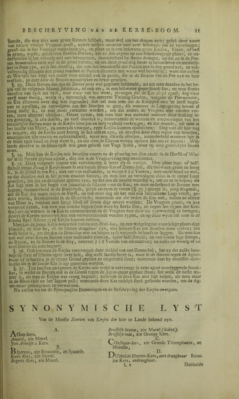 ïlatnde, die nog niet zeer grote Kronen hebben, maar wel aan het dragen zyh; gelvk deze zoofé van natuur vroege Vrugten geeft, zynde andere zöorten niet zeer bekwaam om té vervroegen; graaft die in het Voorjaar voorzigtig uit, en plant ze in een bekwame grote Kasfen, Vaten, of beft in grote, wyde, gehakkene fteenen Potten, zet ze dan ergens op een fchaduwagtige plaats, en om derhoudze in het vervolg wel met bevogtigen, inzonderheid by fterke droogte, op dat ze in de Pot- ten bewortelen ende wel in de groei komen; on om deze groei nog beter te bevorderen en natünrly- ker te doen zyn, zo is het dienftig, dat men het benedenfte der Potten iets in den grond -zet, en ver- volgens by droogte den grond rondom de Potten altemets met water wel bevogtigt; want dan zullen de Wo tels het vogt van onder door middel van de gaten, die in de Bodem van de Pot zyn na haaf trekken, en daardoor de Bomen natuurlyker en beter groeijen. §. 33. Deze Bomen dan dus de Zomer'over wel gegroeit hebbende, zo zet men dezelve in het be- gin van de volgende Maand januarius, of ook eer, in een bekwame grote Stook-kas, en men ftookc dezelve van tydt tot tydt, naar mate van het weer, invoegen dat de Kas altyd egaal, dog voor eerft maar matig, warm is, namentlyk van omtrent Twintig Graden, volgens de Thermometer, dc Kas altemets over dag iets lugtende; dan zal men zien dat de Knóppen met ’er haalt begin- nen te zwellen, en vervolgens aan het bloeijen tc gaan, als wanneer de Lugt-gevirig boven al hoog nodig is , en niet moet verzuimt worden , om dat anders de Vrugten niet zouden zet- ten, maar allemaal afruijen: Gezet zynde, kan men haar wat meerder warmte doorStoking la- tengenieten, in alle deden, zoveel döenlykis, nabootzende de warmte en aandoeningen van het natuurlyke Saifoen waar in de Kerfen bloeijen en hare rypheid verkrygen; en dus doendezal men in het laatfte van Maart, en zomtyds vroeger, rype Kerfen kunnen opdisfehen: Dog valt dit hier nog te zeggen, dat deKerfen zeer keurig in het zetten zyn, en dezelve door deze wyze van broeijen, onaangezien alle moeite en oplettendheid, egternog dik wils afruijen, inzonderheid wanneer het in de bloei tydt koud en liegt weer is, zo dat men de Glazen weinig openen kan om te lugten: Wil- lende dezelve in deBloei-tydt ook geen gebrek van Vogt lyden, waar op men groötelyks letten moet. . §. 34. Men kan de Kerfen ook broeijen voorts na de planting tot dien einde in de Herfft of Win- ter inftle Potten geplant zynde, dog dan is de Vrugtzettingnog onzekerder. §. 35. Deze volgende manier van vervroeging is beter als de vorige. Men plant lage- of half- ftamde jonge Praagfe Kerje-homen in een koude Broei-Kas of Zonne-bak, die bekwaam groot en hoog is in de grond in een Ry $ niet ver van malkander, te weten 6 a 8 Voeten, men onderhoud ze wel, op dat dezelve wel in hét gewas zouden komen, en men laat ze vervolgens aldus in de operie Lugc groeijen, tot dat ze draagbaar genoeg zyn, en het dus de moeite waardig is, om ze te broeijen; als San legt men in het begin van Januarius de Glazen voor de Kas * en men onderhoud de Bomen met lugten^ inzonderheid in deBloei-tydt, gelykzoeven tevoren C§- 330 Sezegc is, zorg dragende^ dac de Kas des nagts tegen de Vorft, en ook over dag als het meteen betrokkene Lugt vrieft, ge- dekt worde, inzonderheid in dc Bloei-tydt; moetende om die reden de Kas ook, indien ze alleen van Hout is, rondom met lange Meft of Stroö digt omzec worden: De Vrugten gezet, en iets vergroot zynde, kan men wat minder lugten (ten ware by fterke Zon, en tegen hec rypen der Ker- fen) om de warmte in d« Kas te vermeerderen en de Vrugten daar door tot rypwording te brengen, dewyl deKerfen natuurlyk met een vermeerderende warmte rypen, en op deze wyze zal men in de Maand Aprf fchone rype Kerfen kunnen hebben. Men kan de jonge Kerfe-bomen ook buiten een Broei-kas, op een welgelegene voordelige plaats digt planten, en daarna, als de Bomen draagbaar zyn, een houten Kas om dezelve doen maken; het welk beter is, om dat dan de Broei-kas niet zo langen tydt vergeefs behoeft te leggen. En men kan ook wel tweeReyen Bomen voor malkander planten, agter half-ftamde, en van voren lage Bomen ^ de Reyen, en de Bomen in de Rey, omtrent j a 8 Voeten van elkanderen; en zulks zo weinig of zo veel Bomen als men begeert. §. 36. Ook kan men de Kerfen vervroegen door middel van een' Zonne-bak, het zy dat zulks loot- regt op ftaat of fchuins agter over helt, dog welk laatfte beter is, waar in de Bomen tegen de Agter- muur of Schutting in de'opene Grond geplant en uitgebreid ftaan; moetende daar by dezelfde obj'er- vatien als in de koude Kas in agt genomen worden. §. 37. Ten laatften zo kunnen de Kerfen ook worden vervroegt in eene agter overleggende Stook- kas, in welke de Bomen ook in de Grond tegen de Agter-muur geplant ftaan,- het welk de befte ma- nier is, als men de Kerfen wat vroeg begeert; zullende in deze Kas niet ligt ruijen, als men maar in de Bloei-tydt op het lugteii paft; moetende deze Kas redelyk fterk geftookt worden, om de Ag- ter-muur genoegzaam te verwarmen. Nu zullen wé tot de Synonymifcbe Benamingen en de Befchryving der Kerfen o^ergaan. SYNONYMISCHE LYST Van de Meefte Zoorten van Kerfen die hier te Lande bekend zyn. A. A.Gaat-kers. Amarel, zie Morel. fan Arendje is Kers. Ifylgareau, zicRouaanfe, Boere Kers, zie Morel. Bogerts Kers, zie Morel. B. en Spaaüfe. Br vff elfe bruine, zie Morel fSobtej). Brvjjeïfe rode, zie Örange^ Kers. COnfituur-kers, zie Grande Triumpharite, eri Morelle, JL'Ubbelde Bloems-Kers, .niet draagbaaar Roos- jes Kers, ondraagbaar. L 2 Dubbelde