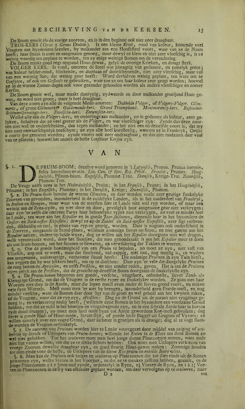 *5 De Boom groeit als de vorige zoorten, en is in den beginne ook niet zeer draagbaar. TROS-KÈRS (Ceras 5 Genus Dodon). Is een kleine Kriek, rood van koleur, komende veel .Vrugten aan byzondereSteden, by malkander aan een Hooftfteel voort, waar van ze de Naam heeft; haar fmaak is zoet en aangenaam genoeg, maar dewyl ze klein en niet zeer vleefchig is, is ze weinig waardig om geplant te worden, ten zy enige weinige Bomen om de verandering. De Boom maakt goed regt opgaand Hout-gewas, gelyk de overige Krieken, en draagt flerk. VOLGER KERS. Is rond, omtrent de Steel wat platagtig van gedaante, en tamelyk groot; Vanlcoleur helder-rood, blinkende, en diapbaan of doorfchynende, niet zeer vleefchig,* maar vol van een waterig Sap, dat weinig geur heeft: Word derhalven weinig geplant, ten ware om te Confyten, of ook tot Gejioofs te gebruiken, waar toe ze om haar koleur zeer geagt worden; hoewel ze in de warme Zomer-dagen ook voor gezonder gehouden worden als andere vleefchiger en zoeter Kerfen. De Boom groeit wel, maar maakt dünryzig, zydwaards en door malkander groeijend Hout ge- was , en word niet groot, maar is heel draagbaar. Van deze zoort zyn alle de volgende Mede-zoorten; Dubbelde Vilger, of Volger s-Volger. Glim- merts, of grot e Glimmer tf? Guldemonds-kers. Grand Triumpband. Mant mor ancy-kers. Rofenobel- Scbimmelpennings-kers. Zwolfcbe-kers. Zeeuwfcbe-kers. Welke alle aan de Volgers-kers, en onderlings aan malkander, zo in gedaante als koleur, zeer ge- lyken, bebaben dat ze veel groter als de Volger, en wat vleefchiger z^n: Zynde dus deze zoor- ten niet wel te onderfcheiden, dan tegen malkander; zo het niet een en dezelfde zoort is, dat my niet zeer onwaarfchynlyk toefchynt; ze zyn alle heel kortfteelig, waarom ze in Frankryk, Cerifes a courte que genoemt worden; zynde voorts ook zeer ondraagbaar, en dus niet raadzaam daar veel van te planten; hoewel het anders de befte Confituur Kerfen zyn. VAN §• PRUIM-BOOM; dezelve word genoemt in ’tLatynfch, Prunus. Prunus inermis, 1 0 foliis lanceolato-ovatis. JJn. Gen. & Spec. Roj. Pr'odr. Franfch , Prunier. Hoog- H duitfeb, Pflaum-baum. Ëngelfch, Plumme-Tree. Deenfcb, Kreige-Trae. Z-voeedJcb, -M, ^ Plomon-Trte. De Vrugt zelfs heet in het Neder duitfeh, Pruim; in het Franfch , Prune; in het Hoogduitfcb, Pflaumc; in het Ëngelfch, Plumine; in het Deenfcb, Kreige; Zweedfch, Plomon. §. 2. De Pridm-boom bemint de warme Climaten, en daar worden veele zeer geurige fmakelyke Zoorten van gevonden, inzonderheid in de zuidelyke Landen, als in het zuiderdeel van Frankryk , in ltalten en Spanjen, maar waar van de meeften hier te Lande niet wel ryp worden, of maar eea weinig aan de Zons-zyde, en niet door en door, gevolglyk haar aangename geur niet vtrkrygen; daar zyn ’er zelfs die omtrent Parys haar behoorlyke ryptc niet verkrygen, zo veel te minderhier te Lande, tenware aan het Espalier en in goede Jaar-faifoenen, dienende haar in het byzondere de Qojler- en Zuid-oofter Expofitie; dewyl zé op de Zuider en Zuid-wejier Expofitie, zeer ligt verbran- den, dikhuidig en taai, in plaats van ryp en geurig, worden. Daar is nogtans ook onderfcheid in de Zoorten, aangaande deStand-plaats, willende zommige liever op Stam, en niet gaarne aan het Espalier aarten, andere óp beide Wyze, dog ze willen aan het Espalier doorgaans niet wel dragen, welk veroorzaakt word, doorbet fnoeijen, dat men genoodzaakt is aan het Espalier meer te doen als aan Stam-bomen, om het fatzoen te bewaren, en verwildering der Takken te weeren. §. 3. Om de goede hoedanigheid van een Pruim te bepalen, zo moet ze zyn , niet vafl van Vleefch, nog ook te week, maar dat fmeltend, vol-zappig, niet taai, nog meelig is, cn wyders een aangename, zuikeragtige, verhevene fmaak heeft: Die zodanige Pruimen in zyn Tuin heeft, kan zeggen dat hy wat lekkers heeft, om op te disfehen: Daar zyn ’er vele die diergelyke Pruimen de rang boven de Apricofen, en zelfs Perjiken, en niet zonder reden, geven. Het is aan de Pruimen eken aelyk aan de Perjiken, dat de grootfte op dezelfde Boom doorgaans de fraakelykfle zyn. '§. 4. DePruim-bomen begeeren een goede, verfche, vrugtbare, onbemefte, liever Zand-als Kleiagtige Grond, om dat de Vrügten in de ëerfte ryper en fmakelyker worden. Ze gaan met haar Woiuels niet diep in de Aarde, maar die lopen meefl even onder de Boven-grond voort, en maken velefyne Wortels. Mefl moet men ’er niet by brengen, inzonderheid geen Paarde-meft, en nog minder verfche; want de Bomen daar door ligt van de groei en wel geheel aan het kwynen raken, of de Vrugten, voor dat ze ryp zyn, afvallen: Dog zo de Grond uit de natuur niet vrugtbaar ge- noeg is, en verbetering nodig heeft, (willende deze Bomen in het byzondere een voedzame Grond hebben, om dat ze mild in het bloeijen en vrugtdragende zyn, en in een fchrale Aarde haar in korten tydt dood draagen), zo moet men heel oude byna tot Aarde gewordene Koe-meft gebruiken; dog beter is goede Blad- of Hout-aarde, Straat-flyk, of goede losfe Bagger uit Gragten of Vyvers; ze willen tamelyk over een vogte Grond, daar ze beter in groeijen als ihdrooge; dog al te vogt Kaan- de worden dé Vrugten onfmakelyk. §. 5. De zoorten van Pruimen worden hier te Lande voortgezet door middel van zuiging of ocu- leering op Struik of Uitlopers van Pruim-bomen; willende het Enten in de Klove aan deze Bomen zo wel niet gelukken. Tot het oculeeren moet men heel jonge dunne Plantzoenen nemen, want oude hiet ligt vatten willen, om dat ze te dikke Schors hebben: Ook moet men Uitlopers verkiezen van vroege Zoorten dewelke draagbaar zyn , en goed fleurig Hout-gewas maken : Zommige houden tot dien einde voor de befte, de Uitlopers van de kleine Ros-pruim en enkelde Boere witte. _ §. 6. Men kan de Pruimen ook zuigen en oculeeren op Plantzoenen die tot dien einde uit de Stenen gewonnen zyn, welke Stenen in het Voorjaar, na dat ze te meuken geftaan hebben, gezaait, en de jonge Plantzoenen 1 a 2 Jaren oud zynde, ordentelyk in Ryen, Voeten de Ryen, en 1 a 1' Voe- ten de Plantzoenen in de Ry van elkander geplant worden, om daar vervolgens op te oculeeren; maar D 2 om