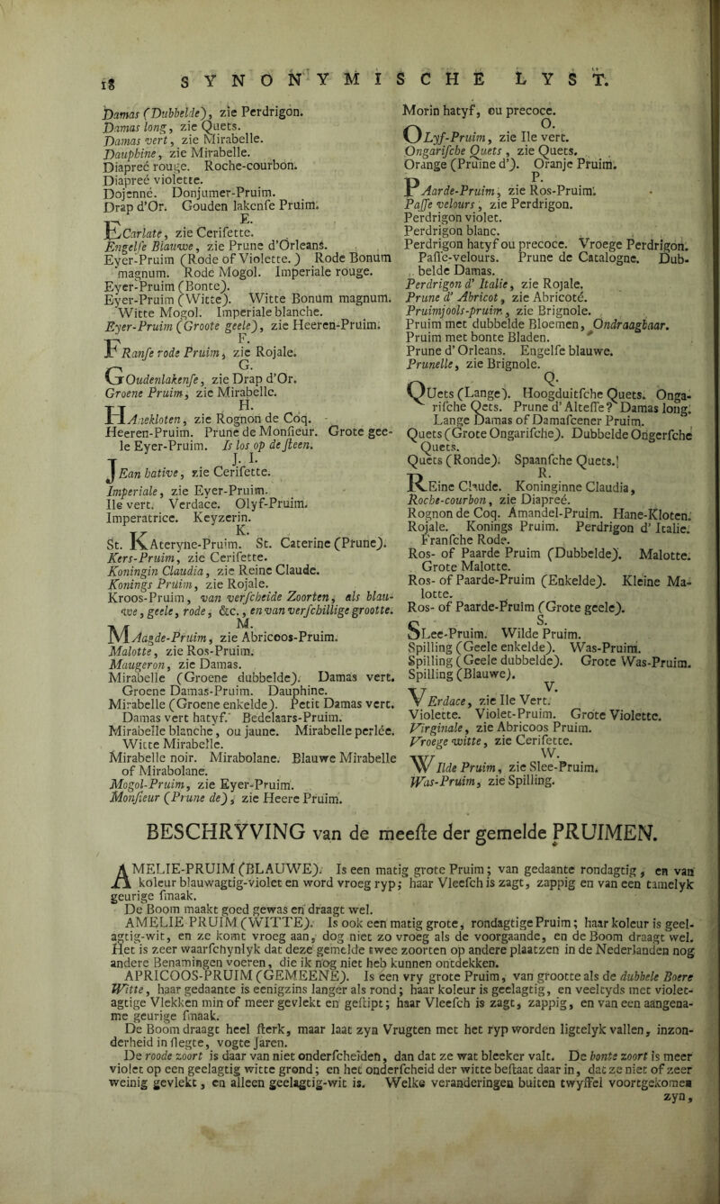 ïS SYNONYMÏSCHB L Y S T. harnas (Dubbelde), zie Perdrigon. Damas long, zie Quets. Damas vert, zie Mirabelle. Dauphins, zie Mirabelle. Diapreé rouge. Roche-courbon. Diapreé violette. Dojenné. Donjumer-Pruim. Drap d’Or. Gouden lakcnfe Pruim. 1~\ E. jQjCarlatê, zie Cerifette. Engelfe Blauwe, zie Prune d’Örleans. Eyer-Pruim (Rode of Violette.) Rode Bonütn 'magnum. Rode Mogol. Imperiale rouge. Eyer-Pruim (Bonte). Eyer-Pruim (Witte). Witte Bonum magnum. Witte Mogol. Imperiale blariche. Eyer-Pruim (Groote geele), zie Heeren-Prüim. Fr anfe rode Pruim, zie Rojale. O. \jrOudenlakenfe, zie Drap d’Or. Groene Pruim, zie Mirabelle. TT H. LxAnekloten, zie Rognon de Coq. - Heeren-Pruim. Prune de Monfieur. Grote gee- le Eyer-Pruim. Is los op de Jteen. T J- -I- J Ean hative, zie Cerifette. Imperiale, zie Eyer-Pruim. Ile vert. Verdace. Olyf-Pruim. Imperatrice. Keyzerm. St. K.Ateryile-Pruim.. St. Caterine (Prune). Kers-Pruim, zie Cerifette. Koningin Claudia, zie Reine Claude. Konings Prüirn, zie Rojale. Kroos-Pruim, van verfcbeide Zoorten, als blau- we , geele, rode, &c., en van verfchillige grootte. ]VIAagde-Prüim, zie Abriceos-Pruim. Malotte, zie Ros-Pruim. Maugeron, zie Damas. Mirabelle (Groene dubbelde). Damas vert. Groene Damas-Pruim. Dauphine. Mirabelle (Groene enkelde). Petit Damas vert. Damas vert hatyf.' Bedelaars-Pruim. Mirabelle blanche, ou jaune. Mirabelle perlée. Witte Mirabelle. Mirabelle noir. Mirabolane. Blauwe Mirabelle of Mirabolane. Mogol-Pruim, zie Eyer-Pruim. Monfieur (Prune de), zie Heere Pruim. Morin hatyf, ou precoce. OLyf-Pruim, zie Ile vert. Ongarifcbe Ouets , zie Quets. Orange (Pruine d’). Oranje Pruim. P Aar de-Pruim, zie Ros-Pruim'. Paffe velours , zie Perdrigon. Perdrigon violet. Perdrigon blanc. Perdrigon hatyf ou precoce. Vroege Perdrigon. Pafle-velours. Prune de Catalogne. Dub- belde Damas. Perdrigon d’ Italië, zie Rojale. Prune d’ Abricot, zie Abricoté. Pruim)ools-pruim,, zie Brignole. Pruim met dubbelde Bloemen, Ondraagbaar. Pruim met bonte Bladen. Prune d’ Orleans. Engelfe blauwe. Prunelle, zie Brignole. Oüets (Lange). Hoogduitfche Quets. Onga- rifche Qcts. Prune d’Altefie? Damas long! Lange Damas of Damafcener Pruim. Quets (Grote Ongarifche). Dubbelde Ongerfche Quets. Quets (Ronde). Spaanfche Quets.] I^Einc Chude. Koninginne Claudia, Roche-courbon, zie Diapreé. Rognon de Coq. Amandel-Prulm. Hane-Kloten. Rojale. Konings Pruim. Perdrigon d’ Italië. Franfche Rode. Ros- of Paarde Pruim (Dubbelde). Malotte. Grote Malotte. Ros- of Paarde-Pruim (Enkelde). Kleine Ma- lotte. Ros- of Paarde-Pruim (Grote geele). SLee-Pruim. Wilde Pruim. Spilling (Geele enkelde). Was-Pruim. Spilling (Geele dubbelde). Grote Was-Pruim. Spilling (Blauwe). ^ VErdace, zie Ile Vert; Violette. Violet-Pruim. Grote Violette. Virginale, zieAbricoos Pruim. Vroege witte, zie Cerifette. W. ''WIlde Pruim, zie Slee-Pruim. Was-Pruim, zie Spilling. BESCHRYVING van de meefle der gemelde PRUIMEN. AMELIE-PRUIM (BLAUWE). Is een matig grote Pruim ; van gedaante rondagtig , en van koleur blauwagtig-violet en word vroeg ryp; haar Vleefch is zagt, zappig en van een tamelyk geurige fmaak. De Boom maakt goed gewas en draagt wel. AMELIE PRUIM (WITTE).- Is ook een matig grote, rondagtige Pruim; haar koleur is geel- agtig-wit, en ze komt vroeg aan, dog niet zo vroeg als de voorgaande, en de Boom draagt wel. Het is zeer waarfchynlyk dat deze gemelde twee zoorten op andere plaatzen in de Nederlanden nog andere Benamingen voeren, die ik nog niet heb kunnen ontdekken. APRICOOS-PRUIM (GEMEENE). Is een vry grote Pruim, van grootte als de dubbele Boere Witte, haar gedaante is eenigzins langer als rond; haar koleur is geelagtig, en veeltyds met violet- agtige Vlekken min of meer gevlekt en geftipt; haar Vleefch is zagt, zappig, en van een aangena- me geurige fmaak. De Boom draagt heel fterk, maar laat zyn Vrugten met het ryp worden ligtelyk vallen, inzon- derheid in flegte, vogte jaren. De roode zoort is daar van niet onderfcheiden, dan dat ze wat bleeker valt. De bonts zoort is meer violet op een geelagtig witte grond; cn het onderfcheid der witte beftaat daarin, dat ze niet of zeer weinig gevlekt, cn alleen geelagtig-wit is. Welke veranderingen buiten twyffel voortgekome* zyn.