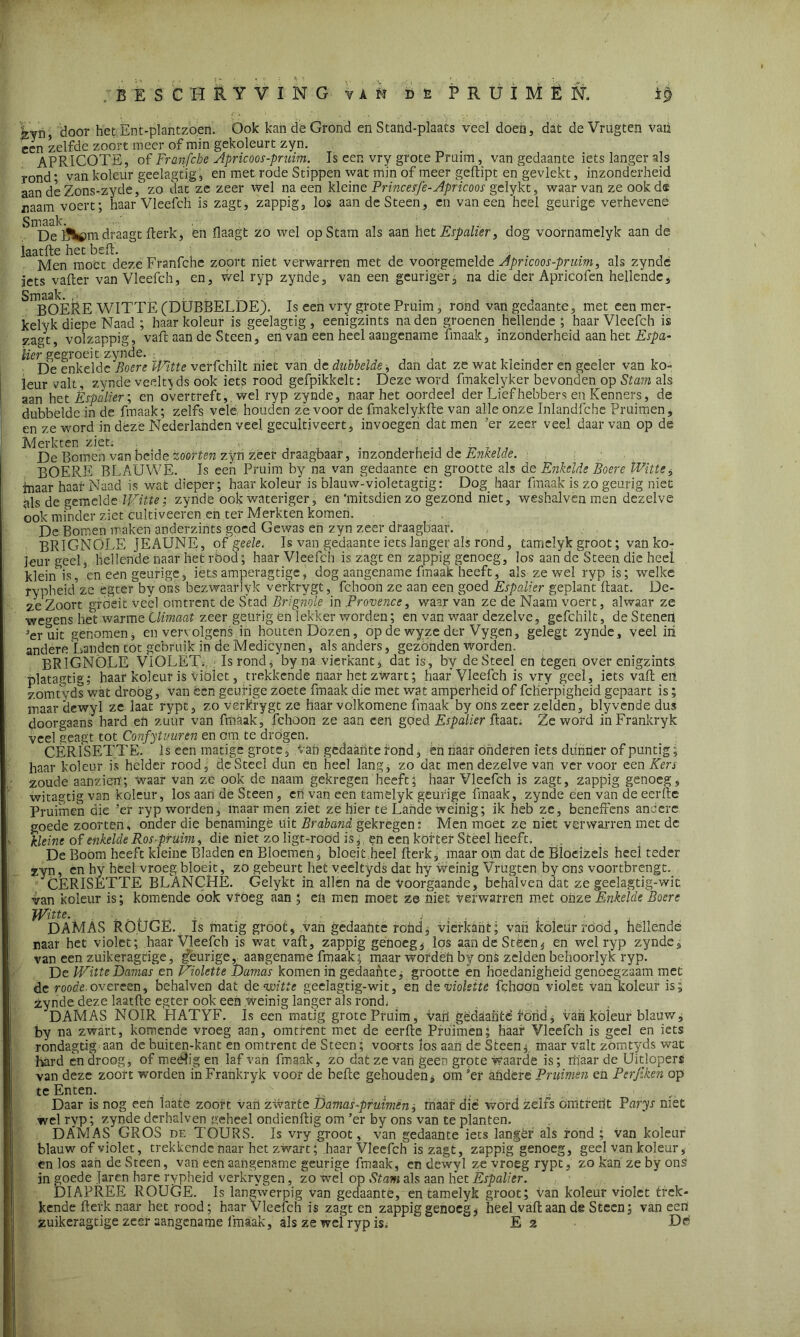 n ^oor het Ent'-plantzoen. Ook kan de Grond en Stand-plaats veel doen, dat deVrugten vaii een zelfde zoort meer of min gekoleurt zyn. APRICOTE, of Franfcbe Apricoos-pruim. Is een vry grote Pruim, van gedaante iets langer als rond • van koleur geelagtig, en met rode Stippen wat min of meer geftipt en'gevlekt, inzonderheid aan de Zons-zyde) zo dat ze zeer wel na een kleine Princesfe-Apricoos gelykt, waarvan ze ookd® naam voert; haar Vleefch is zagt, zappig, los aan deSteen, en vaneen heel geurige verhevene De draagt fterk, en Haagt zo wel op Stam als aan het Espalier, dog voornamelyk aan de laatfte het beft. ; . , ,, . . . , ; Men moet deze Franfche zoort met verwarren met de voorgemelde Apricoos-prmm, als zynde iets vafter van Vleefch, en, wel ryp zynde, van een geuriger, na die der Apricofen hellende. Smaak. , • ; ; _ . BOERE WITTE (DUBBELDE). Is een vry grote Pruim, rond van gedaante, met een mer- kelyk diepe Naad ; haar koleur is geelagtig, eenigzints naden groenen hellende ; haar Vleefch is zagt, volzappig, vaft aan de Steen, en van een heel aangename fmaak, inzonderheid aan het Abpa- ïier gegroeit zynde. . * De enkelde Boen Witte verfchilt niet van de dubbelde -, dan dat ze wat kleinder en geeler van ko- leur valt, zynde veelt}ds ook iets rood gefpikkelt: Deze word fmakelyker bevonden op Stam als aan het Espalier; en overtreft,, wel ryp zynde, naar het oordeel der Liefhebbers en Kenners, de dubbelde in de fmaak; zelfs vele houden ze voor de fmakelykfte van alle onze Inlandfche Pruimen, en ze word in deze Nederlanden veel gecultiveert, invoegen dat men ’er zeer veel daarvan op de Merkten ziet: De Bomen van beide zoorten zyn zeer draagbaar, inzonderheid de Enkelde. BOERE BLAUWE. Is een Pruim by na van gedaante en grootte als de Enkelde Boere Witte, inaar haar Naad is wat dieper; haar koleur is blauw-violetagtig: Dog haar fmaak is zo geurig niet als de gemelde Witte; zynde ook wateriger, en'mitsdien zo gezond niet, weshalven men dezelve ook minder ziet cultiveeren en ter Merkten komen, De Bomen maken anderzints goed Gewas en zyn zeer draagbaar. BRIGNÖLE JEAUNE, of geele. Is van gedaante iets langer als rond, tamelyk groot; van ko- jeurgeel, hellende naar het röod; haar Vleefch is zagten zappig genoeg, los aan de Steen die heel klein is, en een geurige, iets amperagtigc, dog aangename fmaak heeft, als ze wel ryp is; welke rypheid’ze egter by ons bezwaarlyk verkrygt, fchoon ze aan een goed Espalier geplant ftaat. De- ze Zoort groeit veel omtrent de Stad Brignole in Provence, waar van ze de Naam voert, alwaar ze wegens het warme Climaat zeer geurig én lekker worden; en van waar dezelve, gefchilt, de Stenen 3eruit genomen, en vervolgens in houten Dozen, op de wyze der Vygen, gelegt zynde, veel in andere Landen tot gebruik in de Medicynen, als anders, gezonden worden. BRIGNÖLE VIOLET., Is rond, by na vierkant, dat is, by deSteel en tegen over enigzints platagtig; haar koleur is violet, trekkende naar het zwart; haaf Vleefch is vry geel, iets vaft eil zomfyds wat droog, van een geurige zoete fmaak die met wat amperheid of fcllerpigheid gepaart is; maar dewyl ze laat rypt, zo verkrygt ze haar volkomene fmaak by ons zeer zelden, blyvende dus doorgaans hard eh zuur van fmaak, fchoon ze aan een goed Espalier ftaat. Ze word inFrankryk veel geagt tot Confytimren en om te drógen. CERISETTE. Is een matige grote. Van gedaante rond, én haar onderen iets dunrier of puntig; haar koleur is helder rood, deSteel dun en heel lang, zo dat men dezelve van ver voor een Kers zoude aanzien; waar van ze ook de naam gekregen heeft; haar Vleefch is zagt, zappig genoeg, witagtig van koleur, los aan de Steen, cn van een tamelyk geurige fmaak, zynde een van de eerfte Pruimen die ’er ryp worden, maar men ziet ze hier te Lande weinig; ik heb ze, beneffens andere goede zoorten, onder die benamingè uit Braband gekregen: Men moet ze niet verwarren met de kleine of enkelde Ros-pruim, die niet zo ligt-roöd is,, en een korter Steel heeft. De Boom heeft kleine Bladen en Bloemen, bloeit heel fterk, maar om dat de Bloeïzeïs heel teder zyn, en hy heel vroeg bloeit, zo gebeurt het veeltyds dat hy weinig Vrugten by ens voortbrengt. XERISETTE BLANCHE. Gelykt in allen na de voorgaande, behalven dat ze geelagtig-wit van koleur is; komende ook vroeg aan ; eli men moet ze niet verwarren met onze Enkelde Boere Witte. .... , . . DAMAS ROUGE. Is matig groot, van gedaante rohd, vierkant; van koleur rood, hellende raar het violet; haar Vleefch is wat vaft, zappig genoeg, los aan de Steen, en wel ryp zynde, van een zuikeragdge, geurige, aangename fmaak; maar wordëh by onS zelden behoorlyk ryp. De Witte Damas en Violette Damas komen in gedaante j grootte ën hoedanigheid genoegzaam met de roode. overeen, behalven dat de wit te geelagtig-wit, en die violette fchoon violet van koleur is; zynde deze laatfte egter ook een weinig langer als rond: DAMAS NOIR HATYF. Is een matig grote Pruim, Van gedaante fond, van koleur blauw, by na zwart, komende vroeg aan, omtrent met de eerfte Pruimen; haaf Vleefch is geel en iets rondagtig aan de buiten-kant en omtrent de Steen; voorts los aan de Steen^ maar valt zömtyds wat hard en droog, of meélig en laf van fmaak, zo dat ze van geen grote Waarde is; rtfaar de Uitlopers van deze zoort worden in Frankryk voor de befte gehouden, om ’er andere Pruimen en Perfiken op te Enten. - Daar is nog een laate zoort van zwarte Damas -pruimen, maar die word zelfs omtrent Parys niét wel ryp; zynde derhalven aeheel ondienftig om ’er by ons van te planten. DAMAS GROS de TOURS. Is vry groot, van gedaante iets langer als rond ; van koleur blauw of violet, trekkende naar het zwart; haar Vleefch is zagt, zappig genoeg, geel van koleur, en los aan de Steen, van een aangename geurige fmaak, en dewyl ze vroeg rypt, zo kan ze by ons in goede Jaren hare rypheid verkrygen, zo wel op Stam als aan het Espalier. DIAPREE ROUGE. Is langwerpig van gedaante, en tamelyk groot; Van koleur violet trek- kende fterk naar het rood; haar Vleefch is zagt en zappig genoeg, heel vaft aan de Steen; vaneen zuikeragtige zeer aangename imaak, als ze wei ryp is. E 2 De