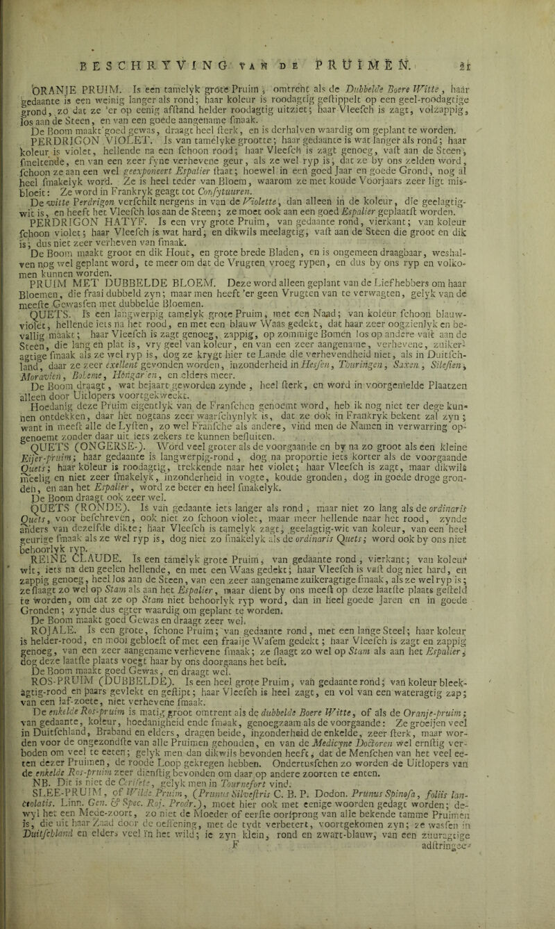 ORANJE PRUIM. Is een tamelyk gróte Pruim ; omtrent als de Dubbelde Boere Witte, haar gedaante is een weinig langer als rond; haar koleur is roodagtig geftippelt op een geel-roodagtige grond, zo dat zc ’er op eenig afftand helder roodagtig uitziet; haar Vleefch is zagt, vólzappig, fos aan de Steen, en van een goede aangename fmaak. De Boom maakt'goed gewas, draagt heel fterk, en is dcrhalven waardig om geplant te worden, PERDRIGON VIOLET. Is van tamélyke grootte; haar gedaante is wat langer als rond; haar koleur is violet, hellende na een fchoon rood; haar Vleefch is zagt genoeg, vaft aan de Steen, fmelte'nde, en van een zeer fyne verhevene geur, als zc wel ryp is, dat ze by ons zelden word, fchoon ze aan een wel geexponeert Espalier Raat; hoewel in eert goed Jaar en goede Grond, nog al heel fmakelyk word. Ze is heel teder van Bloem, waarom ze met koude Voorjaars zeer ligt mis- bloeit : Ze word in Frankryk geagt tot Confituur en. D e witte P erdrigon verfenilt nergens in van de Violette, dan alleen in de koleur, die geelagtig- wit is, en heeft het Vleefch los aan de Steen; ze moet oók aan een goed Espalier geplaatft worden. PERDRIGON HATYF. Is een vry grote Pruim, van gedaante rond, vierkant; van koleur fchoon violet; haar Vleefch is. wat hard, en dikwils meelagtig, valt aan de Steen die groot en dik is ’; dus niet zeer verheven van fmaak. De Boom maakt groot en dik Hout, en grote brede Bladen, en is ongemeen draagbaar, weshal- ven nog wel geplant word, te meer om dat de Vrugten vroeg rypen, en dus by ons ryp en volko- men kunnen worden. PRUIM MET DUBBELDE BLOEM. Deze word alleen geplant van de Liefhebbers om haar Bloemen, die fraai dubbeld zyn; maar men heeft ’er geen Vrugten van te verwagten, gelyk van dé nieefte Gcwasfen niet dubbelde Bloemen. QUËTS. Is een langwerpig tamelyk grote Pruim, met een Naad; van koleur fchoon blauw- violet, héllende iets na het rood, en met een blauw Waas gedekt, dat haar zeer oogzienlyk en be- vallig maakt; haar Vleefch is zagt genoeg, zappig, op zommige Bomen los op andere valt aan de Steen, die langen plat is, vry geel van koleur, en van een zeer aangename, verhevene, zuiker- agtige fmaak ais ze wel ryp is, dog ze krygt hier te Lande die verhevendheid niet, ais in Duitfch- land, daar ze zeer exettent gevonden worden, inzonderheid 'mHcsfen, Tburïngen, Saxen, Silejien, Moravien, Bobeme, Hóngar 'en, en .elders meer. De Boom draagt, wat bejaart geworden zynde , heel Berk, en word in voorgemelde Plaatzen alleen door Uitlopers voortgekweekt. Hoedanig deze Pruim eigentlyk van de Franlchcn genoemt word, heb ik nog niet ter dege kun* nen ontdekken, daar hét nogtans zeer waarfchynlyk'is, dat ze ook in Frankryk bekent zal zyn ; want in meefc alle deLyften, zo wel Franfche als'andere, vind men de Namen in verwarring op- genoemt zonder daar uit iets zekers te kunnen beftuiten. QUETS (ONGERSE-). Word veel groter als de voorgaande en by na zo groot als een kleine Eijer-pruim; haar gedaante is langwerpig-rond , dog na proportie iets korter als de voorgaande Quets; haar koleur is roodagtig, trekkende naar het violet; haar Vleefch is zagt, maar dikwils meelig cn niet zeer fmakelyk, inzonderheid in vogte, koude gronden, dog in goede droge gron- den, en aan het Espalier, word ze beter en heel fmakelyk. De Boom draagt ook zeer wel. QUETS (RONDE). Is van gedaante iets langer als rond , maar niet zo lang als de ordinarii Qiuts, voor befchrevén, ook niet zo fchoon violet, maar meer hellende naar het rood, zynde anders van dezelfde dikte; haar Vleefch is tamelyk zagt, geelagtig-wit van koleur, vaneen heel geurige fmaak als ze wel ryp is, dog niet zo fmakelyk als de ordinaris Quets; word ook by ons niet behoovlvk ryp. REINE CLAUDE. Is een tamelyk grote Pruim; van gedaante rond , vierkant; van koleui4 wit, iets na dengeelèn hellende, en met een Waas gedekt; haar Vleefch is vaft dog niet hard, ert zappig genoeg, heel Jos aan de Steen, van een zeer aangename zuikcragtige fmaak, als ze wel ryp is; ze Haagt zo wel op Stam als aan het Espalier, maar dient by ons meeft op deze laatfte plaats g'elïeld te worden, om dat ze op Stam niet behoorlyk ryp word, dan in heel goede Jaren en in goede Gronden; zynde dus egter waardig om geplant te worden. De Boom maakt goed Gewas en draagt zeer wel'. ROJALE. Is een grote, fchone Pruim; van gedaante rond, met een lange Steel; haar koleur is helder-rood, en möoi gebloeft of met een fraaije Wafem gedekt; haar Vleefch is zagt en zappig genoeg, van een zeer aangename verhevene fmaak; ze Haagt zo wel op Stam als aan het Espalier, dog deze laatfte plaats voegt haar by ons doorgaans het beft. De Boom maakt goed Gewas, en draagt wel. ROS-PRUIM (DUBBELDE). Is een heel grote Pruim, van gedaante rond; van koleur blcek- agtig-rcod en paars gevlekt en geflipt; haar Vleefch is heel zagt, en vol van een wateragtïg zap; van een laf-zoete, niet verhevene fmaak. De enkelde Ros-pruim is matig groot omtrent als de dubbelde Boere Witte, of als de Oranje-pruim; van gedaante, koleur, hoedanigheid ende fmaak, genoegzaam als de voorgaande: Ze gröeijen veel in Duitfchland, Braband en elders, dragen beide, inzonderheid de enkelde, zeerfterk, maar wor- den voor de ongezondfte van alle Pruimen gehouden,' en van dc Medicyne Doctoren wel ernftig ver- boden om veel te ceten; gelyk men dan dikwils bevonden heeft, dat de Menfchen van het veel ee- ten dezer Pruimen, de roode Loop gekregen hebben. Ondertusfchcn zo worden -de Uitlopers van de enkelde Ros-pruirn zeer dienftig bevonden om daar op andere zoorten te enten. NB. Dit is n;et de Cerifete, gelyk men in Tournefort vind. SL.EE-PRUIM, of Wilde Pruim, (Primus Sihejlris C. B. P. Dodon. Prunus Spinofa, foliis lan- dt olatis. Linn. Gen. £? Spec. Roj. Prodr.), moet hier ook met eenige woorden gedagt worden; de- wyl het een Mede-zoort, zo niet de Moeder of eerfte oorlprong van alic bekende tamme Pruimen is, die uit haar Zaad door deoeffening, met de tydt verbetert, voortgekomen zyn; ze wasfen in Duitfchland en elders veel 'inliet wild; ie zyn klein, rond en zwart-blauw, van een zuuragtige F adftringee»
