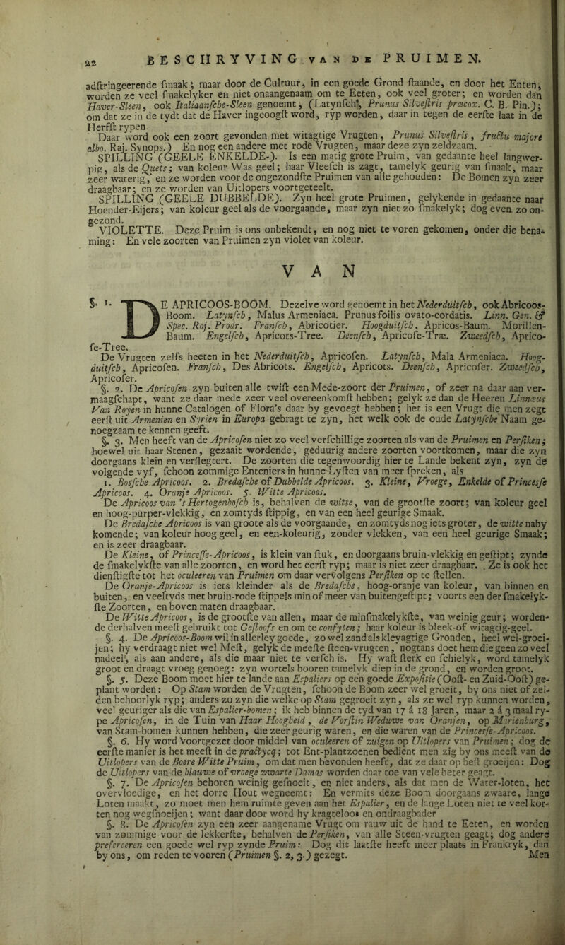 adftringeerende fmaak; maar door de Cultuur, in een goede Grond flaande, en door het Enten, worden ze veel fraakelyker en niet onaangenaam om te Eeten, ook veel groter; en worden dan Haver-Sleen, ook Italiaanfcbe-Sleen genoemt, (Latynfchl, Prunus Silvejtris prcecox. C. B. Pin.); om dat ze in de tydt dat de Haver ingeoogR word, ryp worden, daar in tegen de eerfte laat in de Herfil rypen. Daar word ook een zöort gevonden met witagtïge Vrugten , Prunus Silvejtris , fruftu niajore edbo. Raj. Synops.) En nog een andere met rode Vrugten, maar deze zyn zeldzaam. SPILLING (GEELE ÈNKELDE-). Is een matig grote Pruim, van gedaante heel langwer- pig, als de Quets; van koleur Was geel; haar Vleefch is zagt, tamelyk geurig van fmaak/maar zeer waterig/ en ze worden voor de ongezondRe Pruimen van alle gehouden: De Bomen zyn zeer draagbaar; en ze worden van Uitlopers voortgeteelt. SPILLING (GEELE DUBBELDE). Zyn heel grote Pruimen, gelykende in gedaante naar Hoender-JEijers; van koleur geel als de voorgaande, maar zyn niet zo fmakelyk; dog even. zoon- gezond. VIOLETTE. Deze Pruim is ons onbekendt, en nog niet te voren gekomen, onder die bena- ming : En vele zoorten van Pruimen zyn violet van koleur. VAN §• I* T^E APRICOÖS-BOOM. Dezelve word genoemt in het Neder duiifcb, ookAbricoos- ® Boom. Latynfcb, Malus Armeniaca. Prunus foilis ovato-cordatis. Linn.Gen.& 1 & Spec. Roj. Prodr. Franfcb, Abricotier. Hoogduit,[eb. Apricos-Baum. Morillen- Baum. Engelfcb, Apricots-Tree. Deenfcb, Apricofe-TVte. Zweedfch, Aprico- fe-Tree. De Vrugten zelfs heeten in het Nederduitfeh, Apricofen. Latynfcb, Mala Armeniaca. Hoog- duit fch, Apricofen. Franfcb, Des Abricots. Engelfcb, Apricots. Deenfcb, Apricofer. Zweedfcb, Apricofer. §. 2. De Apricofen zyn buiten alle twiR een Mede-zoort der Pruimen, of zeer na daar aan ver. maagfehapt, want ze daar mede zeer veel overeenkomR hebben; gelyk ze dan de Heeren LinmuS Van Royen in hunne Catalogen of Flora’s daar by gevoegt hebben; het is een Vrugt die men zege eerR uit Armenien en Syrien in Europa gebragt te zyn, het welk ook de oude Latynfche Naam ge- noegzaam te kennen geeft. §. 3. Men heeft van de Apricofen niet zo veel verfchillige zoorten als van de Pruimen en Perjiken; hoewel uit haar Stenen, gezaait wordende, geduurig andere zoorten voortkomen, maar die zyn doorgaans klein en verflegtert. De zoorten die tegenwoordig hier te Lande bekent zyn, zyn de volgende vyf, fchoon zommige Enteniers in hunneTyften van meer fpreken, als 1. Bosfcbe Apricoos. 2. Bredafcbe of Dubbelde Apricoos. 3. Kleine, Vroege, Enkelde of Princesfe Apricoos. 4. Oranje Apricoos. 5. Witte Apricoos. De Apricoos van ’s Hertogenbofcb is, bchalven de witte, van de grootfte zoort; van koleur geel en hoog-purper-vlekkig, én zomtyds Rippig, en van een heel geurige Smaak. De Bredafcbe Apricoos is van groote als de voorgaande, en zomtyds nog iets groter, de witte ndby komende; Van koleur hoog geel, en een-koleurig, zonder vlekken, van een heel geurige Smaak; en is zeer draagbaar. De Kleine, of Princeffe-Apricoos, is klein van Ruk, en doorgaans bruin-vlekkig en geflipt; zynde de fmakelykfte van alle zoorten, en word het eerfl ryp; maar is niet zeer draagbaar. . Ze is ook het dienfligfle tot het oculeeren van Pruimen om daar vervolgens Perjiken op te Rellen. De Oranje-Apricoos is iets kleinder als de Bredafcbe, hoog-oranje van koleur, van binnen en buiten, en veeltyds met bruin-rode Rippels min of meer van buitengeR pt; voorts een der fmakelyk- Re Zoorten, en boven maten draagbaar. De Witte Apricoos, is de grootRe van allen, maar de minfmakelykRe, van weinig geur; worden- de dcrhalven meeR gebruikt tot Gejloofs en om te confytcn; haar koleur is bleek-of witagtig-geel. §. 4. De Apricoos-Boom wil in allerley goede, zo wel zand als kleyagtige Gronden, heelWel-groei- jen; hy verdraagt niet wel MeR, gelyk de meeRe Reen-vrugten, nbgtans doet hem die geen zo veel nadeel', als aan andere, als die maar niet te verfch is. Hy waR Rerk en fchielyk, word tamelyk groot en draagt vroeg genoeg: zyn wortels booren tamelyk diep in de grond, en worden groot. §. 5. Deze Boom moet hier te lande aan Espaliers op een goede Expojitie(OoR- en Zuid-OoR) ge- plant worden: Op Stam worden de Vrugten, fchoon de Boom zeer wel groeit, by ons niet of zei- den behoorlyk ryp; anders zo zyn die welke op Stam gegroeit zyn, als zé wel ryp kunnen worden, veel geuriger als die van Espalier-bomen; ik heb binnen de tyd van 17 A 18 Jaren, maar 2 d 3 maal ry- pe Apricofen, in de Tuin van Haar Hoogheid , de Vorjlin Weduwe var. Oranjen, op Mwienburg, van Stam-bomen kunnen hebben, die zeer geurig waren, en die waren van de Princesfe-Apricoos. §. 6. Hy word Voortgezet door middel van oculeeren of zuigen op Uitlopers van Pruimen; dog de ecrRe manier is het meeR in depractycq; tot Ent-plantzocnen bedient men zig by ons meeR van de Uitlopers van de Boere Witte Pruim, om dat men bevonden heefc, dat ze daar op BeR groeijen: Dog de Uitlopers van de blauwe of vroege zwarte Darnas worden daar toe van vele beter geagt. §. 7. De Apricojen behoren weinig gefnoeit, en niet anders, als dat men de Water-loten, het overvloedige, en het dorre Hout wegneemt: En vermits deze Boom doorgaans zwaare, Iangö Loten maakt, zo moet men hem ruimte geven aan het Espalier, en de lange Loten niet te veel kor- ten nog wegfnoeijen; want daar door word hy kragteloo* en ondraagbader §. 8. De Apricofen zyn een zeer aangename Vrugt om rauw uit de hand te Eeten, en worden van zommige voor de lekkerRe, behalven de Perjiken, van alle Steen-vrugten geagt; dog andere prefereeren een goede wel ryp zynde Pruim: Dog dit laatRe heeft meer plaats inFrankryk, dan