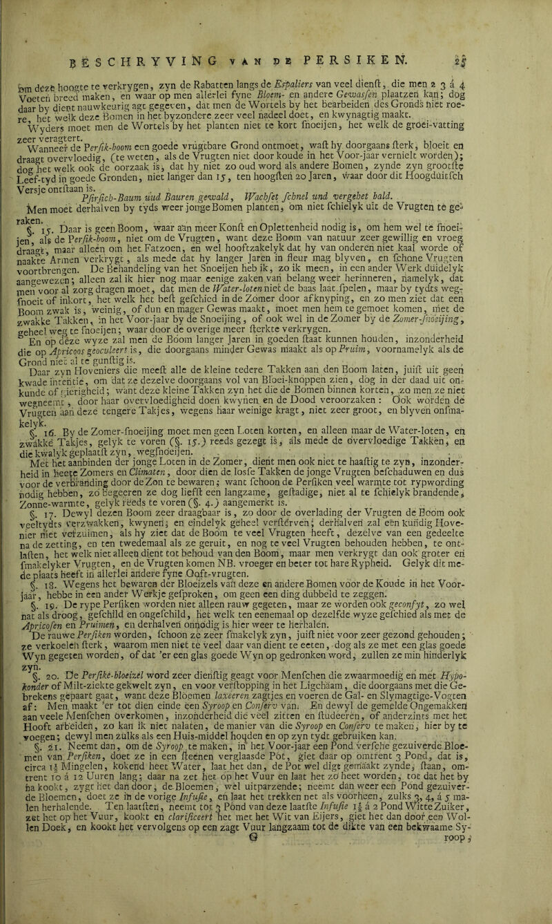 bm dézé hoogte te verkrygen, zvn de Rabatten langs de Espaliers van veel dien ft, die men 2 3 a 4 Voeteri breed maken, en waar op men allerlei fyne Bloem- en andere Gewasjen plaatzen kan; dog daar by dient nauwkeurig agc gegeven, dat rnen de Wortels by het bearbeiden,des Grprids hiet roe- re het welk deze Bomen m het byzonderc zeer veel nadeel doet, en kwynagtig maakt. Wyders moet men de Wortels by het planten niet te kort fnoeijen, het welk de groei-vatting ^WanneeiMe Perjik-boom een goede vrügtbare Grond ontmoet, waft hy doorgaans fterk, bloeit en draag't overvloedig, (te weten, als de Vrugten niet door koude in het Voor-jaar vernielt worden); dou het welk ook de oorzaak is, dat hy niet zo oud word als andere Bomen, zynde zyn grootft? Leef-tyd in goede Gronden, niet langer dan 15, ten hoogfteh 20 Jaren, waar door dit Hoogdüitfch Veisjeon ' pj^irjjcij_paum tmd Baar en gewald, Wachfet fchnel und ver gebet bald. Men moet derhalven by tyds weer jonge Bomen planten, om niet fchielyk uit de Vrugten te ge-* raken* \ ? t > > 1 v. - ■ « *. > . k 15. Daar is geen Boom, waar aan meer Konft en Oplettenheid nodig is, om hem wel té fnoei- jen ' als'de Perfik-boom, niet om de Vrugten, want deze Boom van natuur zeer gewillig en vroeg draa°r maai4 alleen om het.Fatzoen, en wel hooftzakelyk dat hy van onderen niet kaal worde of naakte’Armen verkrygt, als mede dat hy langer Jaren in fleur mag blyven, en fchone Vrugten vóórtbrengen. De Behandeling van het Snoeijen heb ik, zo ik meen, in een ander Werk düidelyk aangewezen; alleen zal ik hier nog maar eenige zaken van belang weer herinneren, hamelyk, dat ïnen voor al zorg dragen moet , dat men de Water-loten niet de baas laat.fpelen, maar by tydts weg- fnoeit of inkort, hetwelk het beft gefchied in de Zomer door afknyping, en zo men'ziet dat een Boom zwak is^ weinig, of dun en mager Gewas maakt, moet men hem tegemoet komen, met de zwakke Takken, in het Voor-jaar by de Snoeijing, of ook wel in de Zomer by de Zomer-Jh'osijing, veheel weg te fnoeijen; waar door de overige meer fterkte verkrygen. & En op deze wyze zal men de Boom langer Jaren in goeden ftaat kunnen houden, inzonderheid die op Apricoos geoculeert is, die doorgaans minder Gewas maakt z\% op Pruim', voornamelyk als de Grond niet al te gunftig is. Daar zvn Hoveniers die meeft alle de kleine tedere Takken aan den Boom laten, juift uit geen kwade intentie, om dat ze dezelve doorgaans vol van Bloei-knoppen zien, dbg in dér daad uit on- kunde of gierigheid; want deze kleine Takken zyn het die de Bomen binnen korten, zo men.ze niet we®neemt’j door haar overvloedigheid doen kwyrien en de Dood veroorzaken : Öok worden de Vrugten aan deze tengere Takjes, wegens Haar weinige kragt, niet zeergroot, en blyven onfma- 16. By de Zomer-fnoeijing moet men geen Loten korten, en alleen maar de Water-loten, eii zwakkë Takjes, gelyk te voren (§. I5-) reeds gezegt is, als mede de overvloedige Takken * en die kwalyk geplaatft zyn, wegfnóeijen. , , . .. . . * , ■ Mét het aanbinden der jonge Loten in de Zomer, dient men ook niet te haaftig te zyn, inzonder- heid in heete Zomers en Climaten, door dien de losfe Takken de jonge Vrugten bcfchaduwen en dus voor de verbranding door de Zon te bewaren; want fchoon de Perftken veel warmte tot rypwording nodig hebben, zóbegeeren ze dog liefft een langzame, geftadige, niet al te fchielyk brandende» Zonne-warmte, gelyk reeds te voren (§. 4.) aarigemerkt is. §. 17. Dewyl dezen Boom zeer draagbaar is, zo door de overlading der Vrugten de Boom ook veeïtydts verzwakken, kwyneri; en eindelyk geheel verderven; derhalven zal een kundig Hove- nier niet vefzuimen, als hy ziet dat de Boom teveel Vrugten heeft, dezelve van een gedeelte na de zetting, en ten twedemaal als ze geruit, en nog te veel Vrugten behouden hebben, te ont- laden, het welk niet alleen dient tot behoud van den Boom, maar men verkrygt dan ook groter eri fmakelyker Vrugten, en de Vrugten komen NB. vroeger ed beter tot hare Rypheid. Gelyk dit me- de plaats heeft in allerlei aridere fyne Ooft-vrugten. 18. Wegens het bewaren der Bloelzels vah deze en andere Bomen voor de Koude in het Voor- jaar, hebbe in een ander Werkje gefproken, om geen een ding dubbele! te zeggen. §. 19. De rype Perfiken worden niet alleen rauw gegeten, maar ze worden ook geconfyt, zo wei nat als droog, gefchfld én ongefchild. Het welk ten eenemaal op dezelfde wyze gefchied als met de Apricofen en Pruimen, en derhalven onnodig is hier weer te Herhalen. De rauwe Perfiken worden, fchoon ze zeer fmakelyk zyn, juift niét voor zeer gezond gehouden ; ze verkoelen fterk, waarom mén niet te veel daar van dient te eeten, dog als ze met een glas goede Wyn gegeten worden, of dat ’er een glas goede Wyn op gedronken word, zullen ze min hinderlyk zyn. §. 20. De Perfikè-bloeizèl word zeer dienftig geagt voor Menfchen die zwaarmoedig en met Hypo- kouder of Milt-ziekte gekwek zyn, en voor verftoppihg in het Ligchaam, die doorgaans met die Ge- brekens gêpaart gaat, want deze Bloemen laxeeren zagtjes en voeren de Gal- en Slymagtige-Vogten af: Men maakt 3er tot dien einde ëen Syroop en Conferv van. En dewyl de gemelde Ongemakken aan veele Menfchen Overkómen, inzonderheid die véél zitten enftudeerèn, of anderzints met het Hooft arbeiden, zo kan ik niet nalaten, de manier van die Syroop en Conferv temaken, hier by te voegen; dewyl men zulks als een Huis-middel hoijden en op zyn tydt gebruiken kan. §1 21. Neemt dan, om de Syroop te maken, in het Voor-jaar een Pond verfebe gezuiverde Bloe- men van Perfiken, doet ze in een IJeenen verglaasde Pöt, giet daar op omtrent 3 Pond, dat is, circa Mingelen, kokend heet Water, laat het dan, de Pot wel digfi gemaakt zynde, ftaan, om- trent 10 a 12 Uuren lang; daar na zet het op het Vuur en laat het zöheet worden, tot dat het by ha kookt, zygt het dan door, deBloemen, wél uitparzehde; neemt dan weer een Pond gezuiver- de Bloemen, doet ze in de vorige Infujie, en laat het trekken net als voorheen, zulks 3, 4, a 5 ma- len herhalende. Ten laatften, neemt tot 3 Pónd van deze laat Be Infujie j| a 2 Pond Witte Zuiker, zet het op het Vuur, kookt en clarijiceert het met het Wit van Eijers, giet het dan door .een Wol- len Doek, en kookt het vervolgens op een zagt Vuur langzaam tot de dikte van een bekwaame Sy-