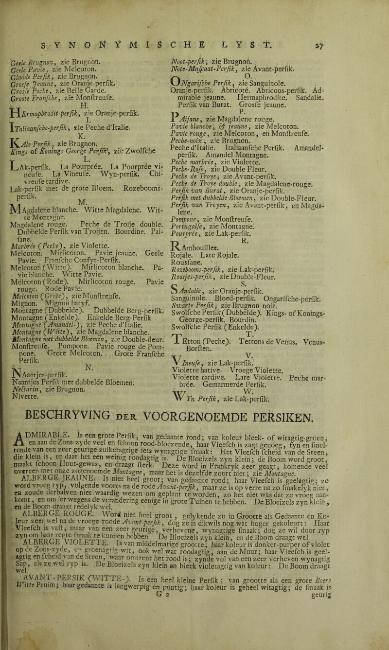 SYNONYMISCHE LYST. ~Gee,le Brugnon, zie Brugnon. Geele Pavie, zie Melcoton. Gladde Per fik, zie Brugnön. Grojfj Jeaune, zie Oranje-perfik.' Groi/e Peche, zie Belle Garde. Groote Franfche, zie Monftreufe. TT H. XIErmapIjTcdit-perfik, zie Oranje-perfik, \Taliaanfcbe-perfik, zie Peche d’Italie, T7 . K. Perjïk, zie Brugnon. Xings of Konings George Pér fik’, zie Zwolfche T L‘ > . .LvAk-perfik. La Pourpree. La Pourpree vi- neufe. La Vineufe. Wyn-perfik. Chi- vreufe tardive. Lak-perftk met de grote Bloem. Rozebooms- perfik. AT M- jYlAgdalene Manche. Witte Magdalene. Wit- te M on tagne. Magdalene rouge. Peche de Troije doublé. Dubbelde perfik van Troijen. Bourdinë. Pai- fane. Marbrée (Peche'), zie Violette. Melcoton. Mirlicoton. Pavie jeaune. Geële Pavie. Franfche Confyt-Perfik. Melcoton (Witte). Mirlicoton Manche. Pa- vie Manche. Witte Pavie. Melcoton (Rode). Mirlicoton rouge. Pavie rouge. Rode Pavie. Melcoton (Grote), zie Monftreufe. Mignon. Mignon hatyf. Montagne (Dubbelde). Dubbelde Berg-perfik. Montagne (Enkelde). Enkelde Berg-Perfik Montagne (Amandel-), zie Peche d’Italie. Montagne (IVitte), zie Magdalene blanche. Montagne met dubbelde Bloemen, zie Double-fleur. Monftreufe. Pompone. Pavie rouge de Pom- pone. Grote Melcoton. Grote Franfche - PcrflL N NAantjes-perfik. . Naantjes Perfik met dubbelde Bloemen. Neüarin, zie Brugnon. Nivette; JNoot-perfik s zie Brugnon. Note-Mufiaat-Perfik , zie Avant-perfik, ONgarifche Perfik, zie Sanguinolc. Oranje-perfik. Abricoté. Abricoos-perfik. Ad- mirable jeaune. Hermaphrodite. Sandalie. Perfik van Burat. Grosfe jeaune. R Jr Aijane, zie Magdalene rouge. Pavie blanche,, & jeaune, zie Melcoton. Pavie rouge, zie Melcoton, en Monftreufe. Peche-noix, zie Brugnon. Peche d’Italie. Italiaanfche Perfik. Amandel- perfik. Amandel Montagne. Peche marbrée, zie Violette. Peche-Rofe, zie Doublé Fleur. Peche de Troye, zie Avant-perfik. Peche de Troye doublé, zie Magdalene-rouge, Perfik van Burat, zie Oranje-perfik. Perfik met dubbelde Bloemen, zie Double-Fleur. Perfik van Troyen, zie Avant-péffik, en Magda- lene. Pompone, zie Monftreufe. Portugalfe, zie Montagne. Pourpree, zie Lak-perfik. JR.Ambouillee. Rojale. LateRojale. Rousfane. Rozebooms-perfik, zie Lak-perfik, Roosjes-perfik, zie Double-Fleur. S Andalie, zie Oranje-perfik. Sanguinole. Bloed-perfik. Ongarifche-perfik. Svoarte Perfik, zie Brugnon noir, Swolfche Perfik (Dubbelde). Kings- of Konings» George-perfik. Bourdin. Swolfche Perfik (Enkelde), TEtton (Peche). Tettons de Venus. Venus- Borften. VIneiife , zie Lak-perfik. Violette hative. Vroege Violette. Violette tardive. Late Violette. Peche mar- brée. Gemarmerde Perfik. Wrn Perfik, zie Lak-perfik. BESCHRYVING der. VOORGENOEMDE PERS1KEN. ADMIRABLE, Is een grote Perfik, van gedaante rond; van koleur bleek- of witagtig-groen, en aan deZons-zyde veel en fchoon rood-bloezende, haar Vleefch is zagt genoeg, fyn en ftnel- tende yan een zeer getuige zuikeragtige iets wynagtige fmaak: Liet Vleefch fcheid van de Steen, die klem is, en daar het een weinig roodagtig is. De Bloeizels zyn klein; de Boom word groot, maakt ichoon riout-gewas, en draagt fterk. Deze word in Frankryk zeer geagt. komende veel ^A^DTDr^Tü aogenoemde Montagne, maar het is dezelfde zoort niet; zie Montagne. ALBEKOris JEAUiNE. Is met heel groot; van gedaante rond; haar Vleefch is geelagtig; ze word vioeg i yp, volgende voorts na de rode Avant-perfik, maar ze is op verre na zo fmakelyk niet, en zoucie derhalven met waardig wezen om geplant te worden, zo het niet was dat ze vroeg aan- kornt ,, en om ei wegens de verandering eenige in grote Tuinen te hebben. De Bloeizels zyn klein , en de Boom draagt redelyk wel. J ALBËRGE ROUGE. Word niet heel groot, gelykende zo in Grootte als Gedaante en Koa leur zeei wel na de vroege roodt Avant-perfik, dog ze is dikwils nog wat hoger gekoleurt: Haar Vleelcn is valt, maar yan een zeer geurige, verhevene, wynagtige fmaak; dog ze wil door ryp t01rforp mnTuTTr11111!011 hebben De Bloeizels zyn klein, en de Boom draagt wel ALljMbli V1UEEI IË. Is van middelmatige grootte; haar koleur is donker-purper of violet op de Zons-zyde, ey groenagtig-wit, ook wel wat roodagtig, aan deMuur; haar Vleefch is geel- agtig en lcheid van de oteen, waar omtrent het rood is; zynde vol van een zeer verheven wynagtig Sajj, ais ze we. ryp is, Le Bloeizels zyn klein en bleek violetagtig van koleur: De Boom draagt irr^ '1 SIK (WITTE-). Is een heel kleine Perfik ; van grootte als een grote Boers H itte Pruim; haar gedaante is langwerpig en^puntig; haar koleur is geheel witagtig; de fmaak is G 2 geurig;