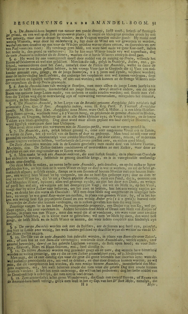 BESCHRY VING VAN DE AMANDEL-BOOM, jt §. 3. De Amandel-boom begeert van natuur een goede drooge, liefft zand- , keizël- of flecnagti- gC grond, en een wel op dc Zon geëxponeerde plaats; in vogte en kleiagtige gronden groeit hy ook wef genoeg, maar daar in draagt hy minder, en de Vrugten worden minder goed: Hy maakt zeer weinig Wortels, waar door hy onderhevig is, ligt door de Wind om ver geworpeTte worden, weshaïven men dezelve op een voor de Winden gedekte warme plaats zetten, en daarenboven met 'een Paal voorzien moet : Hy verdraagt geen Meft, ten ware heel oude vergane Koe-meft, indien het nodig is, den grond te verbeteren: En hy kanonze Winter-koude vry wel tegenftaan, dog de zoete Amandel is tederder als de Bittere, waarom die in harde Winters zdmtyds dood gaan. §. 4. Hy word by ons voortgeteelt meed door middel van de zuiging op Pruim, willende hei: Enten of Oculeeren zó wel niet gelukken. Men kan die ook, gelyk in Frankryk, Italien, enz., ge- fchied, vermeerderen door het Zaad, namelyk door de Pitten der Amandels, welke na datze de Winter over te meuken gedaan hebben , in het vroege Voor-jaar in Greppels die i| Voet van mal- kander gemaakt zyn, gelegt, en de jónge Boomtjes, 2 a 3 Jaren oud zynde, verplant worden; maar de ondervinding heeft geleert, dat zodanige het verplanten niet wel kunnen verdragen, fiegt gewas maken en ligtclyk verderven, of niet oud worden; ook kunnen ze de drenge Winters min- der tegendaan als de óp Pruim gezoogde. §. 5, Aan de Amandel-boom valt weinig te fnoeijen, men moet alleen de jonge Loten jaarlyks tot omtrent de helft inkorten, inzonderheid aan jonge Bomen, dewyl dezelve anders, om dat deze Boom van natüure lange Loten maakt, van onderen te naakt zouden worden; ook fnoeit men t’ef- fens die Takken weg die. te overvloedig zyn of verwarring veroorzaken, mitsgaders het onnutte, magere, en het doode Hout. , k §. 6. De.Naanties-Amandel, in het Latyn van de Botanici genaamt Amygdalus foliis petiolatis bafi attenuiatis Linn. Gen. e? Spec. Amygdalus indica, nana. H. Reg. Parif. P. Tournef. A.tngdalus pimila, M. Hort. Reg Bles. Amygdalus nana Munt. ware Oeff. & Hidór..; is een klein Heeder- igtig Boom-gewas, wasfende maar 4 a-5 Voeten hoog, en gelykende de gemene Amandel in Bladen, jBloemen, en Vrugten, behalven dat ze in alle delen kleinder zyn; de Vrugt is bitter, en de jonge Takken zyn bleek-geelagtig. Dog deze word maar alleen geplant om haar cierlyke Bloemen, en word ligtélyk voortgezet door haar Uitlopers. Men meet deze zoort piet verwarren met de Naantjes-perfik, waar van te voren gemeld is. §. 7. De Amandels, zyn, gelyk bekent genoeg is, eene zeer aangename Vrugt om te Keten; te weten de Zoete, het zy verfch van de Boom of daar na gedroogt. Men houd ze ook voor zeef gezond en voedende, voornamclyk voor zwakke Menfchen, die door ziekte, reizen, of anderzins hunne kragten verloren hebben, verfterkende deLevens-geeften zeer, en niaken goed bloed. De Zoele Amandelen worden ook in de Keuken georbert; men maakt daar van lekkere Taarten, Marjëpein, enz. De Zuiker-bakkers candelizeeren of overtrekken ze met Zuiker, waar door ze lieflyker en ook niet ongezonder om te Eeten worden. 8. Men maakt ’er ook een Amandel-melk van, die zeef lieflyk finaakt, en in plaats van Chocolade jcan gedronken worden, hebbende na genoeg dezelfde kragt, en is in voorgemelde omftandig- heden zeer dienftig. Om deze Melk te maken, zo neemt befte zoete Amandels, pelt dezelve, en op dat zulks te ligter eefchieden kan, zo legt men ze in warm Water en legt ze daar in wat te weeken, zo zal de Schil gc- inakkelvk afgaan; gcfchilt zynde, ftampt ze in een fteenen of houten Mortier met een houten Stam- per, een weinig heet Water ’er by voegende, tot dat ze heel fyn geftampt zyn; daar na dóet ’er nog zo veel Water by, dat ’er tot 4 Oneen gepelde Amandels, ruim een Pond, dat is, omtrent een haif Mingelen Water, bykomt; alles wel gemengt zynde, zo giet het door een Doek, en wringt of perft het wel uit, vervolgens zet het doorgezygde Vogt, dat wit als Melk is, op het Vuur, voegt daar by witte Zuiker naar believen, om het zoet te hebben, laat het een weinig zagtjes ko- kent en drinkt het dan warm als Chocolade: Wil men deze Melk nog aangenamer en kragtiger heb- ben5 zo voegt ’er wat goed Roze-water ten cerften, in plaats van gemeen Water, by, of in het ko- kenden weinig heel fyn gepoeijerdc Caneel cn een weinig Amber gris(i a 2 grein); hoewel vele Vrouwtjes de Amber niet kuunen verdragen * en in zulken gevallen kan men die weg laten. Zommige voegen ’er in het koken, by voorgemelde proportie, een Doijer vaneen Ey, wel ge- klopt zynde, dat zeer voedzaam is. Andere bereiden deze Melk of Drank met Melk van Koeijen of Geiten, in plaats vsn met Water, maar dan word die al te voedzaam, ten ware voor zeer zwakke kragteloze Menfchen, en in kleine mate te gebruiken; wil men ’er Melk by doen, dan word beft geagt, de helft Melk en de helft Water te nemen, dat voor ieders complexïe niet hinderlyk zyn Icciri §. 9. De onrype Amandels worden ook met dc Bolders, eer deStenen nog hard zyn, geconfytj dog hier te Lande zeer weinig, het welk anders gefchied op dezelfde wyze als we hier na van de O- ker-JSoten zullen zeggen. §. 10. De Olie van de zoete Amandels kan gebruikt worden, in plaats van Boom-olie overZalaad, ehz., of men kan ze met Boom- olie vermengen; wordende deze Amandel-olie, verfch zynde, zeer gezond bevonden, dewyl ze het geheele Ligchaam verzagt, de Buik open houd; en'voorBuik- p\n, Graveel, Nier- eh Blaze-fmerten, enz., heel dienftig is. §. 11. Dc bittere Amandels worden nog gezonder geagt als de zoete , dog wégens ha-e bitterheid worden ze weinig genuttigt, ten zy dat ze met Zuiker gecandelifeert zyn, óf in Medicynen. Men zegt, dat ze zeer dienftig zyn voor die gene die grote vrienden met Baccbus zyn; want de- wyl zodanige genoodzaakt zyn * om veel te drinken, en daar door dronken kunnen worden, zo wil men dat dit voorgekomen kan worden, als men eenige bittere Amandels, inzonderheid des Mor- gens5nugteren, eet, het welk beletten zoude dat men voor die gehele Dag niet zoude kunnen dronkenT orden: Ik heb het nooit onderzogt, die wil kan het probecreh; dog het befte middel van de Dronkenfchap is zekerlyk, dat men niet te veel drinke. §. 12. Zeer aanmerkelyk is het groot Wonderwerk, dat Godt met twaalf Staven, ofRyzenvan de Amandel-boom heeft verrigt, gelyk men leeft in het 17 Cap. van het 1FBoek.Mof es, namelyk, dat H 2 Aio fes,