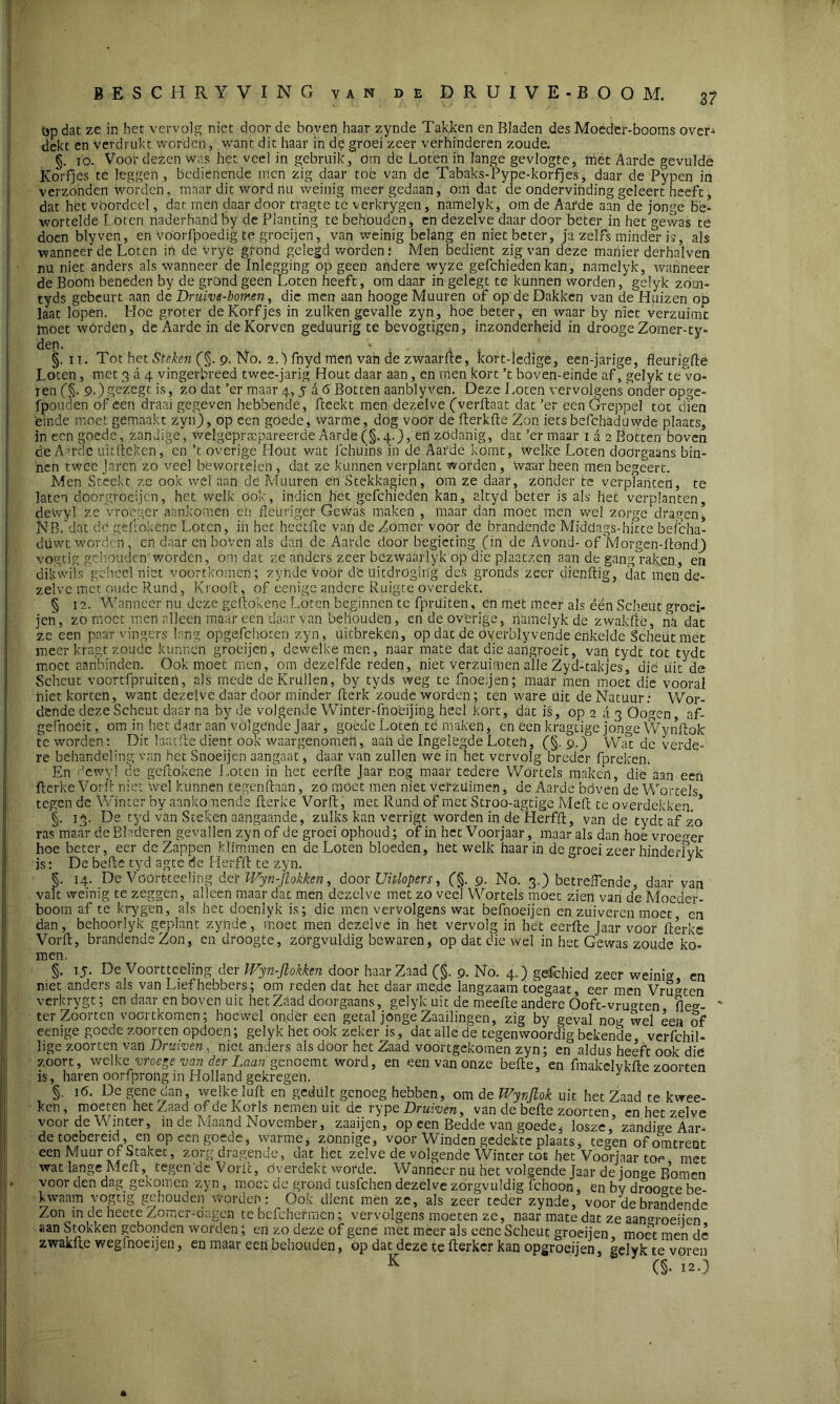 op dat ze in het vervolg niet door de boven haar zynde Takken en Bladen des Moeder-booms over-1 dekt en verdrukt worden, want dit haar in de groei zeer verhinderen zoude. §. 10. Voor dezen was het veel in gebruik, Om de Loten in lange gevlogte, met Aarde gevulde Korfjes te leggen , bedienende men zig daar toe van de Tabaks-Pype-korfjes, daar de Pypen in verzonden worden, maar dit word nu weinig meer gedaan, om dat de ondervinding geleert heeft, dat het voordeel, dat men daar door tragte te verkrygen, namelyk, om de Aarde aan de jonge bé- worteldê Loten naderhand by de Planting te behouden, en dezelve daar door beter in het gewas te doen blyven, en voorfpoedig te groeijen, van weinig belang en niet beter, ja zelfs minder is, als wanneer de Loten in de vrye grond gelegd worden .* Men bedient zig van deze manier derhalven nu niet anders als wanneer de Inlegging op geen andere wyze gefchieden kan, namelyk, wanneer de Boom beneden by de grond geen Loten heeft, om daar in gelegt te kunnen worden, gelyk zotn- tyds gebeurt aan de Druivs-bomen, die men aan hooge Muuren of op deDakken van de Pluizen op laat lopen. Hoe groter de Korfjes in zulken gevalle zyn, hoe beter, en waar by niet verzuimt moet wórden, de Aarde in de Korven geduurig tc bevogtigen, inzonderheid in drooge Zomer-ty- dep. §. 11. Tot het Steken (§. 9. No. 2.') fnyd men van de zwaarLe, kort-ledige, een-jarige, fleurigfte Loten, met 3 a 4 vingerbreed twee-jarig Hout daar aan, en men kort ’t boven-einde af, gelyk te vo- ren (§. 9-) gc'zegt is, zo dat ’er maar 4,566 Botten aanblyven. Deze Loten vervolgens'onder opge- fpouden of een draai gegeven hebbende, Leekt men dezelve (verLaat dat ’er een Greppel tot dien einde moet gemaakt zyn), op een goede, warme, dog voor de LerkLe Zon iets befchaduwde plaats, in een goede, zandige, wclgepracpareerde Aarde (§.4.), en zodanig, dat ’er maar 1 a 2 Botten boven de Amde uit Leken, en ’t overige flout wat fchuins in dé Aarde komt, welke Loten doorgaans bin- nen twee Jaren zo veel beworteleh , dat ze kunnen verplant worden, waar heen men begeert. Men Steekt ze ook wel aan de Muuren en Stekkagien, om ze daar, zonder te verplanten, te laten doorgroeijen, het welk ook, indien het gefchieden kan, altyd beter is als het verplanten, dewyl ze vroeger aankomen en fleuriger Gewas maken , maar dan moet men wel zorge dragen, NB.'dat de geLokene Loten, in het hcötfte van de Zomer voor de brandende Middags-hiae befcha- diivvt worden, en daar en boven als dan de Aarde door begieting (in dc Avond- of Morgen-Londj) vogtig gehouden' worden, om dat ze anders zeer bézwaarlyk op die plaatzen aan de gang raken, en dikwils geheel niet voortkomen; zynde voor de uitdroging deS gronds zeer dienLig, dat men de- zelve met oude Rund, KrooL, of eenige andere Ruigte overdekt. § 12. Wanneer nu deze geLokene Loten beginnen te fpruiten, en met meer als ëén Scheut groei- jeri, zo moet men alleen maar een daar van behouden, en de overige, namelyk de zwakLé, na dat ze een paar vingers lang opgefchöten zyn, uitbreken, op dat de overblyvende enkelde Scheut mét meer kragt zoude kunnen groeijen, dewelke men, naar mate dat die aangroeit, van tydt tot t^dc moet aanbinden. Ook moet men, om dezelfde reden, niet verzuimen alle Zyd-takjes, dié uit de Scheut voortfpruiten, als mede de Krullen, by tyds weg te fnoe.jen; maar men moet die vooral biet korten, want dezelve daar door minder Lerk'zoude worden; ten ware uit de Natuur: Wor- dende deze Scheut daarna by de volgende Winter-fnoëijing heel kort, dat is, op 2 a 3 Oogen, af- gefhoeit, om in het daar aan volgende Jaar, goedé Loten temaken, en een kragtige jonge WynLok te worden: Dit laatLedient ook waargenomen, aan de Ingelegde Loten, (§.9.)° Wat de verde- re behandeling van het Snoeijen aangaat, daar van zullen we in het vervolg breder fpreken. En dewyl de geLokene Loten in het eerLe Jaar nog maar tedere Wortels maken, die aan een Lerke VorL niet Wel kunnen tegen Laan, zo moet men niet verzuimen, de Aarde bóven de Wortels tegen de Winter by aankomende Lerke VorL, met Rund of met Stroo-agtige MeL te overdekken. * §. 13. De tyd van Steken aangaande, zulks kan verrigt worden in de HerfL, van de tydt af zo ras maar de Bladeren gevallen zyn of de groei ophoud; of in het Voorjaar, maar als dan hoe vroeger hoe beter, eer de Zappen klimmen en de Loten bloeden, hetwelk haar in de groei zeer hinderfvk is: De beLe tyd agte de HerfL te zyn. y §. 14. De Vöört-teeling delt IFyn-Jtokken, door Uitlopers, (§. 9. No. 3.) betreffende, daar van valt weinig tc zeggen, alleen maar dat men dezelve met zo veeJ Wortels moet zien van de Moeder- boom af te krygen, als het doenlyk is; die men vervolgens wat befnoeijen en zuiveren moet cn dan, behoovlyk geplant zynde, moet men dezelve in het vervolg in hét eerLe Jaar voor Lerke VorL, brandende Zon, cn droogte, zorgvuldig bewaren, op dat die wel in het Gewas zoude ko- men. is ken §. 15. De Voortteeling der IVyn-Jlokken door haar Zaad (§. 9. No. 4.) gefchied zeer weinig en niet anders als van Liefhebbers; om reden dat het daar me.de langzaam toegaat, eer men Vrimen verkrygt; cn daar cn boven uit het Zaad doorgaans, gelyk uit de meeLe andere Ooft-vrugten flee- terZoorten voortkomen; hoewel onder een getal jonge Zaailingen, zig by geval no^ wel een of eenige goede zoorten opdoen; gelyk het ook zeker is, dat alle de tegenwoordig bekende verfchil- lige zoorten van Druiven, niet anders als door het Zaad voortgekomen zyn; en aldus heeft ook die y.oort, welke- vroege van der Laan genoemt word, en een van onze beLe, en fmakelykLe zoorten , haren oorfprong in Holland gekregen. J §. 16. De gene dan, welke luL en gedült genoeg hebben, om de Wynfiok uit het Zaad te kwee- -n, moeten het Zaad of de Korls nemen uit de rype Druiven, van de beLe zoorten en het zelve voor de Winter, in de Maand November, zaaijen, op een Bedde van goede3 loszezandige Aar- de toebereid, en op een goede, warme, zonnige, voor Winden gedekte plaats, tegen of omtrent een Muur of Staket, zorg dragende, dat het zelve de volgende Winter tot het Voorjaar toe met wat lange MeL, tegen de VorL, overdekt worde. Wanneer nu het volgende Jaar de jonge Bomen voor den dag gekomen zyn, moet de grond tusfehen dezelve zorgvuldig fchoon, en bv droogte be- kwaam vogtig gehouden worden: Ook dient mén ze, als zeer teder zynde, voorde brandende Zon in de hecte Zomer-dngcn te befchermen; vervolgens moeten ze, naar mate dat ze aan°roeiien aan Stokken gebonden worden; en zo deze of gene met meer als eenc Scheut groeijen moet men de zwakLe wegfnoepen, en maar een behouden, op dat deze te Lerkcr kan opgroeijen, gelyk te voren K (5- 12.)
