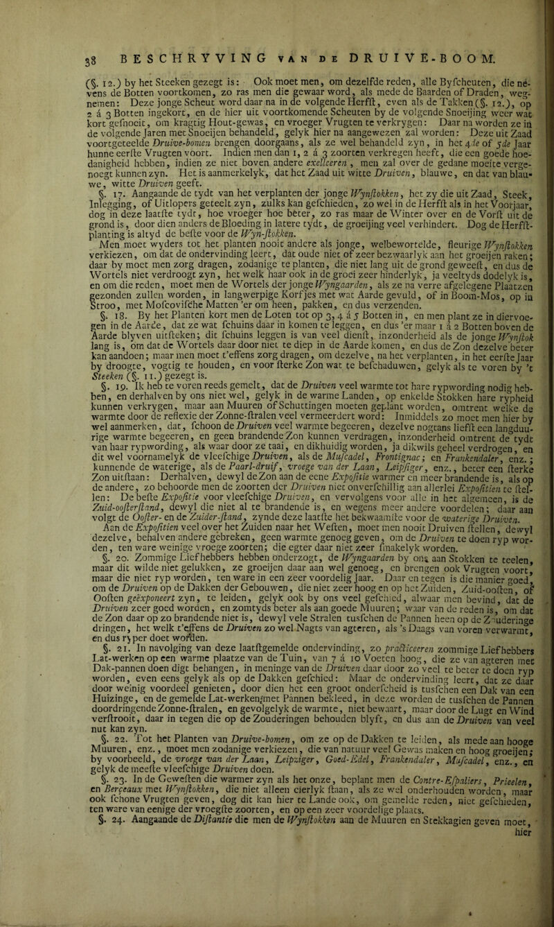 (§. 12.) by het Steeken gezegt is: Ook moet men* om dezelfde reden, alle Byfcheuten, die né- vens de Botten voortkomen, zo ras men die gewaarword, als mede de Baarden of Draden, weg- nemen: Deze jonge Scheut word daar na inde volgende Herfft, even als de Takken (§. 12.), op 2 d 3 Botten ingekort, en de hier uit voortkomende Scheuten by de volgende Snoeijing weer wat kort gefnocit, om kragtig Hout-gewas, en vroeger Vrugten te verkrygen: Daar na worden ze in de volgende Jaren met Snoeijen behandeld, gelyk hier na aangewezen zal worden: Deze uit Zaad voortgcteelde Druive-bomen brengen doorgaans, als ze wel behandeld zyn , in het 4de of yde Jaar hunneeerlte Vrugten voort. Indien men dan 1, 2 a 3 zoorten verkregen heeft, die een goede hoe- danigheid hebben, indien ze niet boven andere exelleeren , men zal over de gedane moeite verge- noegt kunnen zyn. Het is aanmerkelyk, dat het Zaad uit witte Druiven, blauwe, en dat van blau- we, witte Druiven geeft. §. 17. Aangaande de tydt van het verplanten der jonge Wynjlokken, het zy die uit Zaad, Steek, Inleggmg, of Uitlopers geteelt zyn, zulks kan gefchieden, zo wel in de Herfft als in het Voorjaar, dog in deze laatfte tydt, hoe vroeger hoe beter, zo ras maar de Winter over en de Vorft uit de grond is, door dien anders de Bloeding in latere tydt, de groeijing veel verhindert. Dog de Herfft- planting is altyd de befte voor de Wyri-Jlokken. Men moet wyders tot het planten nooit andere als jonge, welbewortelde, fleurige Wynjlokken verkiezen, om dat de ondervinding leert, dat oude niet of zeer bezwaarlyk aan het groeijen raken; daar by moet men zorg dragen, zodanige te planten, die niet lang uit de grond ge weeft, en dus de Wortels niet verdroogt zyn, het welk haar ook in de groei zeer hinderlyk, ja veeltyds dodelyk is, en om die reden, moet men de Wortels der jonge Wyngaarden, als ze na verre afgelegene Plaatzcn gezonden zullen worden, in langwerpige Korfjes met wat Aarde gevuld, of in Boom-Mos, op in troo, met Mofcovifche Matten’er om heen, pakken, en dus verzenden. §. 18. By het Planten kort men de Loten tot op 3, 4 a 5 Botten in, en men plant ze in diervoe- gen in de Aarde, dat ze wat fchuins daar in komen te leggen, en dus ’er maar 1 a 2 Botten boven de Aarde blyven uitfteken; dit fchuins leggen is van veel dienft, inzonderheid als de jonge Wynftok lang is, om dat de Wortels daar door niet te diep in de Aarde komen, en dus de Zon dezelve béter kan aandoen; maar men moet t’effens zorgdragen, om dezelve, na het verplanten, in het eerfte Jaar by droogte, vogtig te houden, en voor fterke Zon wat te befchaduwen, gelyk als te voren by ’t Steeken (§. 11.) gezegt is. §. 19. ik heb te voren reeds gemelt, dat de Druiven veel warmte tot hare rypwording nodm heb- ben, en derhalven by ons niet wel, gelyk in de warme Landen , op enkelde Stokken hare rypheid kunnen verkrygen, maar aan Muuren of Schuttingen moeten geplant worden, omtrent welke de warmte door de reflexie der Zonne-ftralen veel vermeerdert word: Inmiddels zo moet men hier by wel aanmerken, dat, fchoon de Druiven veel warmte begeeren, dezelve nogtans liefft een langduu- rige warmte begeeren, en geen brandende Zon kunnen verdragen, inzonderheid omtrent de tydt van haar rypwording, als waar door ze taai, en dikhuidig worden, ja dikwils geheel verdrogen, en dit wel voórnamelyk de vleefchige Druiven, als de Mufcadel, Frontignac; en Frunkendale°, enz. * kunnende de waterige, alsd e Paarl-druif, vroege van der Laan, Leipfiger, enz., beter een fterke Zon uitftaan: Derhalven, dewyl de Zon aan de eene Expojitie warmer en meer brandende is, als op de andere, zo behoorde men de zoorten der Druiven niet onverfchillig aan allerlei Expofitien te (tel- len: De befte Expojitie voor vleefchige Druiven, en vervolgens voor alle in het algemeen, is de Zuid-oojterfland, dewyl die niet al te brandende is, en wegens meerandere voordelen; daar aan volgt de Öofler- en de Zuider-Jland, zynde deze laatfte het bekwaamde voor de waterige Druiven. Aan de Expofitien veel over het Zuiden naar het Weften, moet men nooit Druiven ftellen, dewyl dezelve, behalven andere gebreken, geen warmte genoeg geven, om de Druiven te doen ryp wor- den, ten ware weinige vroege zoorten; die egter daar niet zeer fmakelyk worden. §. 20. Zommigc Liefhebbers hebben onderzogt, de Wyngaarden by ons aan Stokken te teelen maar dit wilde niet gelukken, ze groeijen daar aan wel genoeg, en brengen ook Vrugten voort* maar die niet ryp worden, ten ware in een zeer voordelig Jaar. Daar en tegen is die manier ^oed* om de Druiven op de Dakken der Gebouwen, die niet zeer hoog en op het Zuiden, Zuid-ooften of* Ooften geexponeert zyn, te leiden, gelyk ook by ons veel gefchied, alwaar men bevind, dat de Druiven zeer goed worden, en zomtyds beter als aan goede Muuren; waar van de reden is / om dat de Zon daar op zo brandende niet is, dewyl vele Stralen tusfehen de Pannen heen op de Z~mdcrinCTe dringen, het welk t’effens de Druiven zo wel Nagts van agteren, als ’sDaags van voren verwarmt en dus r^ per doet worden. §. 21. In navolging van deze laatftgemelde ondervinding, zo pratticeeren zommige Lief hebbers Lat-werken op een warme plaatze van de Tuin, van 7 a 10 Voeten hoog, die ze van agteren mee Dak-pannen doen digt behangen, in meninge van de Druiven daar door zo veel te beter té doen ryp worden, even eens gelyk als op de Dakken gefchied: Maar de ondervinding leert, dat ze daar door weinig voordeel genieten, door dien het een groot onderfcheid is tusfehen een Dak van een Huizinge, en de gemelde Lat-werken/met Pannen bekleed, in deze wordende tusfehen de Pannen doordringende Zonne-ftralen, en gevolgelyk de warmte, niet bewaart, maar door de Lugt en Wind verftrooit, daar in tegen die op deZouderingen behouden blyft, on dus aan de Druiven van veel nut kan zyn. §. 22. Tot het Planten van Druive-bomen, om ze op de Dakken te leiden, als mede aan hooge Muuren, enz., moet men zodanige verkiezen, die van natuur veel Gewas maken en hoog groeijen; by voorbeeld, de vroege van der Laan, Leipziger, Goed-Edel, Frankendaler, Mufcadel] enz., en gelyk de meefte vleefchige Druiven doen. §. 23. In de Geweften die warmer zyn als het onze, beplant men de Contre-Efpaliers, Prieelen en Berceaux met Wynjlokken, die niet alleen cierlyk ftaan, als ze wel onderhouden worden , maar ook lchone Vrugten geven, dog dit kan hier te Lande ook, om gemelde reden, niet gefchieden ten ware van eenige der vroegfte zoorten, en op een zeer voordelige plaats. §. 24. Aangaande de Dijlantie die men de Wynjlokken aan de Muuren en Stekkagien geven moet, • hier I