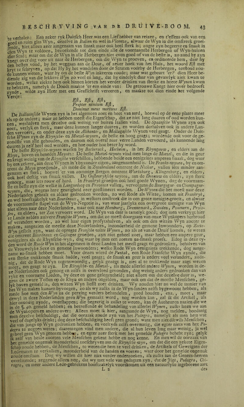 te verbalen: Èen zeker ryk Duitfch Heer was een Liefhebber van reizen, en t’effens ook van een ®oed en ruim glas Wyn, dezelve in Italien en wel in Viceraa, alwaar de Wyn in die omftreek groei- ende biet alleen zeer aangenaam van 1‘maak maar ook heel fterk is; zogte zyn begeerte en fmaak in dien Wyn te voldoen, bezoekende tot dien einde alle de voornaamfte Herbergen of Wyn-huizen dier Stad; maar óm dat de Wyn in alle Herbergen niet even goed of van de befte is, zo zond hy zyn kne°t over dag vooruit naar de Herbergen, om die Wyn te proeven, en ordineerde hem, daar hy den^beften vond, by het weggaan aan de Deur, of zeker hoek van het Huis, het woord EJi met kryt te fchryven, op dat Hy by het wandelen door de Straten voörby de Herbergen, terftohd zou- de kunnen weten , waar hy om de befte Wyn inkeeren zoude; maar wat gebeurt 'er? dien Heer be- diende zig van die lekkere Wyn zo veel en lang, dat hy eindelyk daar van gevaarlyk ziek kwam te worden, welke ziekte hem ook binnen korten het verder drinken van fterke en heete Wynen kwam te beletten, namelyk de Doodt maakte ’er een einde van: De getrouwe Knegt hier over bedroeft zynde wilde zyn Heer met een Graffchrift vereeren, en maakte tot dien einde het volgende w m, Ejt. Eft, a Propter nimium EJi, Dominus mens mortuus EJi. De Italiaanfche Wynen zyn in het algemeen zoet en heet van aard, hoewel op de eeiie plaats meer als op de andere; maar ze hebben meeft die Eigenfchap, dat ze niet lang du uren of oud worden kun- ren F weshalven men dezelve ook weinig ver buiten Italien vind. De Spaanfche Wynen zyn ook zoet* vetlyk en fterk, maar deze kunnen langer duuren, en worden derhalven ook in andere Lan- den vervoert, en onder deze zyn de Alikante-, en Mallagafcbe Wynen veel geagt. Onder de Duit- fche Wynen zyn de Rbynjcbe- en Moezel-wynen, de befte en hoog geagt; wordende ook voor de ge- zondfte van alle gehouden, en daarom ook overal naar verre Landen vervoerd, als kunnende lang duuren ja zelf heel oud worden, en hoe ouder hoe beter hy word. De befte Rhynfcbe-wynen wasfen by Bacherack , Hocbeim , in het Rhyngouw , en elders aan de Rbyn boven en beneden Mayntz: De befte Moezel-wynen vind men langs de Moezel, en die in geur en kra^t weinig van de Rbynjcbe verfchillen, hebbende beide een eenigzints amperen fmaak, dóg waar bv eenzekere, aan deze Wynen in ’t by zonder eigen, aangenaamheid is. De Franke-wynen, by en om- trent de Mayn groeijende, als mede die in Zwabenland omtrent de Neckar, vallen iets minder aan- genaam en fterk; hoewel’er van zommige Bergen omtrent Wurtzhurg, Klingenburg, en elders, ook heel deftig van fmaak vallen. De Oojienrykjcbe wynen, aan de Donmw en elders, zyn fterk genoe0’, maar iets rouw of hard. In Frankryk groeijen ook heel goede Wynen, dog de voornaam- fte en befte zyn die welke in Langnedocq en Provence vallen, vervolgens de Bourgogne' en Champagne- wynen die, wegens hare geurigheid zeer geeftimeert worden. De IVynen die het meeft naar deze Nederlanden gehaalt en aldaar gedronken worden, zo wel Rode als Witte, komen uit Frankryk, en wel hooftzakelyk vanBourdeaux, in welkers omftreek die in een grote menigte-groeit, en alwaar de voornaamfte ftapclvan de Wyn-Negotie is, van waar jaarlyks een overgrote menigte van Wyn niet alleen naar deze Nederlanden, maar ook naar Hamburg; De enne mark, Zweden, Pommern, Pruis- len, en elders, ter Zee vervoert word. De Wyn van daar is tamelyk goed; dog men verkrygt hier ‘te Lande zelden zuivereFranfcbe Wynen, om dat ze meeft doorgaans van onze Wynkopers herbroud of verandert worden , zo wel haar eigen profytshalven, als ook om den witten Wyn zoeter te maken, aangezien de meefte deze Nederlanders, inzonderheid de gemene Inwoonders, op Zoete- Wyn geftclt zyn, want de opregte Franfche witte Wynen , zo als ze van de Druif komen, te weten die omtrent Bourdeaux en Gqfcogne groeijen , zyn niet geheel zoet, maar hebben een ampere geur, eenigzints als de Rhynfche-wyn , dog waar by men eëh zoeten na-fmaak proeft. Edog in deze ty- den word de Roode Wyn in het algemeen in deze Landen het meeft geagt en gedronken, behalvcn van de Vrouwelyke Sexe en gemene Inwoonders; welke Rode Wyn eenigzints trekkende, dog aange- name na-fmaak hebben moet. Voor dezen wierd de Pontak, een Rode Franfche Wyn zynde, die een fterke trekkende fmaak hadde, veel geagt; de fmaak en geur is zedert veel verandert, zoda- ni«- dat de Rode Wyn tegenswoordig , gelyk gezegt is , niet al te trekkende maar zagt wezen moet, om geagt te zyn. De Rbynjcbe- en Moezel-, als mede allerlei andere Wynen, worden in de- ze Nederlanden ook genoeg en zelfs in overvloed gevonden, dog weinig anders gedronken dan van ryke en voorname Lieden, by deze en gene gelegentheid; niet alleen om dat dezelve duur is, wc- o'ens de zware Tollen op de Rhyu en andere ongelden, maar oók om dat de meefte Menfchen, ge- lyk boven gemeld is, den witten Wyn liefft zoet drinken. Wry zouden hier nu wel de manier van het Wyn maken kunnen by voegen, zo als wy zulks in de W yn-landcn zelfs bygewoont hebben, als mede hoe meö den Wyn na de perzing verders behandelen , goed houden , enz. , moet, maar dewyl in deze Nederlanden geen Wyn gemaakt word , nog worden kan , zal ik dit Artikel , als hierbnDodig zynde, overftappen; die begeerig is zulks te weten, kan dë Autheuren nazien die we in de §. 40.gemeld hebben; en betreffende de behandeling van allerlei Wynen, zulks laten we aan de WTyukopers en andere over: Alleen moet ik hier, aangaande de Wyn, nog melden, hoedanig men dezelve befchuldigt, dat die oorzaak zoude zyn van het Podegra, namelyk als men hem wat veel of dagelyks drinkt; dog deze befchuldiging heeft geen grond; want men ziet dikwils Menfchen, die van jongs op Wyn gedronken hebben, en veeltyds zelfs overmatig, die egter niets van het Po- degra te zeggen weten; daarentegen vind men andere, die al hun leven lang maar weinig, jawel geheel geen Wyn genoten hebb%n, en egter zeer fterk met het gemelde Podegra behebt zyn; gelyk ik zelf van béide zoorten vele Menfchen gekent hebbe en nog'kenne. En men wil de oorzaak van het gemelde ongemak inzonderheid toefchryven aan de Rbynfcbe wyn, om dat die een zekete Eigen- fchap zoude hebben, de Menfchen, te weten die hem te veel drinken , de Artikels of Gewrigten der Ledematen te verkalken, inzonderheid van de handen en voeten ; waar door het gemelde ongemak zoude ontftaan. Dog wy willen dit hier niet verder onderzoeken, als zulks aan de Genees-hecren overlatende; zeggende alleen nog, dat wy met vele van gedagten zyn, dat dtjigt, Podagra, Cbi- ragra, en meer andere Lede-gebrekens hooftzakelyk voortkomen uit een natuurlyke ingeborene aart L 2 des V