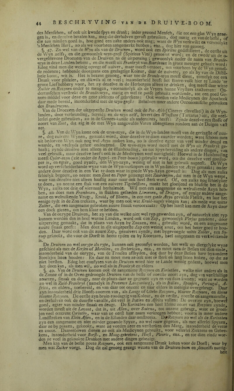 des Menfchen, of ook uit kwade fpys en drank; ieder gezond Menfch, die tot een glas Wyn <*ene- gen is, en dezelve betalen kan, mag die derhalven geruft gebruiken, dog matig en van de befte of die ten minften goed is, hoe goed een zake anders ook mag; want de Wyn verkwikt en vervrolvkt ’s Menfchen Hert, zo als we voorheen aangemerkt hebben ; enz., dog hier van genoeg * §. 47- Zo wel van de Wyn als van de Druiven, word ook een Spiritus gediftilleert f'de eerfte uit de Wyn zelfs, en die gewoonlvk wyn-geejl (Spiritus ViniJ genoemt word; en de twede’uit de o- vergeblevcne Droezem van de Druiven na de uitperzing ; gewoonlyk onder de naam van Brande- wyn in deze Landen bekent, en die meeft uit Frankryk van Bourdeaux i'n grote menigte gehaalt word • Edog vind men die weinig opregt of zuiver, maar meeft verzoet, om voorheen by de Wyn wemel- de redenen; hebbende doorgaans een geelagtigeKoleur, daar de zuivere, zo als hy van de Diftil- latie komt, wit is. Het is bekent genoeg, waar toe de Brande-wyn meeft dient, namelyk tot een Drank voor plaizier, en dikwils al te veel; inzonderheid heeft het Boere-volk hier te Lande ’er grote Liefhebbery voor, het zy dezelve in de Herbergen alleen te drinken, dog meeft daar witte Zuiker enRozynen onder te mengen, voornamelyk als de Vryers hunne Vryfterstra<fteeren • Ön- dertusfchen verftrekt de Brande-wyn, matig en wel te pasfe gebruikt wordende, tot een goed Ge- nees-middel voor deze en gene ziektens of gebrekens: Ook worden vele Medicynen derApotheek daar mede bereid, inzonderheid met de wyn-geejl: Behalven moer andere Oeconomifche gebruiken des Brundewyns. Van de Droezem der uitgeperfte Druiven word ook de Pot-Afcb (Cineres clavellatf) in de Wyn- landen, door verbranding, bereid; en de wyn zelf, levert den Wynfteen (Tartarus) uit, die veel- lcrlei goede gebruiken, zo in de Genees-kunde als anderzints, heeft: Zynde dezelve een ftoffe of zoort'van Zout, dat zig in de met Wyn aangevulde Vaten allengskens rondom aan de Duiten vaft zet. §. 48. Van de Wyn komt ook de wyn-azyn, die in de Wyn-landen meeft van de geringfte ofzuu- re, dog zuivere VVyncn, gemaakt word, door dezelve te doen zuurder worden; want fchoon men uit bedorven Wyn ook nog wel Azyn maken kan> zo is dezelve egter van veel minder deu(>d en waarde, en veeltyds gehec ondeugend. De wyn-azyn word meeft met de Wyn uit Frankryk ge- haalt; zynde dezelve niet alleen in de Huishouding, zo tot Spys-bereiding als andere dingen, van veel gebruik, maar dezelve heeft ook in de Medicynen veel nuttigheid: Hoewel in de Huishouding meeft Cyder-azyn (zie onder de Appel- en Peer-boom) gebruikt word, om dat dezelve vee! goedko^ per is, en egter, goed zynde, den Wyn-azyn, weinig of niet in het gebruik nageeft. De Wyn word op verfcheiderhande wyze van de Wyn-verkopers en in Wyn-landen tot Azyn gemaakt; onder andere door dezelve in een Vat te doen waar in goede Wyn-Azyn geweeft is: 'Dog als men zulks fchielyk begeert, zo neemt men Zout en Peper gemengtmetZwm?ff/m,daÊ men in de Wyn werpt waar van dezelve niet alleen haaftig zuur maar ook heel fterk word. Of, om zulks nog fchielyker te doen, zo neemt een ftuk van een zuivere Tigcheljleen, maakt het gloeijend en blufcht het in de Wyn, zulks tot drie of viermaal herhalende. Wil men een aangename en welruikende Azyn heb- ben, zo doet men Frambozen, in ftukken gefneden Limoenen ^ of Dragon, of eenige andere aange- name en welruikende Vrugt, Kruid, of Bloem, in een met goede Azyn gevulde Flefch, en laat het eenige tydt in de Zon trekken, waar by men ook wat Kruid-nagels voegen kan; als mede wat witte Zuiker, 'die een aangename gebroken zuure fmaak veroorzaakt: Op het laatft kan men de Azyn door een doek gieten, om hem klaar te hebben. Van de onrype Druiven, het zy van die welke niet wel ryp gewerden zyn, of natuurlyk niet ryp kunnen worden dan in heel warme Landen, word ook een Zap, gewoonlyk Verjus genoemt , door uitperzing gemaakt, dat in plaats van Azyn by Zauzen, enz., gebruikt word, en een aangename zuure fmaak geeft: Men doet in dit uitgeperfte Zap een weinig zout, om het beter goed te hou- den. Daar word ook van dit zuure Zap, gezuivert zynde, met bygevoegde witte Zuiker, een Sy- roop gekookt, die voor de Dorft in heete tyden en byKoortzen, heel aangenaam cn verkwikkende is. De Druiven zo wel onrype als rype, kunnen ook geconfyt worden, het welk op diergelyke wyze gefchied als met de KerJ'en of Morellen, en Berberisfen, enz., en moet men de Belien tot dien einde, inzonderheid van de onrype, van deTrosfen affnyden, dog daar by deze Befien hare byzondere Steeltjes laten houden: En daarna moet men ze ook niet te fterk en lang laten koken, op dat ze niet berften. Edog het confyten van do Druiven word hier te Lande weinig gedaan, hoewel men het doen kan , als men wil, zo wel als in Frankryk en elders. §. 49. Van de Druiven komen ook de aangename Rozynen en Korintben, welkeniet anders als in de Zonne of in de Oven gedroogde Druiven van de befte of zoctfte zoor: zyn, dog van verfchillige zoor ten, fmaak en deugt, naar de plaats daar ze gegroeit zyn en van daan komen; want ze worden zo wel in Zuid- Frankryk (namelyk in Provence Languedocq), als in Italien, Spanjen, Portugal, A- frica, en elders, toebereid, en van daar tot onzent en naar elders in menigteovergebragt. Daar zyn inzonderheid drie Hooft-zoorten van, als Lange of Cibebe-Rozynen, blauwe Rozynen, en kleine blauwe Rozynen. De eerfte zyn bruin-roodagtig van Koleur, en de veefte, zoetfte en aangenaamfte, enderhalven ook de duurfte van alle, die veel in Itatien en Africa vallen: De overige zyn, hoewel goed, egter van minder fmaak en deugt. De Korintben een heel kleine zoort van Rozynen zynde, worden meeft uit de Levant, dat is, int Aften, over Smirna, tot onzent gebragt, want ze groei- jenveel omtrent Corintho, waar van ze eerft haar naam verkregen hebben; voorts in meer andere Landftreken van Klein Afien, en in de Eilanden daar omftreeks. Dc*Rozynen zo wel als de Korintben zyn een aangename en niet minder gezonde Spyze, zo wel rauw gegeten, als met allerlei Spyzen, daar ze by paszen, gekookt, want ze voeden zeer en verfterken den Maag, inzonderheid de vette en zoete. Daarenboven dienen ze ook als Medicynen gebruikt, voor velerlei Ziektens en Gebre- kens, inzonderheid voor Borft-, en Maag-gebrekens, Hoeft, Pleuris, enz., en tot dien einde wor- den ze veel in gekookte Dranken met andere dingen gebezigt. Men kan van de befte zoete Rozynen, ook een aangename Drank koken voor de Dorft; waar by men wat Zuiker voegt. Dog dit gal genoeg gezegt wezen van dc Druiven-boom en .deszelfs nuttig- heit
