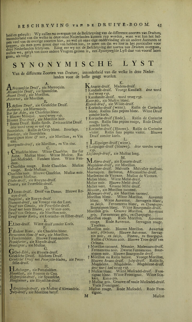 * pn gebruik • Wy zullen mi overgaan tot de Befchry ving van de differente zoorten van Druiven9 Vw onder heid van die welke in deze onze Nederlanden kunnen ryp worden, want wat kan het hel- Jn veel van de overige zoorten hier, zo wel uit onze eige ondervinding als uit andere Auteuren te P Lrn als men geen genot daar van hebben kan, te meer om dat we hierin het particulier voor 5 ^ Nederlanden fchry ven. Edog eer wy tot de Befchry ving der zoorten van Druiven overgaan, zullen we, gelyk van meer andere Vrugten gedaan is, een SyMnymyfche Lyft daar van vooraf laten gaan, als volgt: SYNONYMISCHE LYST Van de differente Zoorten van Druiven, inzonderheid van die welke in deze Neder- landen voor dè befte geagt worden. * A. Fricaanfche Druif, zie Marroquin. Alicantfche Druif, zie Spaanfche. Avant Druif, zie Morillon. Auvernat, zie Morillon. B. jjAkfteeiz Druif, zi-e Grickfche Druif* Barbaron, zie Marroquin. Bar fur Aiibc, zie Chasfelas blanc., f Blauwe Musqué. , voord vroeg ryp._ Blauwe Tros-druif, zie Morillon noir. _ .. f Bonte Druif. Raifin fuisfe. Zwitzenche Druif. deze word vroeg en voel ryp. Bourdeiais. Raifin de Grey blanc. Bourlage. Bourlage, zie Bourdeiais. ; Bourgignon blanc (f noir, zie Morillon , en Vin tint. . ,, xT' Bourgondie-druif, zie Morillon, en Vin tint. f Chlasfelas blanc. Witte Chasfelas. Bar fur Aube. Mufcat blanc. Witte Mufcat, Ro- jaal-Mufcadel. Pendant blanc. Witte Fen- dant. xx r f Chasfelas rouge. Rode Chasfelas. Mufcat rouge. Rode Mufcaat. Chasfelas'noir. Blauwe Chasfelas. Mufcat noir. Blauwe Mufcaat. Cibebe-drilif, zie Rozyne-druif. Cioutat, zie Peterfelie-druif. ' D. U*Amas-druif. Druif van Damas. Blauwe Rö- zyn-druif. Daupbiné, zie Rozyn-druif. . Diamant-druif, zie Vroege van der Laan. Druif van Canada, zie Peterfelie-druif. Druif met bonte bladen, zie Water-zoet. Druif van Orleans, zie Morillon noir. Druif zonder Korls, zieKorinthe- en Elber-druif. pkLber-druif. Witte druif zonder Korls. F Endant Blanc, zie Chasfelas blanc. Fermenteau blanc & noir, zie Morillon. f Frankendaler. Blauwe Frankendaler. Frankforter, zie Rhynfe-druif. Frontignac, zie Mufcat. G, G. Oed-Edel, zie Rhynfe-druif. Griekfche Druif. Ba’kfteen Druif. Griek!che' Druif met Feterfelic-bladen, zie Peter felïc-druif. TT H. FTAmborger, zie Pottebakker. Hanekloot, zie Rognon de Coq. Hefperifcbe-druif, zie Spaanfche. Hoogbeimer, zie Rhynfche-druif. T ~ J- J Ervfalemfe-druif, zie Mufcat d’AIexandrie, July-druif, zie Morillon hatyf. TT- K. IvAnarie-druif. Madera-druif. f Kandiafe-druif. Vroege Kandiafé. deze voord heel vroeg ryp. f Katolonier-druif. voord vroeg ryp. Katte-pis, zie Mufcat blanc. Klairet-druif, zie Wilde-druif. f Korinthe-druif (witte). Raifin de Corinthe blanc. Raifins fans pepins blanc. Witte Druif zonder korls. f Korinthe-druif (Rode). Raifin de Corinthe rouge. Raifin fans pepins rouge. Rode Druif, zonder korls. ' f Korinthe-druif (Blauwe). Raifin de Corinthe violet. Raifin fans pepins violet. Blauwe Druif zonder korls. f L/Eipziger-druif(witte), f Leipziger-druif (blauwe), deze voorden vroeg ryp. Lisfabonfe-druif, zie Mufcat long. 1V/T M. 1y 1 Adera-druif, zie Kanarie-druif. Magdalene-druif, zie Morillon. Maivafier-druif Malvoife Malvafier mufcaat, Morroquin. Barbaron. Africaanfche-dmif. Marfemine de Vicenze. Mufcat de Vicenze. Melier blanc. Witte Melié-druif. Melier noir. Blauwe Melié-druif. Melier vert. Groene Milié druif. Meunier, zie Morillon taconné. Molenaars-druif, zie Morillon taconné. Morillon blanc. Witte Morillon. Auvernat blanc. Witte Auvernat. Servagnin blanc, en fuisfe. Fermenteau blanc, en Champagne. Bourgignon blanc. Witte Bourgondie-dmif. Morillongris. Grauwe Morillon. Auvernat gris. Fermenteau gris, en Champagjie. Morillon rouge. Rode Morillon. Auvernat rouge. Rode Auvernat. Servagnin rouge. .Tresfeau. Morillon noir. Blauwe Morillon. Auvernat noir, dOrleans, Blauwe Auvernat. Servag- nin noir, en fuisfe. Pineau, en Bourgogne. Raifon d’Orleans noir. Blauwe Tros-druif van Orleans. t Morillon taconné. Meunier. Molenaars-druif. Fermenteau noir. Zwarte Fermenteau. Bour- gignon noir. Blauwe Bourgondie druif, f Morillon ou Raifin hative. Vroege Morillon. Blauwe Avant-druif. July-druif. Raifin St. Magdalene. Magdalene. Magdalene-druif. deze word heel vroeg ryp. f Mufcat blanc. Witte Mufcadel-druif. Fron- tignac blanc. Witte Frontignac. Witte Stin- ken. Katte-pis. t Mufcat gris. Grauwe of vaale Mufcadel-druif. Vaale Frontignac. Mufcat rouge. Rode Mufcadel. • Rode Fron- tignac. M Mufcat