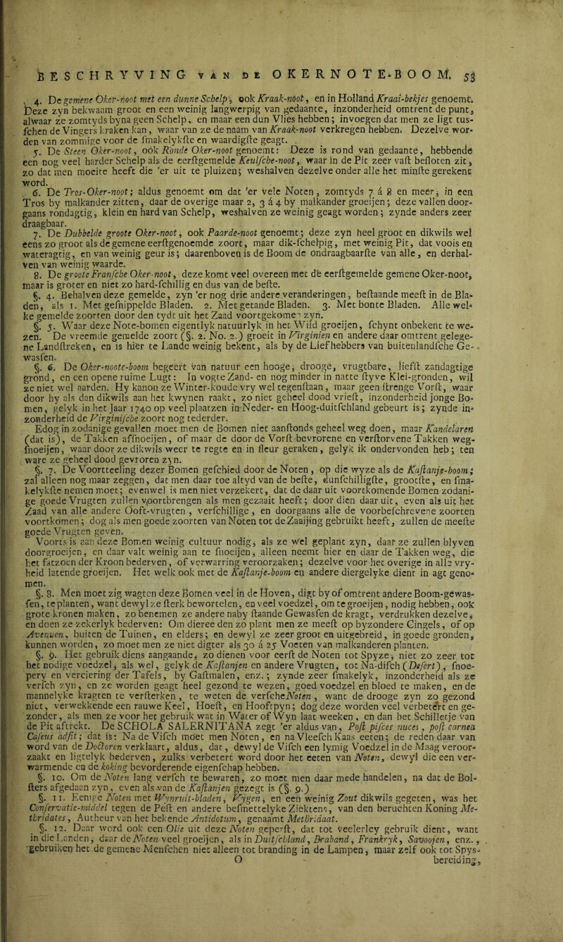 4. Dc gemene Oker-noot met een dunne Schelp , ook Kraak-noot, en in Holland Kraai-bekjes gettöemti Deze zyn bekwaam grooc en een weinig langwerpig van gedaante, inzonderheid omtrent de punt, alwaar ze zomtyds byna geen Schelp, en maar een dun Vlies hebben; invoegen dat men ze ligt tus- fchen de Vingers kraken kan, waar van ze de naarn van Kraak-noot verkregen hebben* Dezelve wor* den van zommige voor dc fmakelykfte en waardigfte geagt. . 5. De Steen Okernoot, oók Ronde Oker-noot genoemt: Deze is rond van gedaante, hebbende een nog veel harder Schelp als de eerftgemelde Keulfche-noot, waar in de Pit zeer valt befloten zit, zo dat men moeite heeft die ’er uit te pluizen; weshalven dezelve onder alle het minfte gerekenc word. <5. Dé Tr os-Oker-noot; aldus genoemt om dat 3er vele Noten, zomtyds 7 £ 8 en meer^ in een Tros by malkander zitten, daar de overige maar 2, 3&4by malkander groeijen; deze vallen door- gaans rondagtig, kléin en hard van Schelp, weshalven ze weinig geagt worden; zynde anders zeer draagbaar. 7. De Dubbelde groote Oker-noot , ook Paarde-noot genoemt; deze zyn heel groot en dikwils wel eens zo groot als de gemene eerftgenoemde zoort, maar dik-fchelpig, met weinig Pit, dat voois en waterag'tig, en van weinig geur is 5 daarenboven is de Boom de ondraagbaarfte Van alle, en derhal- ven van weinig waarde. 8. De groote Franfche Oker-noot, deze komt veel overeen met dé eerftgemelde gemene Oker-noot, maar is groter en niet zo hard-fchillig en dus van de befte. §. 4. Behalvcndeze gemelde, zyn’er nog drie andere veranderingen, beftaande meeft in de Bla- den, als t. Met gefnippelde Bladen. 2. Met getande Bladeh. 3. Met bonte Bladen. Alle web ke gemelde zoorten door den tydt uit het Zaad voortgekome^ zyn. §. 5. Waar dezeNote-bomen eigentlyk natuurlyk in het Wild groeijen, fchynt ohbekent te we- zen. De vreemde gemelde zoort (§. 2. No. 2.) groeit in Virginien en andere daar omtrent gelege- ne Landftreken, en is hier te Lande weinig bekent, als by de Liefhebbers van buitenlandfche Ge- wasfen. §. 6. De Oker-nootc-boom begeert van natuur een hooge, droogë, vfugtbare, liefft zanclagtige grond, en een opene ruime Lugt: In vogte Zand- en nog minder in natte ftyve Klei-gronden, wil ze niet wel aarden. Hy kanon ze Winter-koude vry wel tegenftaan, maar geen ftrenge Vorft, waar door hy als dan dikwils aan het kwynen raakt, zoniet geheel dood vrieft, inzonderheid jonge Bo- men, gelyk inhetjaar 1740 op veel plaatzen in-Neder- en Hoog-duitfchland gebeurt is; zynde in- zonderheid de Virginïfche zoort nog tederder* Edog in zodanige gevallen moec men de Bomen niet aanftonds geheel weg doen, maar Kandelaren (jdat is), de Takken affnoeijen, of maar de door de Vorft bevrorene en verftorvene Takken weg- fnoeijen, waar door ze dikwils weer te regte en in fleur geraken, gelyk ik ondervonden heb; ten ware ze geheel dood gevroren zyn. §. 7. De Voortteeling dezer Bomen gefchied door de Noten, op die wyze als de Kafianje-hoom; zaf alleen nog maar zeggen, dat men daar toe altyd van de befte, «lunfehilligfte, grootfte, en fma- kelykfte nemen moet; evenwel is men niet verzekert, dat de daar uit voortkomende Bomen zodani- ge goede Vrugten zullen vóórtbrengen als men gezaait heeft; door dien daaruit, even als uit het Zaad van alle andere Öoft-vrugten , verfchillige, en doorgaans alle de voorbefchrevene zoorten voortkomen; dog als men goede zoorten van Noten tot deZaaijing gebruikt heeft, zullen de meefte goede Vrugten geven. Voorts is aan deze Bomen weinig cultuur nodig, als ze wel geplant zyn, daaf ze zullen blyven doorgrocijcn, en daar valt weinig aan te fnoeijen, alleen neemt hier en daar de Takken weg, die het fatzoen der Kroon bederven, of verwarring veroorzaken; dezelve voor het overige in alle vry- heid latende groeijen. Het welk ook met de Kaftar.je-boom en andere diergelyke dient in agt genb= men. ■ §. 8. Men moet zig wagten deze Bomen veel in de Hoven, digt by of omtrent andere Boom-géwas- fen, teplanten, want dewyl ze fterk bewortelen, en veel voedzel, dm te groeijen, nodig hebben, ook: grote kronen maken, zo benemen ze andere naby ftaande Gewasfen de kragt, verdrukken dezelve* en doen ze zekerlyk bederven: Om dieree den zo plant men ze meeft op byzondere Gingels, of op Avenven, buiten de Tuinen, en elders; en dewyl ze zeer groot en uitgebreid, in goede gronden, kunnen worden, zo moet men ze niet digter als 30 a 25 Voeten van malkanderen planten. §. 9. Het gebruik diens aangaande, zo dienen voor eerft de Noten totSpyze, niet zo zeer toe het nodige voedzel, als wel, gelyk de Kaftanjen en andere Vrugten, tot Na-difch (Defert)., fnoe- pery en verciering der Tafels, byGaftmalen, enz.; zynde zeer fmakelyk, inzonderheid als ze verfch zyn, en ze worden geagt heel gezond te wezen, goed voedzel en bloed te maken, en de mannelykc kragten te verfterken , te weten de verfehcNoten, want de drooge zyn zo gezond niet, verwekkende een rauwe Keel, Hoeft, en Hoofrpyn; dog deze worden veel verbetert en ge- zonder, als men ze voor het gebruik wat in Water of Wyn laat weeken , en dan bet Schilletje van de Pit aftrekt. De SCHOLA SALERNITANA zegt ’er aldus van, Poji pifces nuces, poft carneci Cafeus adfit; dat is: NadeVifch moet men Noten, en na VleefchKaas eeten; de reden daar van word van de Dottoren verklaart, aldus, dat, dewyl de Vifch een lymig Voedzel in de Maag veroor- zaakt en ligtelyk bederven, zulks verbetert word door het eeten van Noten, dewyl die een ver- warmende en de koking bevorderende eigenfehap hebben. §. 10. Om de Noten lang verfch te bewaren, zo moet men daar mede handelen, na dat de Bol- fters afgedaan zyn, even als van de Kaftanjen gezegt is 9.) §. 11. Eenip.e Noten mét Wynruit-bladen, Vjgen, en een weinig Zout dikwils gegeten, was het Confervatie-middel tegen de Peft en andere bcfmettelyke Ziéktens, van den beruchten Koning Me- thridates, Autheur van het bekende Antidotum, genaamt Metbridaat. §. 12. D; -ar werd ook een Olie uit deze Noten geperft, dat tot veelerley gebruik dient, want in d:e Landen, daar de Noten veel groeijen, als in Duitfcbland, Qraband, Frankryk, Savoojen, enz., gebruiken het de gemene Menfchen niet alleen tot branding in de Lampen, maar zelf ook tot Spys- O - bereiding.