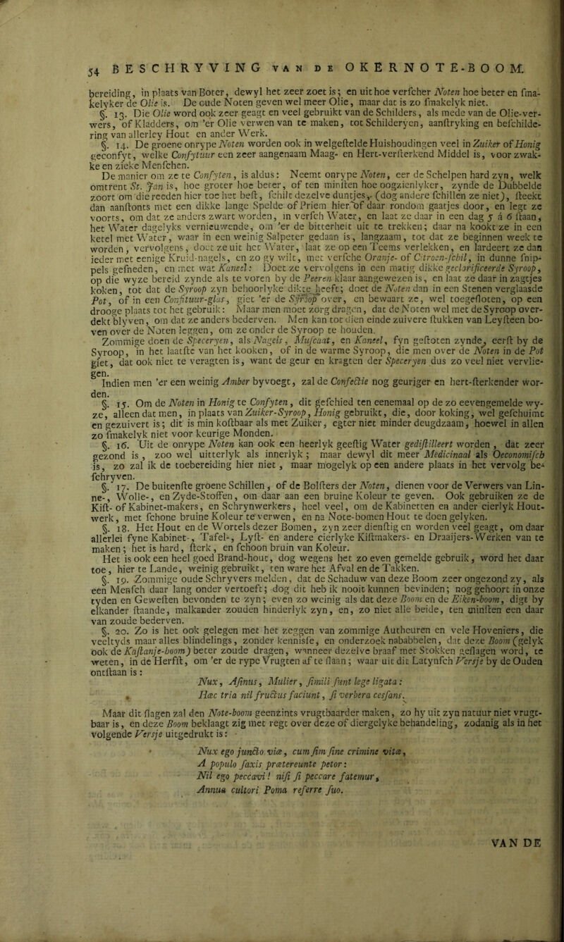 BESCHRYVING van de OKERNOTE-BOOM. bereiding, in plaats van Boter, dewyl het zeer zoet is; en uit hoe verfcher Noten hoe beter en fma- kelyker de Olie is. De oude Noten geven wel meer Olie, maar dat is zo lmakelyk niet. §' 13. Die Olie word ook zeer geagt en veel gebruikt van de Schilders, als mede van de Olie-ver- wers, ofKladders, om’er Olie verwen van te maken, tot Schilderyen, aanftryking en befchilde- ring van allerley Hout en ander Werk. §. 14. De groene onrype Noten worden ook in welgeftelde Huishoudingen veel in Zuiker of Honig geconfyt, welke Confituur een zeer aangenaam Maag- en Hert-verfterkend Middel is, voor zwak- ke en zieke Menfchen. De manier om ze te Confyten, is aldus: Neemt onrype Noten, eer de Schelpen hard zyn, welk omtrent St. Jan is, hoe groter hoe beter, of ten minlten hoe oogzienlyker, zynde de Dubbelde zoort om'dicreeden hier toe het beft, fchilt dezelve duntjes,- (dog andere fchillcn ze nietj), fteekt dan aanftonts met een dikke lange Spelde of Priem hieri>f daar rondom gaatjes door, en legt ze voorts, om dat ze anders zwart worden, in verfch Water, en laat ze daar in een dag 5 a 6 liaan, het Water dagciyks vernieuwende, om ’er de bitterheit uit te trekken; daar na kookt ze in een ketel met Water, waar in een weinig Salpeter gedaan is, langzaam, tot dat ze beginnen weekte worden, vervolgens, doet ze uit het Water, laat ze od een Teems verlekken, en lardeert ze dan ieder met eenige Kruid-nagels, en zo gy wilt, met verfche Oranje- of Citroen-febil, in dunne fnip- pels gefneden^ en met wat Kaneel: Doet ze vervolgens in een matig dikke geclarificeerde Syroop> op dfe wyze bereid zynde als te voren by de Peeren klaar aangewezen is, en laat ze daar in zagtjes koken, tot dat de Syroop zyn behoorlyke diktejheeft; doet de Noten dan in een Stenen verglaasde Pot, of in een Confituur-glas, giet ’er de Synojfover, en bewaart ze, wel toegefloten, op een drooge plaats tot het gebruik: Maar men móet zorg dragen, dat de Noten wel met de Syroop over- dekt blyven, om dat ze anders bederven. Men kan toedien einde zuivere ftukken van Leyfteen bo- ven over de Noten leggen, om ze onder de Syroop te houden. Zommige doen de Speceryen, als Nagels, Mufeaat, en Kaneel, fyn gefloten zynde, ccrft by de Syroop, in het laatfte van het kooken, of in de warme Syroop, die men over de Noten in de Pot giet, dat ook niet te veragten is, want de geur en krsgten der Speceryen dus zo veel niet vervlie- gen. Indien men ’er een weinig Amber by voegt, zal de Confectie nog geuriger en hert-fterkender wor- den. §. 15. Om de Noten in Honig te Confyten, dit gefchied ten eenemaal op de zo eevengemelde wy- ze, alleen dat men, in plaats vzw Zuiker-Syroop, Honig gebruikt, die, door ltoking, wel gefchuimt en gezuivert is; dit is min koftbaar als met Zuiker, egter niet minder deugdzaam, hoewel in allen zo lmakelyk niet voor keurige Monden. §. i(5. Uit de onrype Noten kan ook een heerlyk geeftig Water gedijlilleert worden , dat zeer gezond is , zoo wel uitterlyk als innerlyk; maar dewyl dit meer Medicinaal als Oeconomifch fs, zo zal ik de toebereiding hier niet, maar mogelyk op een andere plaats in het vervolg be- fchryvcn. §. 17. De buitenfte groene Schillen, of de Bolfters der Noten, dienen voor de Verwers van Lin- ne-, Wolle-, en Zyde-Stoffen, om daar aan een bruine Koleur te geven. Ook gebruiken ze de Kift- of Kabinet-makers, en Schrynwerkers, heel veel, om de Kabinetten en ander cierlyk Hout- werk, met fchone bruine Koleur te verwen, en na Note-bomen Hout te doen gelyken. §. 18. Het Hout en de Wortels dezer Bomen, zyn zeer dienftig en worden veel geagt, om daar allerlei fyne Kabinet-, Tafel-, Lyft- en andere cierlyke Kiltmakers- en Draaijers-Werken van te maken; het is hard, fterk, en fch'oon bruin van Koleur. Het is ook een heel goed Brand-hout, dog wegens het zoeven gemelde gebruik, word het daar toe, hier te Lande, weinig gebruikt, ten ware het Afval en dc Takken. §. 19. Zommige oude Schryvers melden, dat de Schaduw van deze Boom zeer ongezond zy, als een Menfch daar lang onder vertoeft; dog dit heb ik nooit kunnen bevinden; nog gehoort in onze tyden en Geweften bevonden te zyn; even zo weinig als dat deze Boom en de Eiken-boom, digE by elkander ftaande, malkander zouden hinderlyk zyn, en, zo niet alle beide, ten minlten een daar van zoude bederven. §. 20. Zo is bet ook gelegen met het zeggen van zommige Authcuren en vele Hoveniers, die veeltyds maar alles blindelings, zonder kennisfe, en onderzoek nababbelen, dat deze Boom (gélyk ook de Kajlanje-boom) beter zoude dragen, wanneer dezelve braaf met Stokken gellagen word, 'te weten, in de Herfft, om ’er de rype Vrugten af te Haan; waar uit dit Latynfch Kersje by de Ouden ontftaan is: Nux, Afinus, Mulier, fimili fint lege ligata: , Rcec tria nil fructus faciunt, fi verbera cesfans. Maar dit Hagen zal den Note-boom geenzints vrugtbaarder maken, zo hy uit zyn natuur niet vrugt- baar is, en deze Boom beklaagt zig met regt over deze of diergelyke behandeling, zodanig als in het volgende Kersje uitgedrukt is: • • Nux ego j met o vice, cum Jïm fine crimine vitce, A populo faxis preetereunte petor: Nil ego peccavi! niji fi peccare fatemur % Annita cultori Ponia referre fuo. VAN DE