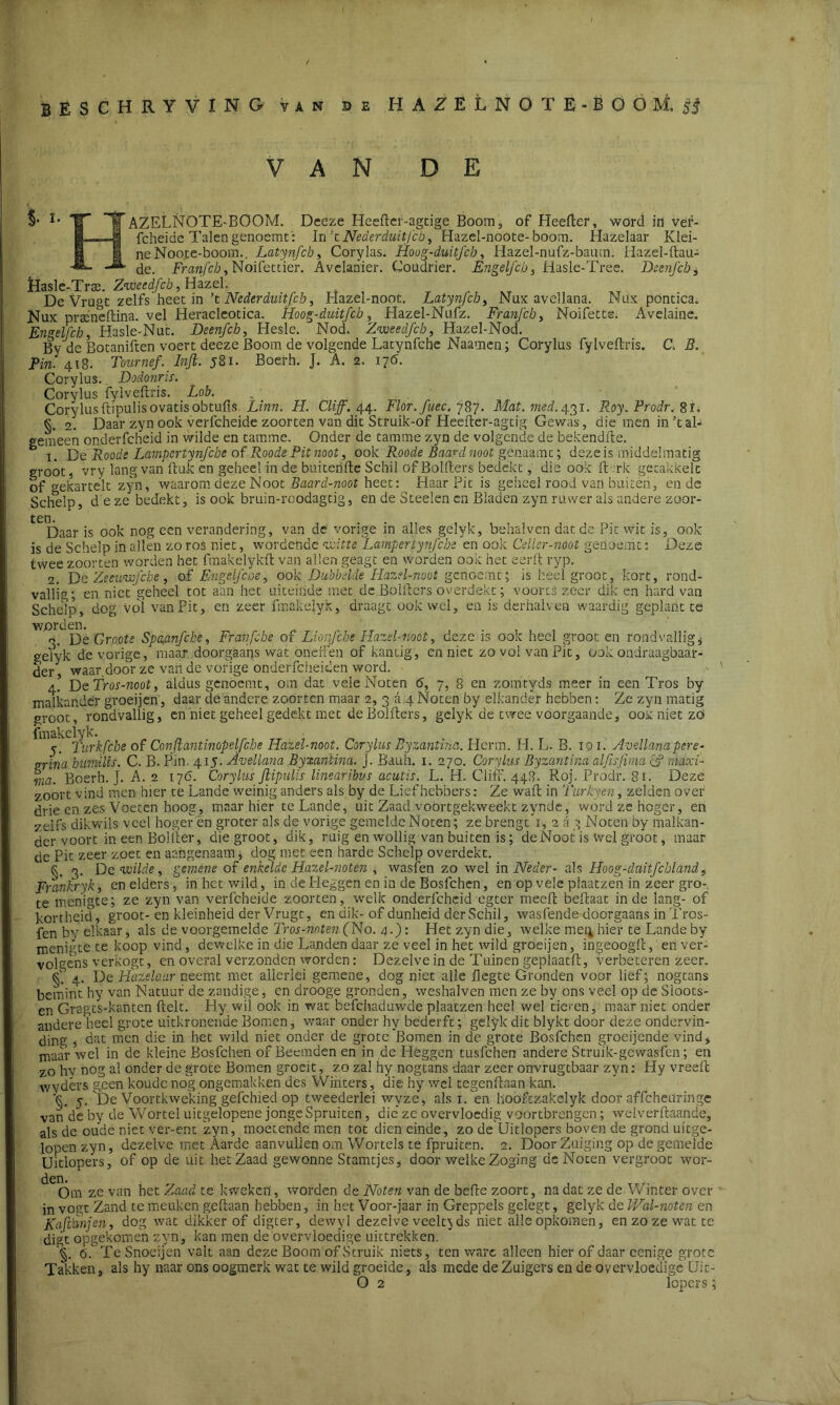 VAN DE AZELNOTE-BOOM. Deeze Heefler-agtige Boom, of Heefler, word in ver- fcheide Talengenoemt: In’tNederduit/cb, Hazel-noote-boom. Hazelaar Klei- ne Noo.te-boom.. Latynfcb, Corylas. Hoog-duitfcb, Hazel-nufz-baum. Hazel-ftau- de. Franfcb, Noifettier. Avelanier. Coudrier. Engelfch, Hasle-Tree. Deenfcb, Masle-Traa. Zweedfcb, Hazel. De Vru°c zelfs heet in ’t Neder duitfcb, Hazel-noot. Latynjch, Nux avellana. Nux pontica. Nux praineftina. vel Heracleotica. Hoog-duitfcb, Hazel-Nufz. Franfcb, Noifetts. Avelaine. Engelfch, Hasle-Nut. Deenfch, Hesle. Nod. Zweedfcb, Hazel-Nod. By de Botaniften voert deeze Boom de volgende Latynfcbe Naamen; Corylus fylveflris. C, 2?. Pi». 418. Tournef. Inft. j8i. Boerb. J. A. 2. 176. Corylus.. Dodonris. Corylus fylveftris. Lob. Corylusftipulisovatisobtufis Linn. H. Cliff. 44. Flor.fuec. 787. Mat. med. 431. Roy.Prodr.8ï. §. 2. Daar zyn ook verfcheide zoorten van dit Struik-of Heefter-agtig Gewas, die men in’t al- gemeen onderfcheid in wilde en tamme. Onder de tamme zyn de volgende de bekendfle. 1. De Roode Lampertynfcbe of Roode Pitnoot, ook Roöde Baard noot génaamt; deze is middelmatig groot, vry lang van ituk en geheel in de buiterifte Schil of Bolders bedekt, die ook ft.rk gecakkelc of gekartelt zyn, waarom deze Noot Baard-noot heet: Haar Pit is geheel rood van buiten, en de Schelp, deze bedekt, is ook bruin-roodagtig, en de Steden en Bladen zyn ruwer als andere zoor- ten. Daar is ook nog een verandering, van de vorige in alles gelyk, behalven dat de Pit wit is, ook is de Schelp in allen zo ros niet, wordende witte Lampertynfcbe en ook Celler-noot geiiöenit: Deze twee zoorten worden het fmakelykft van allen geagt en worden ook het eerff ryp. 2. De Zeeuwfcbe, of Engefcoe, ook Dubbelde Hazel-noot genoemt; is heel groot, kort, rond- vallig; en niet geheel tot aan het uiteinde met de Boiflers overdekt; voorts zeer dik en hard van Schelp, dog vol van Pit, en zeer fmakelyk, draagt ook wel, en is derhalven waardig geplant te warden. o. De Groote Spa,anfche, Franfcbe of Lioiifcbe Hazel-noot, deze is ook heel groot en rondvallig, gefyk de vorige, maar doorgaans wat oneffen of kantig, en niet zo vol van Pit, ook ondraagbaar- der, waardoor ze van de vorige onderfcheiden word. g. DeTros-noot, aldus genoemt, om dat vele Noten 6, 7, 8 en zomtyds meer in een Tros by malkander groeijen, daar de andere zoorten maar 2, 3 a 4 Noten by elkander hebben: Ze zyn matig groot, rondvallig, en niet geheel gedekt met de Boiflers, gelyk de twee voorgaande, oox niet zö fmakelyk. 5. Turkfcbe of Conflantinopelfcbe Hazel-noot. Corylus Byzantiria. Herm. H. L. B. 101. Avellana pere- vrina humtlis. C. B. Pin. 415. Avellana Byxanïina. j. Bauh. 1. 270. Corylus Byzantimalfisjima cf maxF rna. Boerh. J. A. 2 176. Corylus Jlipulis linedfibus acutis. L. H. Cliff. 448. Roj. Prodr. 81. Deze zoort vind men hier te Lande weinig anders als by de Liefhebbers: Ze waft in Turkyen, zelden over drie en zes Voeten hoog, maar hier te Lande, uit Zaad voortgekweekt zynde, word ze hoger, en zelfs dikwils veel hoger en groter als de vorige gemelde Noten; ze brengt 1, 2 a 3 Noten by malkan- der voort in een Bolfler, die groot, dik, ruig en wollig van buiten is; deNoot is wei groot, maar de Pit zeer zoet en aangenaam; dog met een harde Schelp overdekt. §. 3. Dc wilde, gemene of enkelde Hazel-noten , wasfen zo wel in Neder- als Hoog-duitfcbland, Frankryk, en elders ,u in het wild, in de Heggen en in de Bosfchen, en op vele plaatzen in zeer gro- te menigte; ze zyn van verfcheide zoorten, welk onderfcheid egter meed beflaat inde lang- of kortheid, groot-en kleinheid der Vrugt, en dik- of dunheid der Schil, was fende doorgaans in Tros- fen by elkaar, als de voorgemelde Tros-mten (No. 4.): Het zyn die, welke mei; hier te Lande by meniate te koop vind , dewelke in die Landen daar ze veel in het wild groeijen, ingeoogfl, en ver- volgens verkogt, en overal verzonden worden: Dezelve in de Tuinen geplaatfl, verbeteren zeer. 4. De Hazelaar neemt met allerlei gemene, dog niet alle flegte Gronden voor lief; nogtans bemint hy van Natuur de zandige, en drooge gronden, weshalven men ze by ons veel op de Sioots- en Gragts-kanten fielt. Hy wil ook in wat befchaduwde plaatzen heel wel tieren, maar niet onder andere heel grote uitkronende Bomen, waar onder hy bederft; gelyk dit blykt door deze ondervin- ding , dat men die in het wild niet onder de grote Bomen in de grote Bosfchen groeijende vind, maar wel in de kleine Bosfchen of Beemden en in de Heggen tusfehen andere Struik-gewasfen; en zo hy nog al onder de grote Bomen groeit, zo zal hy nogtans daar zeer onvrugtbaar zyn: Hy vreeft wydêrs geen koude nog ongemakken des Winters, die hy wel tegenflaan kan. ‘§. 5. De Voortkweking gefehied op tweederlei wyze, als i.en hooftzakelyk door affeheuringe van de by de Wortel uitgelopene jonge Spruiten, die ze overvloedig voortbrengen; welverftaande, als de oude niet ver-ent zyn, moetende men tot dien einde, zo de Uitlopers boven de grond uitge- lopen zyn, dezelve met Aarde aanvullen om Wortels te fpruiten. 2. Door Zuiging op de gemelde Uitlopers, of op de uit het Zaad gewonne Stamtjes, door welke Zoging de Noten vergroot wor- ^Om ze van het Zaad te kweken', worden de Noten van de befle zoort, na dat ze de Winter over in vogt Zand te meuken geflaan hebben, in het Voor-jaar in Greppels gelegt, gelyk de JVal-noten en Kafidnjen, dog wat dikker of digter, dewyl dezelve veelt} ds niet alle opkomen, en zo ze wat te digt opgekomen zyn, kan men de overvloedige uittrekken. '§. 6. Te Snocijen valt aan deze Boom of Struik niets, ten ware alleen hier of daar eenige grote Takken, als hy naar ons oogmerk wat te wild groeide, als mede de Zuigers en de overvloedige Uit- O 2 lopers;