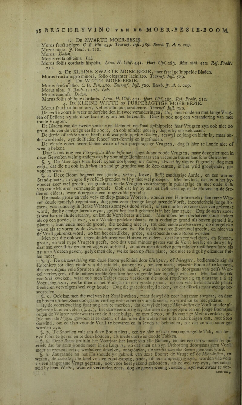 i. De ZWARTE MOER-BESIE. Morus fructu nigro. C. B. Pin. 459. Tournef. Inji. 589- Boerh. J. A. 2. 209. Morusnigra. J. Baub. 1. 118. Morus. Dodon. Morus celfa offieinis. Lob. Morus foliis cordatis hispidis. Linn. H. Cïiff. 441. Hort. Upf. 283. Mat. med. 422; Roj. Prodr. 2. De KLEINE ZWARTE MOER-BESIE, met fraai gefnippeldeBladen. Morus fructu nigro minori, folio eleganter laciniato. Tournef. Inji. 589. 3. De WITTE MOER-BESIE. Morus fructu albo. C. B. Pin. 459- Tournef. Inji. 589- Boerh. J. A. 2. 209. Morus alba. J. Baub. 1. 128. Lob. Morus candida. Dodon. Morus foliis obliqué cordatis. Linn. H. Cliff. 441. Jfort. Upf. 283. Roj. Prodr. 211. 4. Df/KLEINE WITTE of PURPERAGTIGE MOER-BESIE. Morus fructu albo minori, vel ex albo purpurafcente. Tournef. Inji. 589. De eerfte zoort is weer onderfcheiden in twee veranderingen, als, met ronde en met lange Vrug- ten of Befien; zynde deze laatfte by ons het bekendft. Daar is ook nog een verandering van met roode Vrugten. De Bladen van de twede zoort zyn kleinder en fraai gefnippelt; haar Vrugten zyn ook niet zo groot als van de vorige eerfte zoort, en ook minder geurig; dog is by ons zeldzaam. De derde of witte zoort heeft ook wat gefnippelde Bladen, terwyl ze jong en klehris, maar ou- der wordende, zyn de Bladen fcheef hert-formig en ingefncden. De vierde zoort heeft kleine witte of wit-purperagtige Vrugten, dog is hier te Lande niet of weinig bekent. Daar is ook nog een Virginifche Moer-bejie met lange dunne roode Vrugten, maar deze ziet men in ' deze Geweftcn weinig anders dan by zommige Beminnaars van vreemde buitenlandfche Gewasfen. §. 3. De Moer-bejie-boom heeft zynen oorfprong uit China, alwaar hy van zelfs groeit, dog men zegt, dat die nu ook in Italien in zandige gronden aan de Zce-kanten, in het wild groeijende, ge* vonden word. §. 4. Deze Boom begeert een goede, vette, losze, liefft zandagtige Aarde, en een warme Stand-plaats; in vogte ftyveKlei-gronden wil hy niet wel groeijen. Men bevind, dat hy in het by- zonder zeer wel groeit, en goede en veele Vrugten voortbrengt in puinagtige en met oude Kalk van oude Muuren vermengde grond: Ook dat hy by ons het beft tiert agter de Huizen in de Ste- den en elders, waar doorgaans een opgevulde grond is. Hy maakt grote en vele ver- en diep-gaande Wortels, zonder veel Hair-wortels; kan onze Wiii- ter-koude tamelyk tegenftaan, dog geen zeer ftrenge langduurende Vorft, inzonderheid jonge Bo- men, waar door hy in fterke Winters zomtyds dood vrieft, of ten minften zo zeer daar van gekrenxt word, dat hy eenige Jaren kvvynt, gelyk het laatft gebeurt is in het Jaar 1740: Dog de witte zoort is wat harderals de zwarte, en kan de Vorft beter uitftaan. Men moec hem derhalven nooit anders als op een goede, lauwe, voor Winden gedekte plaats, en in zodanige grond als boven gemeld is, planten, kunnende men de grond, die zodanig niet is, tot dien eindepreepareeren, op diergelyke wyze als te voren by de Druiven aangewezen is. En by aldien deze Boom wel groeit, en niet van de Vorft gekrenkt word, zo kan het een dikke, grote, uitkronende oude Boom worden. Men zet die ook wel tegen de Muuren van Huizen en elders, daar hy zeer wel tiert, -en fchone, grote, en wel rype Vrugten geeft, ook dus veel minder gevaar van de Vórft heeft; en dewyl hy daar aan zeer fterk groeit en zig wyd uitbreid, zo moet men dezelve geen minder tusfehenruimte als 25 a 30 Voeten geven; gelyk men die, welke men op Stam plant, ook niet te digt by elkander Pel- len moet. §. 5. De vermeerdering van deze Boom gefchied door Uitlopers, of Inleggers, bedienende zig Enteniers tot dien einde van dit middel, namentlyk, om een matig bejaarde Boom af te kappen, die vervolgens vele Spruiten uit de Wortels maakt, waar van zommige doorgaans van zelfs Wor- tel verkrygen, of de onbewortelde Spruiten het volgende Jaar ingelegt worden: Men kan die. ook van Stek kweken, waar toe men Takjes moet verkiezen die mooi regtfeheutig en omtrent 1 & i| Voet lang zyn, welke men in het Voorjaar in een goede grond, op een wat befchaduwde plaats fteekt en vervolgens wel vogt houd: Dog dit gaat niet altyd zeker, zo dat dikwils maar weinge be- wortelen. §. 6. Ook kan men die wel van het Zaad kweken, maar dewyl dit zeer langzaam toegaat, en daar en boven uit het Zaad doorgaans verflegterde zoorten voortkomen, zo word zulks niet gedaan. By de voortkweking ftaat nog aan te merken, dat dewyl de jonge 'Moer-befien de Vorft minder a’ • bejaarde kunnen velen (§. 4.), het dan zeer nuttig is, dat men de jonge Spruiten en jonge Boomtjes tegen de Winter nederwaarts tot de Aarde buigt, en met Stroo, of ftrooagtige Meft overdekt, ge- lyk men dc Hygen gewoon is te doen; of dat men die welke men niet nederbuigen kan, met Stoo omwind, om ze alzo voor de Vorft te bewaren en in leven te behouden, tot dat ze wat ouder ge- worden zyn. §. y. Te Snoeijen valt aan deze Boom niets, ten zy hier of daar een ongeregelde Tak, om he- zyn fchik te geven en te doen houden, als mede dorre en doode Takken. §. 8. Deze Boom fpruit in het Voorjaar het laatft van alle Bomen, en niet eer dan wanneer hy ge- voelt dat ’cr geen koude meer in deLugt is, zo dat men na zyn Uitboeting doorgaans geen Vorft meer te vrezen heeft; weshalven dezelve, metaphorice, de wysfte van alle Bomen genoemt word. §. 9. Aangaande nu het Huishoudelyk gebruik van deze Boom ; de Vrugt of dc Moer-befien, te weten, dc zwarte, die heel vol- en rood-zappig, zoet, of iets amperagtig zyn, worden van vele als een aangename Vrugt gegeten, ook voor heel gezond gehouden, als ze wel ryp zyn, inzondcr* neid by heet Weer, want ze verkoelen zeer, dog ze geven weinig voedzcl, zyn wat zwaar te ver- ceeren,