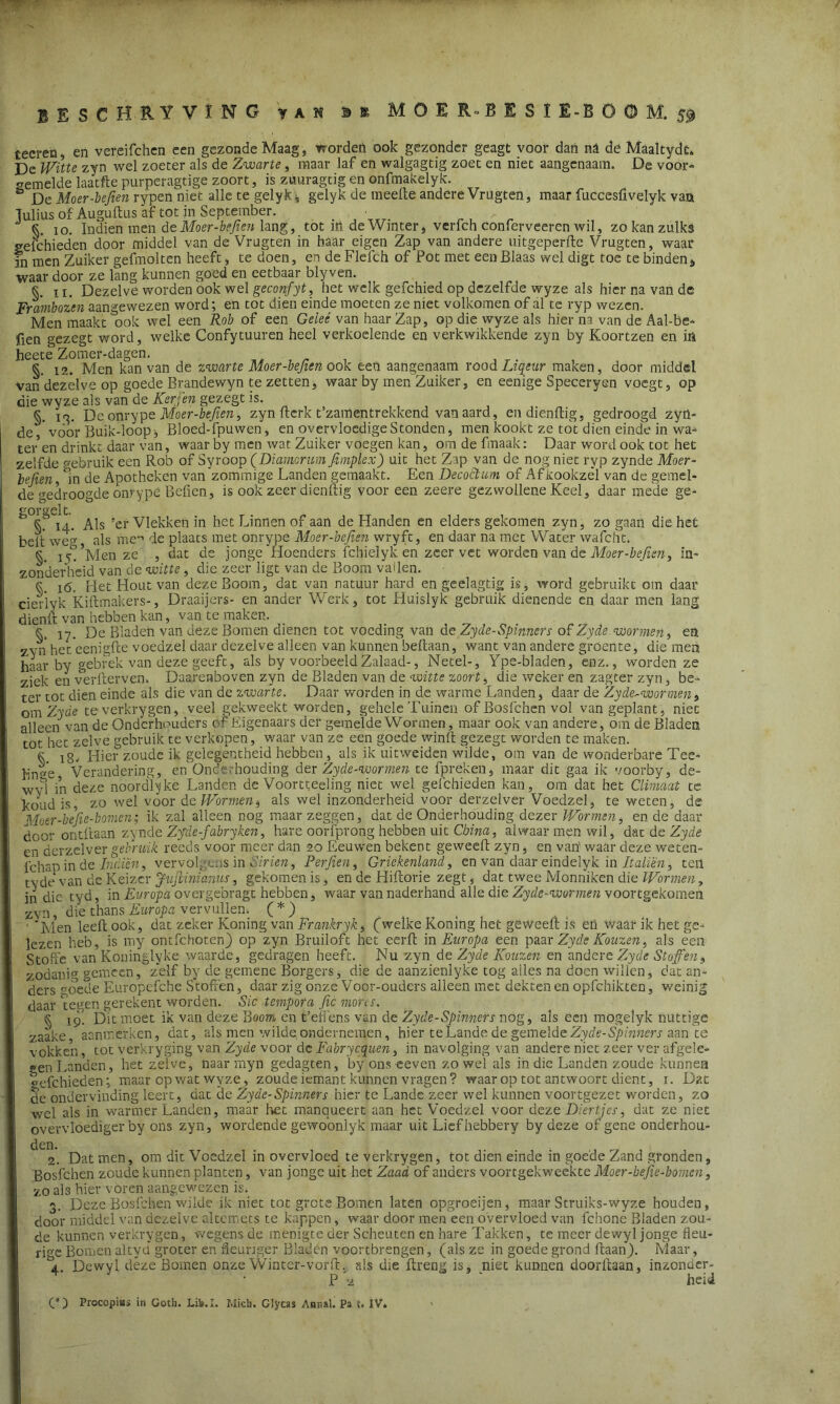 BESCHRYVÏNG VAM BK MOER-BESÏE-BÖ0M. 59 tecren en vereifchen een gezonde Maag, worden ook gezonder geagt voor dan na de Maaltydt, De Witte zyn wel zoeter als de Zwarte, maar laf en walgagtig zoet en niet aangenaam. De voor- gemelde laatfte purperagtige zoort, is züuragtig en onfmakelyk. ö De Moer-beften rypen niet alle te gelyk \ gelyk de meefte andere Vrugten, maar fuccesftvelyk van Tulius of Auguftus af tot in September. k 10. Indien men de.Moer-beften lang, tot in de Winter, verfch conferveeren wil, zo kan zulks «efchieden door middel van de Vrugten in haar eigen Zap van andere uitgeperfte Vrugten, waar fn men Zuiker gefmolten heeft, te doen, en de Flefch of Pot met een Blaas wel digt toe te binden * waar door ze lang kunnen goed en eetbaar blyven. §. 11. Dezelve worden ook wel geconfyt, het welk gefchied op dezelfde wyze als hier na van de Frambozen aangewezen word; en tot dien einde moeten ze niet volkomen of al te ryp wezen. Men maakt ook wel een Rob of een Gelet \an haar Zap, op die wyze als hier na van de Aal-be- fien gezegt'word, welke Confytuuren heel verkoelende en verkwikkende zyn by Koortzen en in heete Zomer-dagen. §. 12. Men kan van de zwarte Moer-beften ook een aangenaam roodLiqeur maken, door middel van'dezêlve op goede Brandewyn te zetten, waar by men Zuiker, en eenige Speceryen voegt, op die wyze als van de Kerjen gezegt is. §. 13. De onrype Moer-befien, zyn ftcrk t’zamentrekkend van aard, endienftig, gedroogd zyn- de, voor Buik-loop, Bloed-fpuwen, en overvloedige Stonden, men kookt ze tot dien einde in wa- ter en drinkt daar van, waar by men wat Zuiker voegen kan, om de fmaak: Daar word ook tot het zelfde gebruik een Rob of Syroop (Diamcrum fimplex) uit het Zap van de nog niet ryp zynde Moer- beken/m de Apotheken van zommige Landen gemaakt. Een Decoctum of Afkookzél van de gemel- de gedroogde onrype Befien, is ook zeer dienftig voor een zeere gezwollene Keel, daar mede ge- morgeit.  C 14. Als 'er Vlekken in het Linnen of aan de Handen en elders gekomen zyn, zo gaan die het belt weg, als mende plaats met onrype Moer-befien wryft, en daar na met Water wafcht. s iy? Men ze , dat de jonge Hoenders fchielyk en zeer vet worden van de Moer-befien, in- zonderheid van de witte, die zeer ligt van de Boom vallen. k i(5. Het Hout van deze Boom, dat van natuur hard en geelagtig is, word gebruikt om daar cierlyk Kiltmakers-, Draaijers- en ander Werk, tot Huislyk gebruik dienende en daar men lang dienlt van hebben kan, van te maken. « jy. De Bladen van deze Bomen dienen tot voeding van de Zyde-Spimers of Zyde- wormen > en zyn het'eenigfte voedzel daar dezelve alleen van kunnen beltaan, want van andere groente, die men haar by gebrek van deze geeft, als by voorbeeldZalaad-, Netel-, Ype-bladen, enz., worden ze ziek en verfterven. Daarenboven zyn de Bladen van de witte zoort, die weker en zagter zyn, be- ter tot dien einde als die van de zwarte. Daar worden in de warme Landen, daar de Zyde-wormen, om Zyde teverkrygen, veel gekweekt worden, gehele Tuinen of Bosfchen vol van geplant, niet alleen van de Onderhouders of Eigenaars der gemelde Wormen, maar ook van andere, om de Bladen tot het zelve gebruik te verkopen, waar van ze een goede winft gezegt worden te maken. k !g. Hier zoude ik gelegentheid hebben, als ik uitweiden wilde, om van de wonderbare Tee- lin^'e Verandering, en Onderhouding der Zyde-wormen te fpreken, maar dit gaa ik voorby, de- ‘ fj in deze noordlyke Landen de Voortteeling niet wel gefchieden kan, om dat het Climaat te koud is, zo wel voor d c Wormen $ als wel inzonderheid voor derzelver Voedzel, te weten, de Moer-befie-bomen; ik zal alleen nog maar zeggen, dat de Onderhouding dezer Wormen, en de daar door ontftaan zynde Zyde-fabry ken, hare oorfprong hebben uit China, alwaar men wil, dat de Zyde en derzelver gebruik reeds voor meer dan 20 Eeuwen bekent geween zyn, en van' waar deze weten- fchan in de Inden, vervolgens in Sirien, Perfien, Griekenland, en van daar eindelyk in Italiè'n, teil tyde van cie Keizer Jujlinianus, gekomen is, en de Lliflorie zegt, dat twee Monniken die Wormen, in die tyd, in Europa overgebragt hebben, waar van naderhand alle die Zyde-wormen voortgekomen zyn, die thans Europa vervullen. (*) 1 'Men leeft ook, dat zeker Koning van Frankryk, (welke Koning het geweeft is efi waar ik het ge- lezen heb, is my ontfehoten) op zyn Bruiloft het eerft in Europa een paar Zyde Kouzen, als een Stofte van Koninglyke waarde, gedragen heeft. Nu zyn de Zyde Kouzen en andere Zyde Stoffen, zodanm gemeen, zelf by de gemene Borgers, die de aanzienlyke tog ailes na doen willen, dat an- ders goedeEuropefche Stoften, daar zig onze Voor-ouders alleen met dektenen opfehikten, weinig daar teven gerekent worden. Sic tempora fic mores. § Dit moet ik van deze Boom en t’effens van de Zyde-Spimers nog, als een mogelyk nuttige zaake aanmerken, dat, ais men wilde ondernemen, hier te Lande de gemelde Zyde-Spimers aan te vokken, tot verkryging van Zyde voor dc Fabrycquen, in navolging van andere niet zeer ver afgele- gen Landen, het zelve, naar myn gedagten, by ons eeven zowel als in die Landen zoude kunnen gefchieden; maar op wat wyze, zoude iemant kunnen vragen? waar op tot antwoort dient, 1. Dat de ondervinding leert, dat de Zyde-Spinners hier te Lande zeer wel kunnen voortgezet worden, zo wel als in warmer Landen, maar het manqueert aan het Voedzel voor deze Diertjes, dat ze niet overvloediger by ons zyn, wordende gewoonlyk maar uit Liefhebbery by deze of gene onderhou- ^ '2. Dat men, om dit Voedzel in overvloed te verkrygen, tot dien einde in goede Zand gronden, Bosfchen zoude kunnen planten, van jonge uit het Zaad of anders voortgekweekte Moer-befie-bomen, zo als hier voren aangewezen is. 3. Deze Bosfchen wilde ik niet tot grote Bomen laten opgroeijen, maar Struiks-wyze houden, door middel van dezelve altemets te kappen, waar door men een overvloed van fchone Bladen zou- de kunnen verkrygen, wegens de menigte der Scheuten en hare Takken, te meer dewyl jonge fleu- rige Bomen altyd* groter en fleuriger Bladen voortbrengen, (als ze in goede grond ftaan). Maar, '4. Dewyl déze Bomen onze Winter-vorft, als die ftreng is, niet kunnen doorftaan, inzonuer- P heid