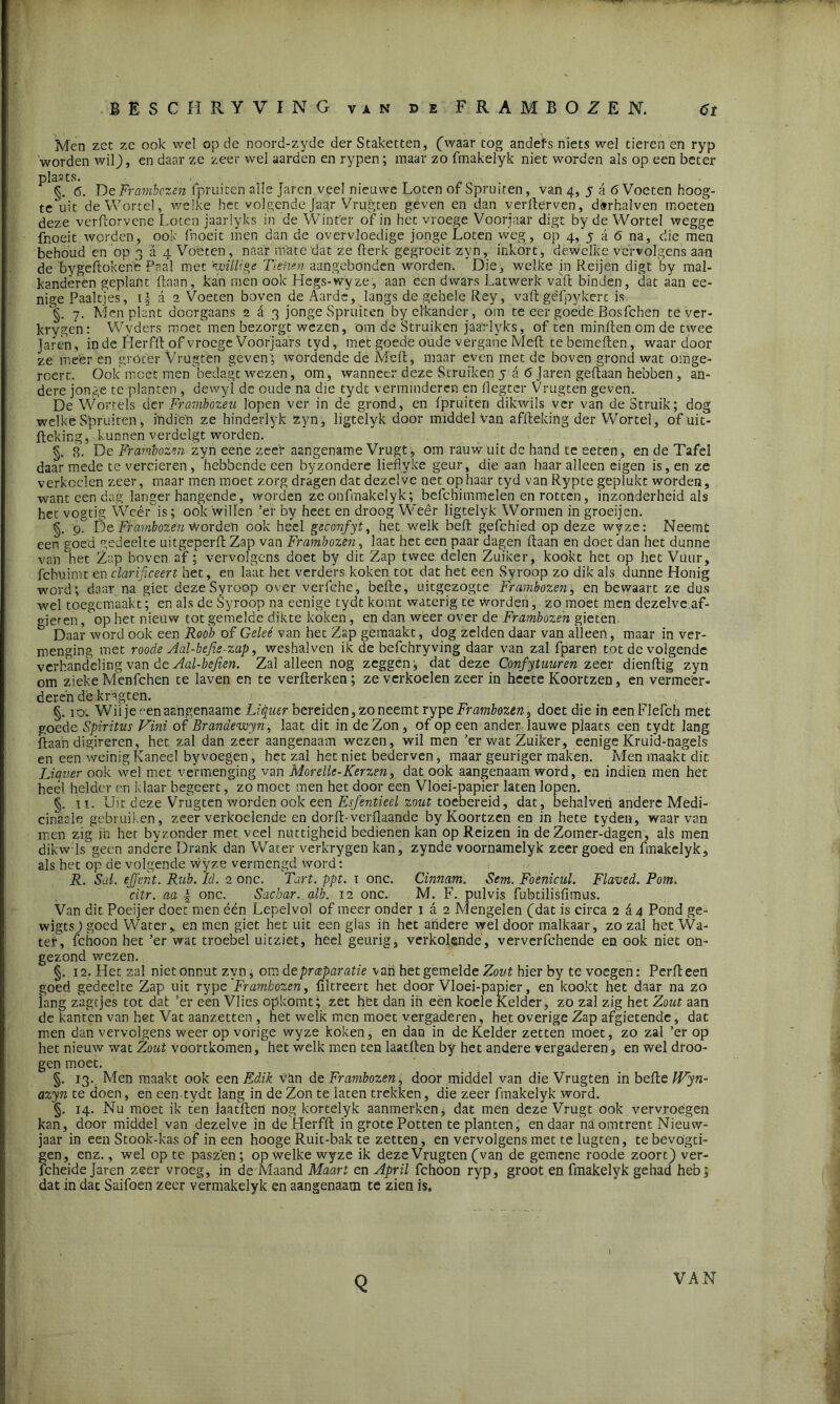 Men zet ze ook wel op de noord-zyde der Staketten, (waar tog andefs niets wel tieren en ryp worden wil), en daar ze zeer wel aarden en rypen; maar zo fmakelyk niet worden als op een beter plaats. §. 6. De Frambozen fpruiten alle Jaren veel nieuwe Loten of Spruiten, van 4, 5 a 6 Voeten hoog- te uit de Wortel, welke het volgende Jaar Vrugten geven en dan verderven, derhalven moeten deze vérftorvene Loten jaarlyks in de Winter of in het vroege Voorjaar digt by de Wortel wegge fnoeit worden, ook fnoeit men dan de overvloedige jonge Loten weg, op 4, 5 a 6 na, die men behoud en op 3 a 4 Voeten, naar mate dat ze fterk gegroeit zyn, inkort, dewelke vervolgens aan de bygeftokenè Paal met 'willige Tienen aangebönden worden. Die, welke in Reijen digt by mal- kandêren geplant liaan, kan men ook Hegs-wyze, aan een dwars Latwerk vaft binden, dat aan ee- nige Paalties, i| a 2 Voeten boven de Aarde, langs de gehele Rey, vaft géfpykerc is. §. 7. Men plant doorgaans 2 d 3 jonge Spruiten by elkander, om te eer goéde Bos fchen te ver- krygen: Wyders moetmen bezorgt wezen, om de Struiken jaarlyks, of ten minften om de twee Jaren, in de Herfft of vroege Voorjaars tyd, met goede oude vergane Meft tebemeften, waardoor ze meer en gróter Vrugten geven; wordende de Meft, maar even met de boven grond wat omge- reert. Ook moet men bedagt wezen, om, wanneer deze Struiken j a 6 Jaren geftaan hebben , an- dere jonge te planten , dewyl de oude na die tydt verminderen en flegter Vrugten geven. De Wortels der Frambozen lopen ver in de grond, en fpruiten dikwils ver van de Struik; dog welke Spruiten, iïidi'eh ze binderlyk zyn, ligtelyk door middel van affteking der Wortel, of uit- fteking, kunnen verdelgt worden. §. 8. De Frambozen zyn eene zeef aangename Vrugt, om rauw uit dc hand te eeten, en de Tafel daar mede te verderen , hebbende een byzondere lieflyke geur, die aan haar alleen eigen is, en ze verkoelen zeer, maar men moet zorg dragen dat dezelve net op haar tyd van Rypte geplukt worden, want een dag langer hangende, worden ze onfmakelyk; befchimmelen en rotten, inzonderheid als het vogtig Wee Ais; ook willen ’er by heet en droog Weêr ligtelyk Wormen in groeijen. §. 9. De Frambozen Worden ook heel geconfyt, het. welk beft gefchied op deze wyze: Neemt een góed gedeelte uitgeperft Zap van Frambozen, laat het een paar dagen ftaan en doet’dan het dunne van het Zap boven af; vervolgens doet by dit Zap twee delen Zuiker, kookt het op het Vuur, fchuimt en clarificeert het, en laat het verders koken tot dat het een Syroop zo dik als dunne Honig word; daar na giet deze Syroop over verfche, befte, uitgezogte Frambozen, en bewaart ze dus wel toegemaakt; en als de Syroop na eenige tydt komt waterig te worden, zo moet men dezelve af- gieren , op het nieuw tot gemelde dikte koken, en dan weer over de Frambozen gieten & Daar word ook een Roob of Gelee van het Zap gemaakt, dog zelden daar van alleen, maar in ver- menging met roode Aal-befie-zap, weshalven ik de befchryving daar van zal fparen tot de volgende verhandeling van de Aal-befien. Zal alleen nog zeggen; dat deze Confytuuren zeer dienftig zyn om zieke Menfchen te laven en te verfterken; ze verkoelen zeer in heete Koortzen, en vermeer- deren de kngten. §. 10. Wil je^enaangenaame Liquer bereiden, zo neemt rypeFfambozen*, doet die in eenFlefch met goede Spiritus Vini of Brandewyn, laat dit in de Zon, of op een ander lauwe plaats een tydt lang ftaan digireren, het zal dan zeer aangenaam wezen, wil men ’er wat Zuiker, eenigeKruid-nagels en een weinig Kaneel by voegen, het zal het niet bederven, maar geuriger maken. Men maakt dit Liquer ook wel met vermenging van Morelle-Kerzen, dat ook aangenaam word, en indien men het heel helder en klaar begeert, zo moet men het door een Vloei-papier laten lopen. §. 11. Uit deze Vrugten worden ook een Esfentieel zout toebereid, dat, behalven andere Medi- cinaals gebruiken, zeer verkoelende en dorft-verflaande by Koortzen en in hete tyden, waarvan men zig in het byzonder met veel nuttigheid bedienen kan op Reizen in de Zomer-dagen, als men dikw ls geen andere Drank dan Water verkrygen kan, zynde voornamelyk zeer goed en fmakelyk, als het op de volgende wyze vermengd word: R. Sal. ejjent. Rub. ld. 2 onc, Tart. ppt. x onc. Cinnam. Sem. Foenicul. Flaved. Pom. citr. aa | onc. Sacbar.alb. 12 onc. M. F. pulvis fubtilisfimus. Van dit Poeijer doet men één Lepelvol of meer onder 1 a 2 Mengelen (dat is circa 264 Pond ge- wigtsj goed Water, en men giet het uit een glas in het andere wel door malkaar, zo zal het Wa- ter, fchoon het ’er wat troebel uitziet, heel geurig, verkolende, ververfchende en ook niet on- gezond wezen. §.12. Het zal niet onnut zyn, om de preparatie van het gemelde Zout hier by te voegen: Perfteen goed gedeelte Zap uit rype Frambozen, filtreert het door Vloei-papier, en kookt het daar na zo lang zagtjes tot dat ’er een Vlies opkomt; zet het dan ih eèn koele Kelder, zö zal zig het Zout aan cle kanten van het Vat aanzetten , het welk men moet vergaderen, het overige Zap afgietende, dat men dan vervolgens weer op vorige wyze koken, en dan in de Kelder zetten moet, zo zal ’er op het nieuw wat Zout voortkomen, het welk men ten laatften by het andere vergaderen, en wel droo- gen moet. §. 13. Men maakt ook een Edik van de Frambozen, door middel van die Vrugten in befte Wyn- azyn te doen, en een tydt lang in de Zon te laten trekken, die zeer fmakelyk word. '§. 14. Nu moet ik ten laatften nog kortelyk aanmerken, dat men deze Vrugt ook vervroegen kan, door middel van dezelve in de Herfft in grote Potten te planten, en daar na omtrent Nieuw- jaar in een Stook-kas of in een hooge Ruit-bak te zetten, en vervolgens met te lugten, tebevögti- gen, enz., wel op te paszén; op welke wyze ik deze Vrugten (van de gemene roode zoorc) ver- fcheide Jaren zeer vroeg, in de Maand Maart en April fchoon ryp, groot en fmakelyk gehad heb; dat in dat Saifoen zeer vermakelyk en aangenaam te zien is. 1 Q VAN