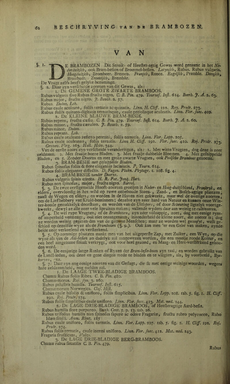 6% BESCHRYVING van bk BRAMBOZEN; VAN §• i* E BRAMBOZEN Dit Struik- of Heefter-agtig Gewas word génaamt in hetA/ê- 1 % derduitfcb, ook Bram-befien of Brotnmel-befien. Latynfch, Rubus. Rubus vulgaris. Jf Hoogduitfch, Brombeer. Bremen. Franjcb, Ronce. Engelfcb, Pramble. Deenfcb, Ji A? Brambaer. Zvoeedfcb, Brembar. De Vrugt zelfs beeft gelyke benaminge. K 2 Daar zyn vcrfcheide zoorten van dit Gewas, als: 1. De GEMENE GROTE ZVVARTE BRAMBOOS. Rubus vulgaris fivc Rubus fruclu nigro. C. B. Pin. 479. Tournef. Infi. 614. Boerb. $. A. 2. 63. Rubus major, fruftu nigro. $. Baucb. 2. 57; Rubus Dodon. Lob. . Rubus caulc aculeato, foliis ternatis ac quinatis. Lfnn. Af. Cliff. 102. Roy. Prodr. 273. Rubus foliis quinato-digitatis ternatisque, cauie pctiolisque aculeatis. Linn. Flor.Juec. 409» 2. De KLEINE BLAUWE BRAM-BESIE. Rubus repens, fruftu cafiu. C. B. Pin. 479. Tournef. Infi. 614. Boerb. J. A. 2. 60. Rubus minor., fruftucaeruleö. J. Baucb. 2.59. Rubus. minor. Dodon. Rubus reptans. Lob. Rubus caule aculeato reflexo perenni, foliis ternatis. Linn. Flor. Lapp. 205. Rubus caule aculeanto, foliis ternatis. Linn H. Cliff. 192. Flor. Juec, 410. Roj. Prodr. 273. GrGnov. Virg. 163. Hall. Helv. 344. Van de eerfte zoort zyn verfcheide' veranderingen4 als: 1. Met witte Vrugten, dog deze is zeer zeldzaam. 2. Met fraaije bonte Bladen. 3. Met fraaije dubbelde Bloemen. 4. Met gefnippelde Bladen, en 5. Zonder Doorns en met grote zwarte Vrugten, ookPoolfche Bramboos genoemt. 3. BRAM-BESIE met gefnippelde Bladen. Rubus fpinofus foliis & flore eleganter laciniatis. P. Tourn. 614. Rubus foliis eleganter diffeftis. D. Fagon. Plukn. Pbytogr. t. 108. fig. 4. 4. BRAM-BESIE zonder Doorns. Rubus vulgaris fpinis cardhs* H. R. Par. Jonq. Hort. Rubus non fpinofus * major, fruttu nigro. Barrel. §. 3. De twee eerftgemelde Hooft-zoorten groeijen in Neder- en Hoog-duitfcblandt Frankryk, en elders, overvloedig in het wild op ruwe onbeboude Steen-, Zand- , en Bofch-agtige plaatzen, naait de Wegen en elders9 cn worden in de Hoven niet gekweekt, maar wel de overige zoorten^ óm de Lief hebbery van Kruid-bcminners; dezelve zyn zeer hard van Natuur en kunnen onze Win- ter-koude gemakkel^k doorflaan, en worden van de Uitlopers, of door Scheuring ligtelyk voortge- kweekt , dewyl ze alle zeer vele Spruiten maken; vallende wyders daar aan weinig te cultiveer en. §. 4. De wel rype Vrugten,' of de Brambozen, zyn zeer volzappig, zoet, dog met eenige ryns- ofamperheid vermengt, ook niet onaangenaam, inzonderheid de kleine zoort, die zoeter is; ’dog ze worden weinig gegeten dan van de gemene Menfchen; maar ze worden wel geconfyt, welk ge- fchied op dezelfde wyze als de Frambozen (§. 9.). Ook kan men 'er een Geleé van maken, zynde beide zeer verkoelend en verlterkend. §. 5. Opzommige plaatz'en maakt men van het uitgeperfte Zap, metZuiker, eenWyn, op die wyze als \an de Aal-befien zo dadelyk zal aangewezen worden, die een mooije roodeKoleur’, en een heel aangename fmaak verkrygt, ook voor heel gezond, en Maag- en Hert-verftérkend gehou- den word. §. 6. De eenjarige lange Ranken of Ryzen der Bram-befie-boom zyn taai, en worden gebruikt van deLandl-ieden, om deze en gene dingen mede te binden en te vlegtcn, als, by voorbeeld, Bye- korven, <mz. §. 7. Daar zyn nog eenige zoorten van dit Gcilagt, die ik met eenige weinige woorden, wegens hare zeldzaamheid, nog melden zal. 1. De LAAGE TWEE-BLADIGE BRAMBOOS. Chamce Rubus foliis Ribes. C. B. Pin. 480. Chamre-morus. Raj. fyn. 3. 260. Rubus paluftris humilis. Tournef. Infi. 615. Chaintemorum Norwegica. Claf. Hifi. Rubus caule bifolio & unifloro, foliis fimplicibus. Linn. Flor. Lapp. 208. tab. j. fig. 1. H. Cliff. 292. Roj. Prodr. 274. Rubus foliis fimplicibus caule unifloro. Linn. Flor.fucc. 413. Mat.med. 244. 2. -De LAGE DRIE-BLADIGE BRAMBOOS, of Heefteragtige Aard-befis. Rubus humilis flore purpureo. Baxb. Cent. 5. p. 13. tab. 26. Rubus trifolius humilis non fpinofus faporc ac odore Fragariaa, fruftu rubro polycocco, Rubo Idteofimi i. Amm. Rbut. 185 Rubus caulc unifloro, foliis ternatis. Linn. Flor. Lapp. 207. tab. 5. fig. 2. H. Cl ff. 192. Roj* Prodr. 274. Rubus foliis ternatis, caule inermi unifloro. Linn. Flor. fnee. 4x2. Mat. med. 243. Fragaria fru&icans, Hulgo. 3. De LAGE DRIE-BLADIGE BERG-BRAMBOOS. Chamai rubus faxatilis C. B. Pin. 479. Rubus