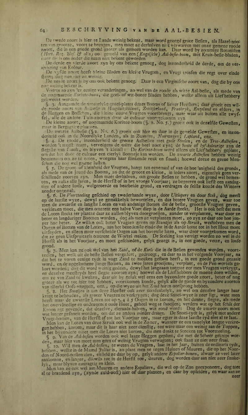 ï 64 BESCHRYVÏNG van de AAL-BESIEN. De twede zoort is hier re Lande weinig bekent, maar word gezegd grote Befien, als Hazebnooi ten van grootte, voort te brengen, men moet ze derhalven ni t vérwarren met onze gemene roode zoort, dié in een góede grond groter als gemeen worden kan. Daar word by zommige Botanillen (Hort. R.g. Bid’, e? aliaj 00 ■ gemeld van een (EngelJ'cbe) Aal-befie-boom, mét Kruis-befie-bladen, maar di<- is ons onder die naam niet bekent geworden De derde en vierde zoort zyn by ons bekent genoeg, dog inzonderheid de derde, om de ver- andering van Koleur. De vyfdc zoort heeft kleine Bladen en kleine Vrugreh, enVrugt trosfen die regt over einde (laan; dog men ?iet ze weinig. De zesde zoort is by ons ook bekent genoeg. Daar is een Virginifche zoort van, dog die by ons nog weinig bekent is. Vóórts' zo zyn ’er eenige veranderingen, zo wel van de roode als witte Aal-befie, als mede van de zogenaamde Korinte-boom, die geel- of wit-bonte Bladen hebben, welke alleen uit Liefhebbery gekweekt worden. § 3. Aangaande de natuurlvke gróei-plaats dezes Booms of liever Heefters; daar groeit een wil- de roode zoort van Aalbefie ;i1 Hoogduit fcbland, Zwitserland, Frankryk, Engeland en elders, in de Heggen en BoiTchén, die kleine zuüre Vrugten voortbrengt, maar waaruit buiten alle twyf- fei. alle de andere Tuin-zoorten door de cultuur voorrgekoinen zyn De kleine zoort, of zogenaamdeKorinte-boom (§. 2. No. y.j groeit ook in dezelfde Geweften, maar in Bergagtige plaatzen. De zwarte Aalbefie (§ 2. No. 6.) groeit ook hier en daar in de gemelde Geweften, en inzon- derheid ook m de Noordlyke Landen, als in Zweed en, Noorwegen; Lapland, enz. §. 4. De roode, inzonderheid de groote Aalbefien met geele Steelen, en de Tros-Aalbefien , worden ’t me.eft teagt, vervolgens de witte die heel zoet zyn; de bonte of lyf-hleurige zyn de (legtfte van fmaak, en blyven ’t klein ft : De Korinte-boom word alleen uit Lief hebbery geplant, om dat het door de cultuur een cierlyk Boomtje kan worden. De zwarte Aulbejien hebben weinig beminnaars om.ze te eeten, weegens haar (tinkende reuk en fmaak; hoewel deeze en geene Men- fchen die nog wel gaarne lullen. § 5. De groot- of kleinheid der Vrugten, hangt ten ecnemaal af van de hoedanigheid des gronds, als mede van de jeugd des Booms, zo dat de groote en kleine, in ieders zoort, eigentlyk geen ver- fchillende zoorten zyn. Men moet derhalven, om groote Befien te hebben, de grond wel bemes- ten , en zulks alle Jaren, in de Herfll of in het vroege Voorjaar; ze begeeren ook liefft een zandag- tige of andere loste, welgeroerde en bearbeide grond, en verdragen de felfte koude des Winters zonder ongemak. §. 6. De Noortteeling gefchied op twederhande wyze, door Uitlopers en door Stek, dog mcefl: op de laatfte wyze, dewyl ze gemakkelyk bewortelen, en dus betere Vrugten geven, waar toe men de zwaar ft e cn langlte Loten en van zodanige Bomen die de befte, grootfte Vrugten geven, verkiezen moet, die men omtrent een halve Voet diep in de Aarde (leekt. Het is ook beft dat men de Loten (leekt ter plaatze daar ze zullen blyven doorgroeijen, zonder te verplanten, waar door ze beter en langduriger Boomen worden , dog als men ze verplanten moet, zo zyn ze daar toe hoe jon- ger hoe beter. Zc willen ook beter Vrugten geven op Stamtjes als op Struik, weshalven men de bogen of Botten van de Loten, aan het benedeniie einde dat in de Aarde komt tot in het Hout moet uitfnyden, en alleen maar verfcheide Oogen aan het bovenfte laten, waar door voorgekomen word, dat ze geen Uitfpruitzels omtrent de Wortel maken. De Steking kan verrigt worden zo wel in de Herfft als in het Voorjaar, en moet gefchieden, gelyk gezegt is, in een goede, vette, en losfe grond. §. 7. Men kan zc ook vVel Van het Zaad, of de Korls die in de Befien gevonden worden, voort- telen, het welk uit de befte Befien vergadert, gedroogt, en daar na in het volgende Voorjaar, na dat het te voren eenige tydt in vogt Zand te meuken gedaan heeft, in een goede grond gezaaic word, en de opgc.kotncnejonge Bomen, na twee Jaren groeijens, verplant, en de Pen-wortels ge- kort worden; dog dit word weinig gedaan, dewyl het langzaam toegaat eer men Vrugten verkrygt, cn dezelve meefttyds heel fiegte zoorten zyn ; hoewel als de Liefhebbers de moeite doen wilden, om ze van Zaad té kweken, daar uit by geluk wel eens een byzondere goede zoort, beter of nog groter als we tot hier toe hebben, voortkomen konde, gelyk alle de goede en byzondere zoorten van allerlei Ooft-vmgten, enz., op die wyze uit het Zaad haren oorfprong hebben. k. 8. Het Snoeijen is aan deze LIeefter ook zeer noodzakelyk, zo wel om dezelve langer haar kragt te behouden, als groter Vrugten te verkrygen; dog deze Snoei-wyze is zeer ligt, want men heeft maar de zwyarfte Loten tot op 3, 4 a 5 Oogen in tc korten, en het dunne, fiegte, als mede het overvloedige en ondeugende oude Hout, geheel weg te fnoeijen; verders wat op het fchik der Kroon a.gt gevende, dat dezelve, cleraadsr-halven, wat rond word: Dog de zwarte zoort moet wat langer gefnoeit worden, om dat ze anders minder draagt De Snoei-tydt is, gelyk met andere Vrugt-bomen, van de Herfft af tot het Voorjaar toe, maar egter in deze laatfte tyd niet al te laat. Men kan de ! .oten van deze Struik ook wel in de Zomer, wanneer ze een tamelyke lengte verkre- gen hebben, korten, maar dit is haar niet zeer dienftig, ten ware maar een weinig aan de Toppen, in het bv'/.ondefe moet men die Loten niet korten, die men denkt te Steeken tot Voortteeling. § 9. Van de Aal-bejien worden ook wel laage Heggen geplant, die met de Scheer geknipt wor- den maar hier van moet men geen of weinig Vrugten verwagten; ook (laan ze niet zeer fraai. k’ 10. Wil men de Aal-befien, te weten de Vrugten, laat in het Jaar, buiten de ordinaris tydt, hebben. welke in de Maand Julius is, zo plant men ze tegen Huizen of Muuren, die op het Noor- den of Noord-ooften zien, én leid ze daar by op, gelyk andere Espalier-bomen, alwaar ze veel later aankomen, en langer, dikwils tot in de Herfft toe, duuren, dog worden daar aan niet zeer fmake- • lyk , maar blyven zuuragtig en klein. _ ’ ’ Men kan ze ook wel aan Muuren en andere Espaliers, die wel op de Zon geexponeert, dog (net al te brandend zyn, (zynde zuid-ooft) hier of daar planten, cn daar by opleiden, cn waar aan ze