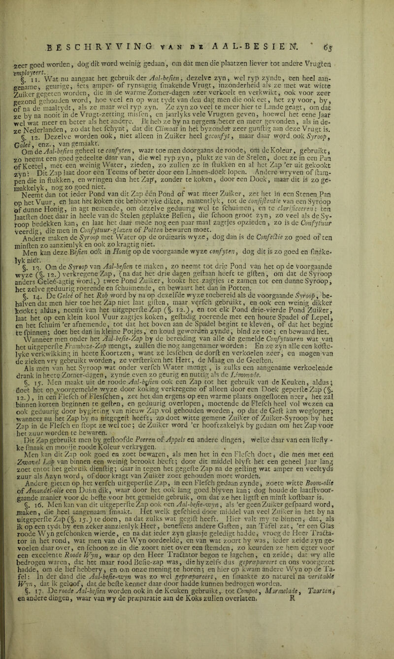 ^eer goed worden, dog dit word weinig gedaan, om dat men die plaatzen liever tot andere Vrugten tmployeert.. 6 ii. Wat nu aangaat het gebruik der Aal-befien, dezelve zyn, wel ryp zynde, een heel aan- gename, geurige, iets amper- of rynsagtig fmakehde Vrugt, inzonderheid als ze met wat witte Zuiker gegeten Worden, die in de warme Zomer-dagen zeer verkoelt en verkwikt, ook voor zeer gezond'gehouden word, hoe veel en op wat tydt van den dag men die ook eet, het zy voor, by, of na de&maaltydt, als ze maar wel ryp zyn. 'Ze zyn zo veel te meer hier te Lande geagt, om dac ze by na nooit'in de Vfugt-zerting misfen', en jaarlyks vele Vrugten geven, hoewel het eene Jaar wel wat meer en beter als het andere. Ik heb ze by na nergens beter en meer gevonden, als in de- ze Nederlanden, zo dat het fchynt, dat dit Climaat in het byzondór zeer gun (tig aan deze Vrugt is. §. ia. Dezelve worden ook, niet alleen in Zui-ker heel geconfyt, maar daar word.ook Syroop, Caieê, enz., van gemaakt.. Om do Aal-befien geheel te confyten, waar toe men doorgaans de roode, om dcKoleur, gebruikt $ zo neemt een goed gedeelte daar'van, die wel ryp zyn, plukt ze van de Stelen, doet ze in een Pan ofKeetel, met een weinig Water, zieden, zo zullen ze in Hukken en al het Zap’er uit gekookt z\m: Dit Zap laat door een Teems of beter door een Linnen-doek lopen. Andere wry ven of dam- pen die in Hukken, en wringen dan het Zap, zonder te koken, dooreen Doek, maar dit is zo ge- makkelyk, nog zo goed niet. ■ Neemt dan tot ieder Pond van dit Zap eén Pond of wat meer Zuiker, zet het in een Stenen Pan op het Vuur, en laat het koken tót behboriyke dikte, namentlyk, tot de confifienve van een Syroop öf dunne Honig, in agt nemende, om dezelve geduurig wel te fchuimen^ en te clarificeeren; ten laatften doet daar in heele van dc Stelen geplukte Befien, die fchoon groot zyn, zo veel als de Sy- roop bedekken kan, en laat het daar méde nog een paar maal zagtjes opzieden, zo is de Confyiuur veerdig die men in Confytuur-glazen of Potten bewaren moet. Andere maken de Syroop met Water op de ordinaris wyze, dog dan is de Confèttie zo goed of ten minften zo aanzienlyk en ook zo kragtig niet. Men kan deze B'ejien ook in Honig op de voorgaande wyze confyten, dog dit is zo goed en fmake- lyk niet'. . §. ig. Om de Syroop van Aal-befien te maken, zo neemt tot drie Pond van het op cie voorgaande wyze (§. 12.) verkregene Zap, '(na dat^het drie dagen gedaan heeft te giften, om dat de Syroop anders Geleé-agtig word,) twee Pond Zuiker, kookt het zagtjes te zamen tot een dunne Syroop, het zelve geduurig roerende en fchuimende, en bewaart het dan in Potten. §. 14. De Geleé of het Rob word by na op dezelfde wyze toebereid als de voorgaande Syroop, be- halven dat men hier toe het Zap niet laat giften, maar verfch gebruikt, en ook'een weinig dikker kookt; aldus, neemt van het uitgeperfte Zap (§. 12.), en tot elk Pond drie-vierde Pond Zuiker, laat het op een klein kool Vuur zagtjes koken, geftadig roerende met een houte Spadel of Lepel, en het fchuirri ’er afnemende, tot dat het boven aan de Spadel begint te kleven, of dat het begint tefpinnen; doet het dan in kleine Potjes, en koud geworden zynde, bind ze toé; en bewaard het. Wanneer men onder het Aaï-befie-Zap by de bereiding van alle de gemelde Confytüüren wat van het uitgeperfte Framboze-Zap mengt, zullen die nog aangenamer wórden: En ze zyn alle een koftc- lyke verkwikking in heete Koortzen, want ze lesfehen de dorft en verkoelen zeef, en mogen van de zieken vry gebruikt worden, ze verfterken het Hert, de Maag en de Geeften. Als men van het Syroop wat onder verfch Water mengt, is zulks een aangename verkoelende drank in heete Zomer-dagen, zynde even zo geurig en nuttig als de Limonade. §. 15. Men maakt uit de roode Aal-befien ook een Zap tot het gebruik vah de Keuken, aldus; doet het opc.voorgemeljde wyze door komng verkregene of alleen door een Doek geperfteZap (§„ 12.) , in een Flefch of Flesfchen, zet het dan ergens op een warme plaats öngeftoten neer, het zal binnen korten beginnen te geilen, en geduurig overlopen, moetende de Flefch heel vol wezen ea ook geduurig door bygieting van nieuw Zap vol gehouden worden, op dat de Geil kan weglopen; wanneer nu het Zap by na uitgegeft heeft, zo doet witte gemene Zuiker of Zuiker-Syroop by het Zap in de Flefch en flopt ze weï toe; de Zuiker word ’er hooftzakelyk by gedaan om het Zap voor het zuur worden te bewaren. Dit Zap gebruikt men by geftoofde Peeren of Appels en andere dingen, welke daar van een liefly ■> ke fmaak en mooije roode Koleur verkrygen. Men kan dit Zap ook goed en zoet bewaken, als men het in een Flefch doet$ die mert met eeö Zwavel Lap van binnen een weinig berookt heeft; door dit middel blyft het een geheel Jaar lang zoet entot het gebruik dienftig; daar in tegen het gegeftc Zap na de gelling wat amper en veeltyds zuur als Azyn word, of door kragt van Zuiker zoet gehouden moet worden. Andere gieten op het verfch uitgeperfte Zap, in een Flefch gedaan zynde, zoete witte Boom-oUe of Amandel-olie een Duimdik, waar door het ook lang goed blyven kan; dog houde de laatftvoor- gaande manier voor de befte voor het gemelde gebruik, om dat ze het ligtft en minft koftbaar is. §. 16. Men kan van dit uitgeperfte Zap ook een Aai-befie-wyn, als ’er geen Zuiker gefpaard word, maken, die heel aangenaam Lmaakt. Het welk gefchied door middel van veel Zuiker in het by na uitgeperfte Zap (§. ij.) te doen, na dat zulks wat gegiil heeft. Hier valt my te binnen, dat, als ik óp een tydt by een zeker aanzienlyk Heer, beneffens andere Gailen, aan Tafel zat, ’er een Glas roode Wyn gefchonken wierde, en na dat ieder zyn glaasje geledigt hadde, vroeg de Heer Tracta- tor in het rond, wat men van die Wyn oordeelde, en van wat zoort hy was, ieder zeide zyn ge- voelen daar over, en fchoon ze in die zoort niet over een ftemden, zo keurden ze hem egter voor een excelente Roode Wyn, waar op den Heer Traftator begon te lagchen, en zeide, dat wy alle bedrogen waren, dat het maar rood Befie-zap was, die hy zelfs dus gepreepareert en ons voorgezet hadde, om de lief hebbery, en om onze mening te horen; en hier op kwam andere Wyn op de Ta- fel : In der daad die Aal-bejie-wyn was zo wel gepreepareert, en fmaakte zo naturel na veritable Wyn, dat ik geloof * dat de befte kenner daar door hadde kunnen bedrogen worden. §. 17. De roode Aal-befien worden ook in de Keuken gebruikt,, tot Compot, Marmelade, Taartent en andere dingen, waar van wy de preparatie aan de Koks zullen overlaten* R