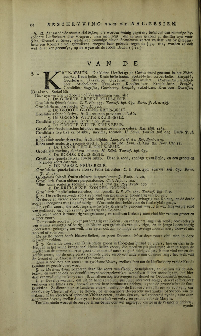 66 BESCHRYVING van de A AL-BES lÈj, §. 18. Aangaande de zwarte Aal-befien-, die worden weinig gegeten * behaiven van zommige by- zondere Liefhebbers dier Vrugten, maar men zegt, dat ze zeer gezond en dienftig zyn voor Jigt, Graveel en Steen, weshalven zommige die op Brandewyn zetten en daar van by gelegent- heid een Romertje vol gebruiken; wegens haar gebruik tegen de Jigt, enz, worden ze ook wel in z.iiker geconfyt, op de wyze als de roode Befien (§ 12.) VAN DE §• ï* W” RUrS-BESIEN. Dit kleine Heefteragtige Gewas word genaamt in het Neder* H / duitfeb, Kruis-befie. Kruis-befie-boom. Stekel-befie. Kroes-befie. Latynfchi Grosfularia. Uvacrifpa. Uva i'prua. Ribes aculata. Hoogduitjch, Stachel- 1 beer. Stichel-beer. Kraus-beer. Kloofter-beer. Kreüfel-beer. Franfcb, _ÜL ü&k. Grosfelier. Engelfch, Goesberry. Deenfcb, Scikel-baer. Krus-baer. ZweedJ'cb, Krus-laer. Stekel-biir. Daar zyn verfcheide Zoorten of Veranderingen van, als; 1. De GEMENE GROENE KRUIS-BESIE. Grosfularia fpinofa fativa. C. B. Pin. 455. Tournef. Inji. 639. Boerb. J. A. 2. 253. Grosfularia majore fruclu. Clus. H. 120. 2. De GROOTE GROENE KRUIS-BESIE. Grosfularia fpinofa fativa, fruftu rotundo prövidante. Nofcir. 3. De GEMENE WITTE KRUIS-BESIE. Grosfularia fpinofa fativa, frudlu albo. Nobis. 4. De GROOTE WITTE KRUIS-BESIE. Grosfularia fruftu maximo hifpido, margaritorum fere colore. Raj. Hifi. 1484. Grosfularia five Uva crifpa alba , maxima , rotunda. H. Edinb. Tournef. lnjl. 639. Boerb. J. A. 2. 2J3- Ribes ramis aculeatis ereftis, frudtu hifpido. Linn. Virid. 21. Roj. Prodr. 270. Ribes ramis aculeatis, racemis ereftii, frudtu hirfuto. Linn. H. Cliff. 82. Hort. Upf. 51. 5. De LANGE GEELE KRUIS-BESIE. Grosfularia maxima, fubflava oblonga. H. Edinb. Tournef. lnjl. 639. 6. De ROODE KRUIS-BESIE. Grosfularia fpinofa fativa, fruftu rubrb. Deze is rood, rondagtig van Befie, en een groöteéa kleinder zoort daar van. 7. DE PAARSE. KRUIS-BESIE. Grosfularia fpinofa fativa j altera, foliis latioribus. C. B. Pm. 455. Tournef. lnjl. 639. Boerb, J. A. 253. Grolfularia fpinofa frudtu obfcuré purpurafcente J. Baub. 1. 48. Grosfularia frudtu obfcure purpurafcente. Cluf. Hifi. I. 120. Ribes ramis aculeatis reclinatis. Linn. H. Cliff. 82. Roy. Prodr. 270. 8. De KRUIS-BESIE. ZONDER. 'DOORNS. Grosfularia fimplici acino cseruleo, non fpinofa. C. B. Pin. 455. Tournef. hifi. 6. 9. §. 2. De eerlte en twede zoort zyn rond van gedaante gr grognagtig van Koleur. De derde en vierde zoort zyn ook rond, maar, ryp zynde, witagtig van Koleur., en de derde zoort is doorgaans wat ruig of hairig: Wordende deze beide voor de fmakelykfte geagt. De vyfde zoort, die ook laage Lombartj'cbe Kruis-befie genoemt word, i's wat langwerpig rond van gedaante, en, ryp zynde, geelagtig van Koleur. De zesde zoort is rondagtig van gedaante, en rood van Koleur; men vind hier van een groter en kleiner zoort. De zevende zoort is donker purperagtig van Koleur, en eenigzints langer als rond, ookveeltyds een weinig ruigagtig of hairig; de Bladen zyn groter als van de vorige, en de jonge Loten bogtig nederwaarts gebogen, het welk men.egter ook aan zommige der overige zoorten ziet, hoewel niet zo veel of zo'krom. De agtfte zoort heeft blauwe Befien, en geen Doorns: Maar deze zoort vind men in deze Geweften zelden. §. 3. Een wilde zoort van Kruis-bcfien groeit in Hoog-duitfchland en elders, hier en daar in de Heggen in het wild; brengt heel kleine Befien voort, die meeftentyds glad zyn; daar in tegen de meefte van de tamme zoorten groter, en min of meer ruig of hairig vallen, ja men vind een en de- zelfde zoort, op de eene plaats zomtyds glad, en op een andere min of meer ruig, het welk van de Grond of het Climaat fchynt af te hanhen. Daar is ook nog een zoort met geel-bonte Bladen, welke alleen om de Lief hebbery van de Kruid- beminnaars geeultiveert word. §. 4. De Kruis-bejien begeeren dezelfde zoort van Grond, Standplaats, en Cultuur als de Aal- befien, en worden ook op dezelfde wyze voortgekweckt; weshalven ik het onnodig agt, om hief daar van wydlopig te fchryven: Ik zal alleen nog iets zeggen van derzelver Oeconomifch gebruik. §. 5. Dezelverworden, om uit de hand te eeten, juift niet zeer veel geagt, dewyl ze niet zeef verheven van fmaak zyn, hoewel ze ook hare beminnaars hebben, zynde de groocc’wicte de fma- kelykfte : Ze dienen hier te Lande en elders meeft voor de Keuken, en zulks eer ze ryp zyn, om dezelve by Vleefch ofVifch te ftoven, of’er een apart By-gerecht met Zuikcr ofSyroop van te maken, enby Vleefch of gebraden Vifch te eeten, en dus zyn ze, wel toebereid zynde, eene zeer aangename Spyze, welke Appctyt of Eetens-luft verwekt, en gezond voor de Maag is. Tot dien einde worden de onrype Kruis-befien ook wel ingclegd, om ze in de Winter te hebben, zynde