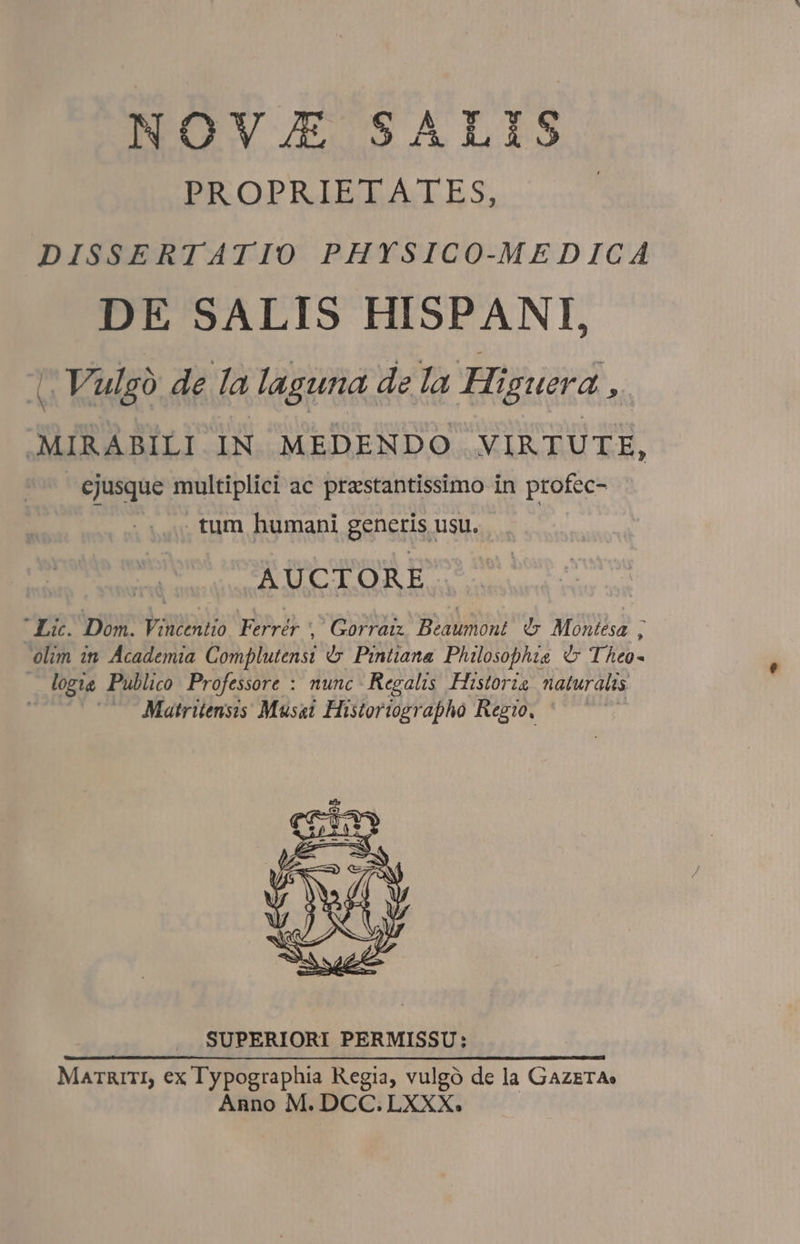 NOVJE SALIS PROPRÍIELAIES, DISSERTATIO PHYSICO-MEDICA DE SALIS HISPANI, i Vulgó de la laguna de la Higuera , MIRABILI IN MEDENDO VIRTUTE, ejusque multiplici ac prestantissimo in profec- |... tum humani generis usu. AUCTORE. Lic. Dom. Vincentio Ferrér ,' Gorraix. Beaumont. d». Montesa ; olim in Academia Complutensi &amp;». Prntiana Philosophia d Theo- — logie Publico Professore : nunc Regalis. Historia naturalis ; Matritensis Musai Histortographo Regio. SUPERIORI PERMISSU: Marüarrr, ex Typographia Regia, vulgó de la GazerA» Anno M. DCC. LXXX.