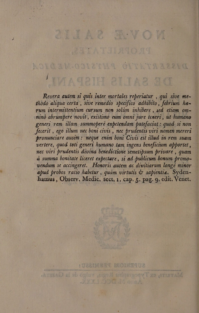 Revera autem si quis anter mortales reperiatur , qui. sive me- 4hodo aliqua certa , sve remedio specifico adhibito , febrium. ha- rum intermittentium cursum non solum inhibere , sed. etiam. om- ninó abrumpere novit , existimo eum omni jure teneri , ut humano generi rem. illam. summopere expetendam patefaciat : quod, si non fecerit , ego illum mec boni civis , nec prudentis viri nomen mereri fronunciare ausim :. neque. enim boni Civis est illud in rem suam vertere, quod teti generi humano tam ingens beneficium apportet , nec virt prudentis divina. benedictione semetipsum privare , quam à summa bonitate liceret expectare , si ad. publicum bonum promo- vendum se accingeret.. Honoris autem ac divitiarum longé minor apud probos ratio habetur , quam virtutis &amp; sapientis. Syden-