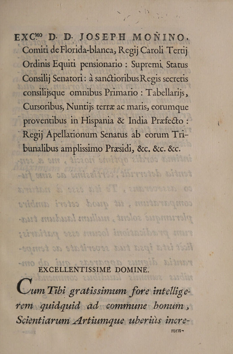 EXC? D. D JOSEPH MORNINO. . Comiti de 3 ERR T Hg Regij Caroli Teraj - Ordinis Equiü pensionario : . Supremi, Status Consilij Senatori : à san&amp;tioribus R egis secretis consiljjsque omnibus Primario : Tabellaris, Cursoribus, Nuntijs terra ac maris, eorumque provenuübus in Hispania &amp; India Prafe&amp;o : Regij Apellanonum Senatus ab eorum Tri- bunalibus amplissimo Praesidi, &amp;c. &amp;c. &amp;c. EXCELLENTISSIME DOMINE. | wn Tibi gratissimum fore intellige- rem. quidquid. ad... commune. bonum , Scientiarum zdrtiumque uberiis incre- Ten-