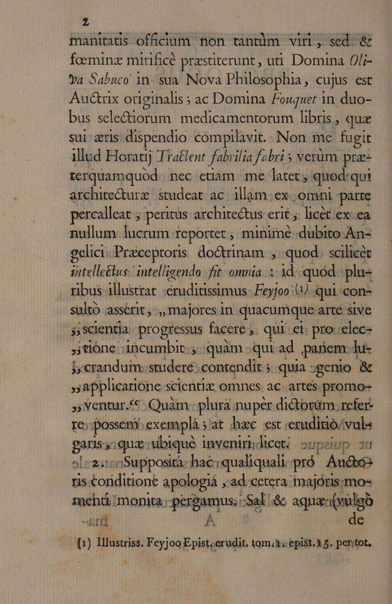 inanitatis officium non tantüm viri, sed. &amp; foeminz mirificé praestiterunt , ut Domina 0l;- Ya Sabuco 1n. sua Nova Philosophia, cujus est Aud&amp;rix oüginalis ; ac Domina. Fouguet in. duo- bus sele&amp;iorum medicamentorum libris , qua sui: eris: dispendio compilavit. Non me fugit illud Horatij Tratlent fabrilia fabri 5 verüm pra- hii Sae nec etiam me latet, quod: qui architecturz. studeat ac. illam- ex omni parte percalleat 5 peritus: architectus erit 5: licét ex ea nullum: lucrum. reportet ; minime :dubito An- gelici.Preceptoris. do&amp;rinam quod. scilicét iitelle&amp;us. intelligendo. fit omnia... 1d. quod. plu- ribus illustrat «eruditissimus. Feyfoo ().. qui con- sultó asserit , , majores in quacumque arte sive j; Scientia progressus facere » qui et pro. €lec- ,jtlóne incumbit... quàm -.qut ad panem. lu- i, crandum: studere: contendit; quia ;genio &amp; 5 applicatione scientiz; omnes. ac. artes. promo- ,; Ventur.*€ ,Quàm. plura. nuper di&amp;torüm. refer- re;:;possen. exemplàs'at hzc est. eruditio vul gans: qua: ubiqué i inveniri licet: onpeiup 3u oL c2::50Supposità: hac: qualiquali pró Audtó ris. iE cuis: apologia , 'ad.cetera inajorismo- imehti monita; poigamus: Sal. &amp; agna(vulgo fil 5a de (1) filins: Feyjoo Epist;erudit. tom; epist. 15. pentot.