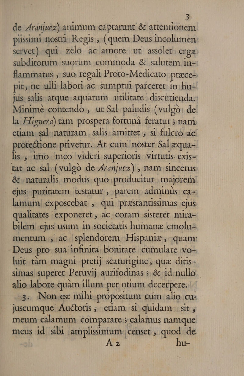 de Aranjuez) animum captarunt &amp; attentionem piissimi nostri. Regis ; (quem Deus incolumen: servet). qui PHlà ac amore ut assolet. er ga subditorum. suorum commoda &amp; salutem in— flammatus , suo regali Proto-Medicato prace- pit; ne ulli labori ac sumptui parceret: in. hu- jus. salis atque aquarum | utilitate: discutienda. Minimé contendo , ut Sal paludis (vulgo: de. la Higuera) tam. prospera fortunà feratur ; nam: etiam. sal naturam . salis amittet , si fulcro ac. protectione privetur. Át cum noster Sal Lgqua-- lis , 1$o meo videri superioris. virtutis exis- tat ac sal (vulgo de Aranjuez) , nam sincerus &amp; . naturalis modus quo: producitur. majorem! ejus. puritatem. testatur , ,parem adminus. ca- lamum: exposcebat , qui przstantissimas cjus qualitates exponeret, ac coram sisteret mira- bilem ejus usum 1n societaus humanz emolu- mentum , ac splendorem Hispaniz quam: -Deus pro sua infinita: bonitate: cumulate vo. luit tàm magni pretij scaturigine , qua. ditis- simas superet Peruvij aurifodinas 5. &amp; 1d.nullo.- alio labore quàm illum per otium decerpere. -3. Non est mihi. pro posirum cum alio cu: juscumque Auctoris ;; etiam. si quidam | sit , meum calamum comparare: calamus namque meus id sibi amplissimum: censet ; quod. de 2 hu-