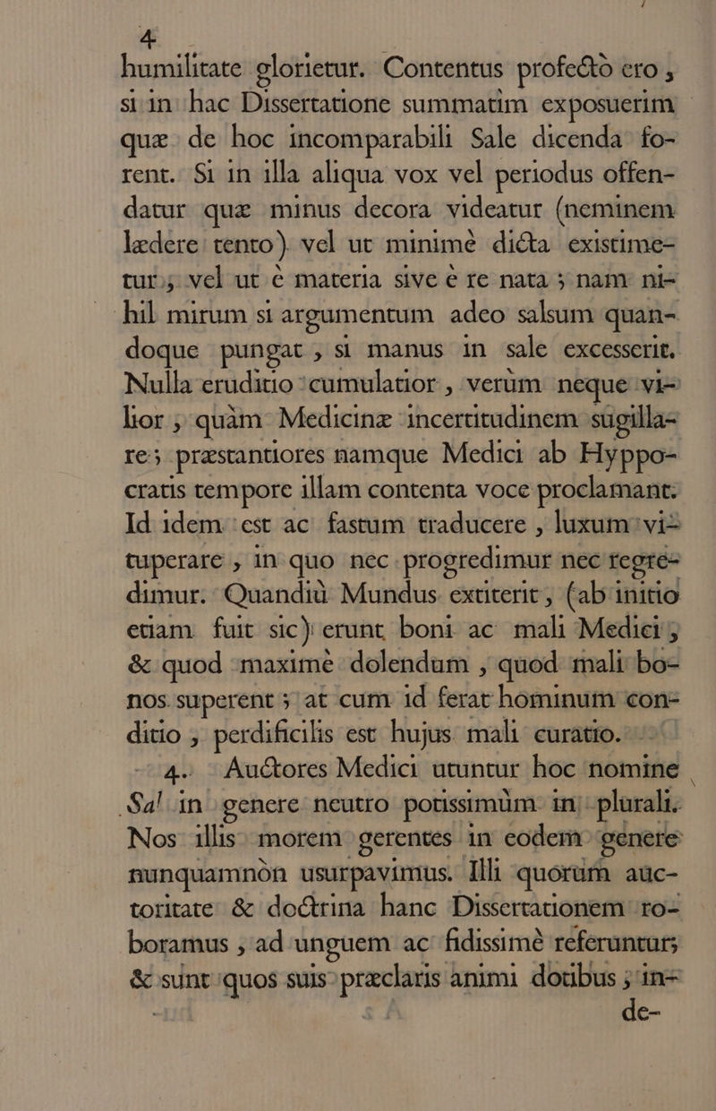 humilitate glorietur. Contentus profe&amp;ó ero , si in hac Dissertatione summatim exposuerim | quz. de hoc incomparabili Sale dicenda fo- rent. Si in 1lla aliqua vox vel periodus offen- datur quz minus decora videatur (neminem ledere: tento). vel ut minimé di&amp;a existime- tur; vel ut é materia sive e re nata 5 nam. ni- hil mirum si argumentum adco salsum quan- doque pungat , si manus in sale excesserit, Nulla eruditio ;cumulatior , verum neque vi- lor ; quàm Medicinz incertitudinem sugilla- Ie; prastantiores namque Media ab Hyppo- cratis tempore illam contenta voce proclamant. Id 1dem 'est ac. fastum. traducere , luxum vi- tuperare in quo nec progredimur nec regre- dimur. Quandiü Mundus exüterit ; (ab initio edam fuit sic) erunt boni ac mali Medici ; &amp; quod maxime dolendum , quod mali bo- nos.superent 5 at cum 1d slo: hominum con- ditio , perdificilis est hujus. mali: curatio. 4- Auctores Medici utuntur hoc nomine , Sal in. genere. neutro potissimum in; plurali. Nos illis: morem gerentes in eodem genere nunquamnón usurpavintus. Illi quorum aüc- toritate &amp; doctrina hanc Dissertationem | ro- boramus , ad unguem ac fidissimé referuntur; &amp; sunt quos suis praclaris animi doüubus ; in- í Bc-