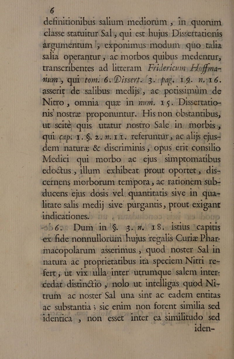 definitionibus saltum mediorum ,. in: quonim classe statuitur Sal; qui est:hujus. Dissertationis argumentum /; j'exponimus:modum :qüo - talia salia operantur ;:ac morbos quibus medentur, transcribentes ad litteram Fridericum Hloffma- Mum», qui 'tom: 6v Dissert 3. cpag. 19. m. 16. asserit de salibus: medijs: ET potissimüm. de Nitro , omnia que in mum. 5. Dissertatio- nis nostra proponuntur. His non obstantibus, ut'/scité/quis utatur nostro Sale in. morbis ; qui. capi oS. mi mirm. -Yeferuntür , ac alijs ejus- dem nature &amp; discriminis ; opus erit consilio Medic qui morbo ac ejus. simptomatibus edoctus , illum : exhibeat prout oportet ; dis- cernens morborum tempora. ,ac rationem sub- ducens ejus dosis vel: quantitatis sive in qua- litate salis medij sive nih — seins indicationes. | -beos Dumoan dg. gucü 9. istius. capitis €x:ifide nonnullorum | hujus regalis Curiz Phar- macopolarum. asserimus.;- quod noster Salin natura ac proprietatibus ità speciem Nitri re- fert jut. vix: ulla-inter utrumque. salem inter: cedat: distinctio ,:nolo ut intelligas. quod. Ni- tru ac noster Sal una sint ac eadem entitas ac substantia ; sic enim. non forent similia. sed 4dentica , non esset intet ca similitudo sed iden-