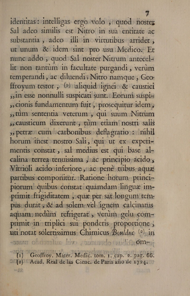 ; identitas : intellioas ergo volo ;: quod nostez Sal adeo similis est Nitro in sua entitate ac substantia ; adeo illi in. virtutibus: arridet ; ut unum &amp; idem sint - pro usu; Medico: Et nunc addo ; quod Sal noster Nitrum antecel- lit non tantum 1n facultate purgandi , verüm temperandi , ac. diluendi5 Nitro namque , Geo- ffroyum testor , () aliquid :; ignei^ &amp; caustici 1n esse nonnulli suspicati : sunt. : Eoruni suspis » cionis fundamentum fuit , prosequitur idem; » türmn sententia veterum , qui suum Nitrüm » causticum dixerunt; nim: etiam' nostri. salis »petrz- cum ;carbonibus: deflagratio:: nihil horum 1hest : nostro: Sali ,' qui Wc ex. expetl- mentis: constat , sal: wn est qui: base al- caltna: terrea. tenuissima |j ác puincipio: acido ; Vitrioli acidoiinferiore ,::ac pené- cibus; aqua partibus: componitür.- :Ratione horum. puinci- piorum. quibus: constat: 'quàmdam lingua 1m- primu. frigiditatem |, qua per. sat. lon gum tein: pus. durat 5:&amp; ad. solem: vel. ignem calcinaziis aquam; nedüm refrigerat 5 Verüm gelu. com- pumit. in-triplici:;sur. ponderis. Proposione 1 uti notat sólertissimus Cbimicus. (Boulduc. (2),.1n SII ( lug. Iv menelo vet sil ca t  Geoffroy. Mater. MEA 1s! 1: cap. 2, pag. 66. 2/ (2): Acad. Real delas Cienc. de Paris ano de 1724.