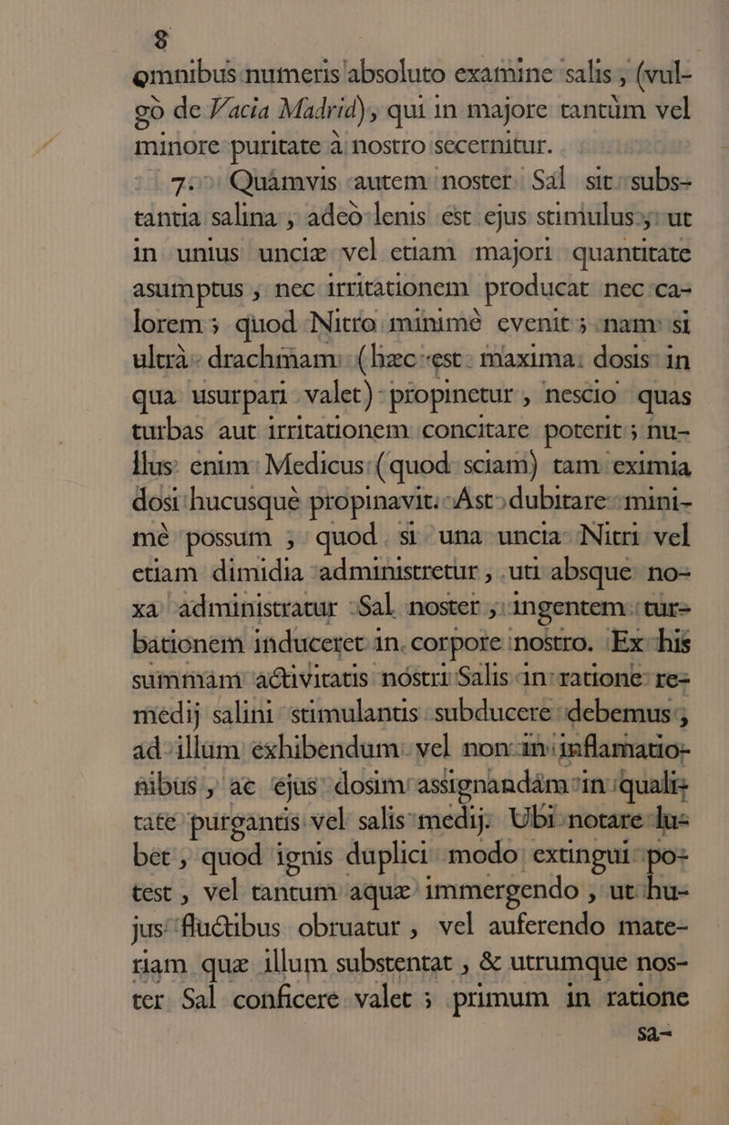 Qmnibus numeris absoluto examine salis (vul- go de acia Madrid), qui 1n majore cantüm vel minore puritate à nostro secernitur. (oT Quàámvis autem. noster Sal sit; subs- tantia salina:, adeó-lenis est. cjus stimulus: jut in unius uncie vcl ctiam majori. quantitate qua usurpari am piopinetur , Descio quas turbas aut irritationem. concitare poterit ; ; nu- llus: enim: Medicus: ( quod sciam) tam. eximia dost: hucusque propinavit. Ast; dubitare mini- mé possum ; quod. si una uncia- Nitri. vel etiam. dimidia 'administretur , .uti absque: no- xa administratur :Sal noster ;: ingentem. tur- bationem induceret. à in. corpore nostro. Ex his summam: activitatis nóstri Salis 1n: ratione: re- medij salini -stimulantis subducere debemus; ad-illum exhibendum: vel non-iniinflamatio- sibus , ac ejas dosim: assignandám:i in: quali: tat€ purgantis vel salis:medij. Ubi: notare lu- bet , quod ignis duplici modo: extingui po test , vel tnit aqua immergendo , ut hu- jus flü&amp;ibus obruatur , vel auferendo mate- ram quz illum substentat , &amp; utrumque nos- ter Sal conficere. valet ; primum in radone Sà-