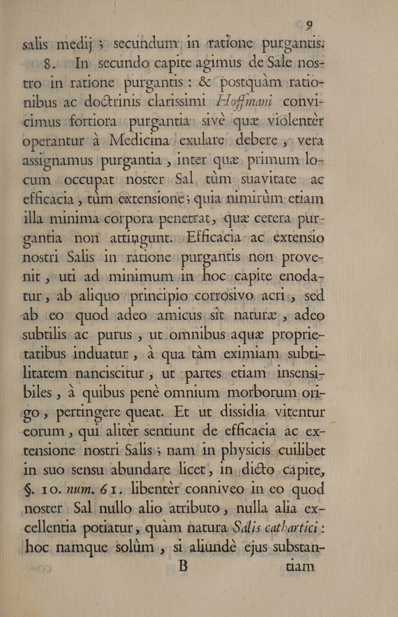 salis: medij 5^ secundum: in ratione: purgantis; 8$. -In secundo capite agimus de Sale nos- tro in ratione purgantis : &amp; postquàm ratio- nibus ac doctrinis. clarissimi ]- ofjmari convi- cimus fortiora purgantia sivé. quz. violenter operantur à Medicina: exulare debere ,- vera assignamus purgantia , inter que puümum lo- cum. occupat noster Sal. tüm. suavitate . ac efficacia , tum extensione; quia nimirum. etiam illa minima corpora penetrat, quz cetera pur- gantia non attingunt. Efficacia.ac extensio nostri Salis in ratione purgantis non. prove- nit , uti ad. minimum in hoc capite enoda- tur , ab aliquo principio COIIOSlVO acri:, sed ab ;eo quod adeo amicus, sit. naturz. ; adeo subtilis ac. purus , ut. omnibus aqua proprie- tatibus induatur , à qua tàm eximiam. subu- litatem nanciscitur , ut partes etiam 1nsensi- biles , à quibus pené omnium: morborum ori- go; pertingere queat. Et ut dissidia. vitentur corum , qui alitér sentiunt. de. efficacia. ac. ex- tensione nostri Salis; nam 1n physicis cuilibet in suo sensu. abundare licet , 1n..dicto capite, $. 10. num. 61. libentér conniveo in co quod noster Sal nullo alio atributo ,. nulla alia. ex- cellentia potiatur ; quàm natura. Salis catl'artici : hoc namque solüm , si aliundé. ejus substan- tam