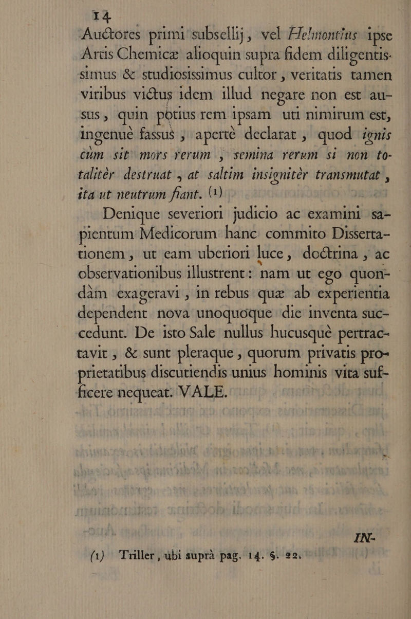 Auctores primi subsellij, vel FJehnontius 1pse Arüs Chemicz alioquin supra fidem diligentis- sumus &amp; studiosissimus cultor , veritatis tamen viribus victus idem illud negare non est au- SUS ; quin potius rem ipsam uti nimirum €st; ingenue fassus ; aperte declarat , quod ienis cum sit mors yerum ] semina verum si non to- talitér. destruat , at. saltim. insignitér transmutat , ita ut neutrum fant. Q) Denique severior| judicio ac examüni sa- pientum Medicorum hanc. commito Disserta- tionem , ut eam uberiori luce ; do&amp;rnna , ac Ere aenea illustrent: nam ut ego quon- | dàm exageravi;, in rebus que ab experientia dependent. nova unoquoque die inventa suc- cedunt. De isto Sale nullus hucusqué pertrac- tavit , &amp; sunt pleraque , quorum privatis pro- prietatibus discutiendis unius hominis. vita su£- ficere nequeat. VALE. IN- (1) Tuller, ubi suprà pag. 14. $. 22.