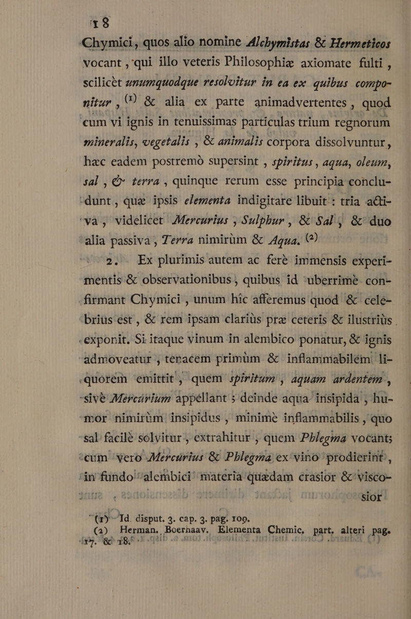 Chymici, quos alio nomine Alcbymistas &amp; Hermeticos vocant ,qui illo veteris Philosophiz axiomate fulti, scilicet unumquodque resoloitur in ea ex quibus compo- nitur , () &amp; alia ex parte animadvertentes , quod cum vi ignis in tenuissimas particulas trium regnorum siineralis, vegetalis , &amp; animalis corpora dissolvuntur, hzc eadem postremo supersint , spiritus , aqua, oleum, Jal , €» terra , quinque rerum esse principia conclu- -dunt, que ipsis elementa indigitare libuit : tria acti- 'va, videlicet Mercurius , Sulphur , &amp; Sal, &amp; duo alia passiva , Terra nimirüm G 4gzz. (2) 2. . Ex plurimis autem ac fere immensis experi- mentis &amp; observationibus , quibus id uberrime. con- firmant Chymici , unum híc afferemus quód &amp; cele- briüs est , &amp; rem ipsam clariüs pra ceteris &amp; ilustriüs . -exponit. Si itaque vinum in alembico ponatur, &amp; ignis admoveatur , tenacem primüm &amp; inflammabilém . li- .quorém emittit, quem spiritum , aquam ardentem , sive Mercarium appellant » deinde aqua- insipida ; hu- mor nimirhm insipidus , minime inflammabilis , quo *sal. facilé solvitur-, extrahitur , quem Pblegma vocant; ^cum Yero Mercurius 8c Pblegma ex vino prodierint', in fundo alembici' materia pipe crasior &amp;'visco- | | sior (Gy 1d. disput. 3. cap. 3. pag. IOQ. (2) Herman, Boerhaav, Elementa Chemie, part. alteri page dry. GC 184 '